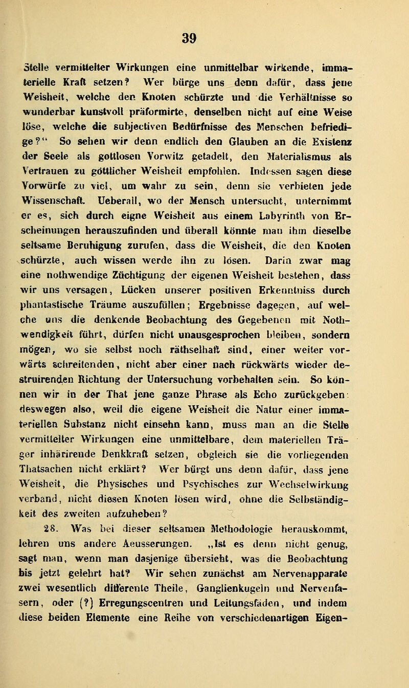 steile vermiUeiter Wirkungen eine unmittelbar M^irkende, imma- terielle Kraft setzen? Wer bürge uns denn dafür, dass jene Weisheit, welche den Knoten schürzte und die VerhäUnisse so wunderbar kunstvoll präformirte, denselben nicht auf eine Weise löse, welche die subjectiven Bedürftiisse des Menschen befriedi- ge? So sehen wir denn endlich den Glauben an die Existenz der Seele als gottlosen Vorwitz getadelt, den Materialismus als Vertrauen zu göttlicher Weisheit empfohlen. Indessen sagen diese Vorwürfe zu viel, um wahr zu sein, denn sie verbieten jede Wissenschaft, Ueberail, wo der Mensch untersucht, unternimmt er es, sich durch eigne Weisheit aus einem Labyrinth von Er- scheinungen herauszufinden und überall könnte mau ihm dieselbe seltsame Beruhigung zurufen, dass die Weisheit, die den Knoten schürzte, auch wissen werde ihn zu lösen. Darin zwar mag eine nolhwendige Züchtigung der eigenen Weisheit bestehen, dass wir uns versagen, Lücken unserer positiven Erkenntiiiss durch phantastische Träume auszufüllen; Ergebnisse dagegen, auf wel- che uns die denkende Beobachtung des Gegebenen mit Noth- wendigkeit führt, dürfen nicht unausgesprochen bleibe«, sondern mögen, wo sie selbst noch räthselhatt sind, einer weiter vor- wärts schreitenden, nicht aber einer nach rückwärts wieder de- struirend,en Richtung der Untersuchung vorbehalten sein. So kön- nen wir in der Thal jene ganze Phra.se als Echo zurückgeben deswegen also, weil die eigene Weisheit die Natur einer imma- teriellen Substanz nicht einsehn kann, muss man an die SteU« Yermitlelter Wirkungen eine unmittelbare, dem materiellen Trä- gor inhärireude Denkkraft setzen, obgleich sie die vorUegenden Thatsachen nicht erklärt? Wer bürgt uns denn dafür, dass jene Weisheit, die Physisches und Psychisches zur Wechselwirkung verband, nicht diesen Knoten lösen wird, ohne die Selbständig- keit des zweiten aufzuheben? ^ 28. Was bei dieser seltsamen Methodologie herauskommt, lehren uns andere Aeusserungen. „Ist es denn nicht genug, sagt man, wenn man dasjenige übersieht, was die Beobachtung bis jetzt gelehrt hat? Wir sehen zunächst am Nervenapparate zwei wesentlich differenle Theile, Ganglienkugeln und Nervenfa- sern, oder (?) Erregungscenlren und Leitungsfäden, und indem diese beiden Elemente eine Reihe von verschiedenartigen Eigen-