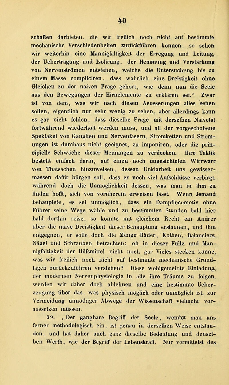 schatten darbieten, die wir freilich noch nicht auf besUramte mechanische Verschiedenheiten zurückführen können, so sehen wir weiterhin eine Mannigfaltigkeit der Erregung und Leitung, der Uebertragung und IsoHrung, der Hemmung und Verstärkung von Nervenströmen entstehen, welche die Untersuchung bis zu einem Masse compliciren, dass wahrlich eine Dreistigkeit ohne Gleichen zu der naiven Frage gehört, wie denn nun die Seele aus den Bewegungen der Hirnelemente zu erklären sei. Zwar ist von dem, was wir nach diesen Aeusserungen alles sehen sollen, eigentlich nur sehr wenig zu sehen, aber allerdings kann es gar nicht fehlen, dass dieselbe Frage mit derselben Naivetät fortwährend wiederholt werden muss, und all der vorgeschobene Spektakel von Ganglien und Nervenfasern, Stromketten und Ström- ungen ist durchaus nicht geeignet, zu imponiren, oder die prin- cipielle Schwäche dieser Meinungen zu verdecken. Ihre Taktik besteht einfach darin, auf einen noch ungesichteten Wirrwarr von Thatsachen hinzuweisen, dessen Unklarheit uns gewisser- massen dafür bürgen soll, dass er noch viel Aufschlüsse verbirgt, während doch die Unmöghchkeit dessen, was man in ihm zu finden hofit, sich von vornherein erweisen lässt. Wenn Jemand behauptete, es sei unmöglich, dass ein Darapflocomotiv ohne Führer seine Wege wähle und zu bestimmten Stunden bald hier bald dorthin reise, so könnte mit gleichem Recht ein Andrer über die naive Dreistigkeit dieser Behauptung erstaunen, und ihm entgegnen, er solle doch die Menge Räder, Kolben, Balanciers, Nägel und Schrauben betrachten; ob in dieser Fülle und Man- nigfaltigkeit der Hilfsmittel nicht noch gar Vieles stecken könnet was wir freilich noch nicht auf bestimmte mechanische Grunde- lagen zurückzuführen verstehen? Diese wohlgemeinte Einladung, der modernen Nervenphysiologie in alle ihre Träume zu folgen, werden wir daher doch ablehnen und eine bestimmte Üeber- zeugung über das, was physisch möglich oder unmöglich ist, zur Vermeidung unnülhiger Abwege der Wissenschaft vielmehr vor- aussetzen müssen. 29. ,,Der gangbare Begriff der Seele, wendet man uns ferner methodologisch ein, ist genau in derselben Weise entstan- den, und hat daher auch ganz dieselbe Bedeutung und densel- ben Werth, vyie der Begriff der Lebenskraft. Nur vermittelst des