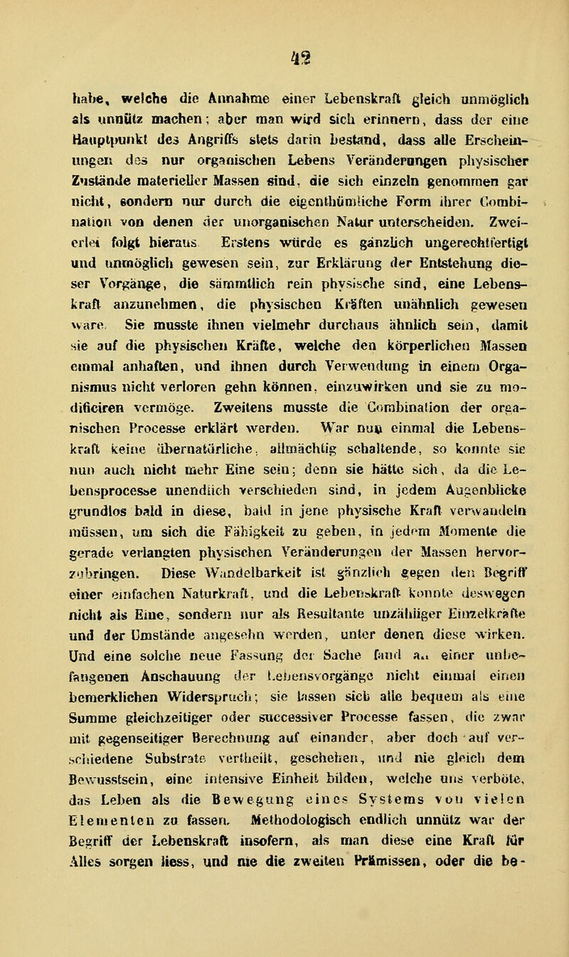 4S habe, welche die Annahme einer Lebenskraft gleich unmöglich als unnütz machen; aber man wird sich erinnern, dass der eine Hauptpunkt des AngrifTs stets darin bestand, dass alle Erschein- ungen döä nur organischen Lebens Veränderungen physischer Zustände materieller Massen sind, die sich einzeln genommen gar nicht, eondera niu durch die eigenthümliche Form ilirer Combi- natiou von denen der unorganischen Natur unterscheiden. Zwei- erlei folgt hieraus Erstens würde es gänzlich ungerechtiertigl und unmöglich gewesen sein, zur Erklärung der Entstehung die- ser Vorgänge, die sämmUich rein physische sind, eine Lebens- kraft anzunehmen, die physischen Kräften unähnlich gewesen wäre Sic musste ihnen vielmehr durchaus ähnlich sein, damit sie auf die physischen Kräfte, welche den körperliclien Massen einmal anhaften, und ihnen durch Verwendung in einem Orga- nismus nicht verloren gehn können, einzuwirken und sie zu mo- dificiren vermöge. Zweitens musste die Gombinaüon der orca- njschcn Processe erklärt werden. War nuij einmal die Lebens- kraft keine söhernatürliche, ailmächtig schaltende, so konnte sie nun auch niclit mehr Eine sein: denn sie hätte sich, da die Le- bensprocesse unendlich verschieden sind, in jedem Äugenblicke grundlos bald in diese, baUl in jene physische Kraft verwandeln müssen, um sich die Fähigkeit zu geben, in jedem Momente die gerade verlangten physischen Veränderungen der Massen hervor- zubringen. Diese Wandelbarkeit ist §änz|ich fi;egen deii Begrift' einer einfachen Naturkraft, und die Lebenskraft konnte desnegen nicht als Eine, sondern nur als Resultante unzähliger Eiiraelkräfte und der Umstände angesehn werden, unter denen diese wirken. Und eine solche neue Fassung der Sache fand a^ einer unbe- fangenen Anschauung der i.ebensvorgängc nicht einmal einen bemerklichen Widerspruch; sie lassen sieb alle bequem als eine Summe gleichzeitiger oder successiver Processe fassen, die zwar mit gegenseitiger Berechnung auf einander, aber doch auf ver- .sciiiedene Substrate vertheiit, geschehen, und nie gleich dem Bevvusstsein, eine irjtensive Einheit bilden, welche uns verböte, das Leben als die Bewegung eines Systems von vielen Elementen zu fassen. Methodologisch endlich unnütz war der BegriflF der Lebenskraft insofern, als man diese eine Kraft lür Alles sorgen Hess, und nie die zweiten Pr&missen, oder die be-