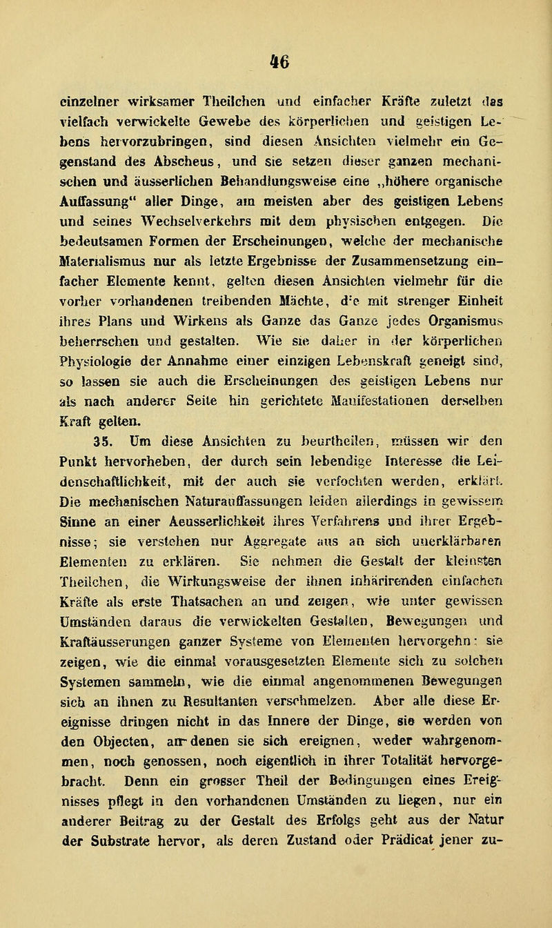 einzelner wirksaraer Theilchen und einfacher Kräfte zuletzt das vielfach verwickelte Gewebe des körperlichen und geistigen Le- bens hervorzubringen, sind diesen Ansichten vielmehr ein Ge- genstand des Abscheus, und sie setzen dieser ganzen mechani- schen und äussertichen Behandlungsvveise eine ,,höhere organische Auffassung aller Dinge, am meisten aber des geistigen Lebeni? und seines Wechselverkehrs mit dem physischen entgegen. Die bedeutsamen Formen der Erscheinungen, welche der mechanische Materialismus nur als letzte Ergebnisse der Zusammensetzung ein- facher Elemente kennt, gelten diesen Ansichten vielmehr für die vorher vorhandenen treibenden Mächte, d'e mit strenger Einheit ihres Plans und Wirkens als Ganze das Ganze jedes Organismus beherrschen und gestalten. Wie sie daher in der körperlichen Physiologie der Annahme einer einzigen Lebenskraft geneigt sind, so lassen sie auch die Erscheinungen des geistigen Lebens nur als nach anderer Seite hin gerichtete Mauiiestationen derselben Kraft gelten. 35. um diese Ansichten zu beurtheilen, müssen wir den Punkt hervorheben, der durch sein lebendige Interesse die Lei- denschaftlichkeit, mit der auch sie verfochten werden, erklärt. Die mechanischen Naturauflfassungen leiden allerdings in gewissem Sinne an einer Aeusseriichkeit iiires Verfahrens und ihrer Ergeb- nisse; sie verstehen nur Aggregate aus an sicJi unerklärbaren Elementen zu erklären. Sie nehmen die Gestalt der kleinsten Theilchen, die Wirkungsweise der ihnen inhariretiden einfachen Kräfte als erste Thatsachen an und zeigen, wie unter gewissen umständen daraus die verwickelten Gestallen, Bewegungen und Kraftäusserungen ganzer Systeme von Elementen hervorgehn: sie zeigen, wie die einmal vorausgesetzten Elemente sich zu solchen Systemen sammeln, wie die einmal angenommenen Bewegungen sich an ihnen zu Resultanten verschmelzen. Aber alle diese Er- eignisse dringen nicht in das Innere der Dinge, sie werden von den Objecten, arrdenen sie sich ereignen, weder wahrgenom- men, noch genossen, noch eigentlidi in ihrer Totalität hervorge- bracht. Denn ein grosser Theil der Be<Hngungen eines Ereig- nisses pflegt in den vorhandenen Umstanden zu liegen, nur ein anderer Beitrag zu der Gestalt des Erfolgs geht aus der Natur der Substrate hervor, als deren Zustand oder Prädicat jener zu-
