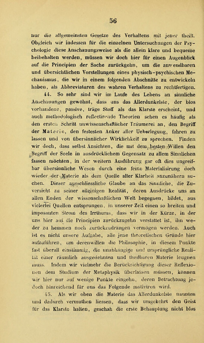 nur die aligemeinsteii <Jeselze des Verhaltens mit jener theiit. Obgleich wir indessen für die einzelnen Untersuchungen der Psy- chologie diese Anschauungsweise als die allein klare und bequeme beibehalten werden, müssen wir doch hier für einen Augenblick auf die Principien der Sache zurückgehn, um die anv endbaren und übersichtlichen Vorstellungen eines physisch-psychischen Me- chanismus, die wir in einem folgenden Abschnitte zu entwickeln haben, als Abbreviaturen des wahren Verhaltens zu rechtfertigen. 44. So sehr sind wir im Laufe des Lebens an sinnliche Anschauungen gewöhnt, dass uns das AJIerdunkelsle, der blos vorhandene, passive, träge Stoff als das Klarste erscheint, und auch methodologisch rellectinside Theorien sehen es häufig als den erslcii Schritt unwissenschaftlicher Träumerei an, den Begriff der Materie, den festesten Anker aller Ueberlegung, fahren zu lassen und von übersinnlicher Wirklichkeit zu sprechen. Finden wir doch, dass selbst Ansichten, die mit dem|,be^te;n\\V\'iIlen den ^Begriff der Seele in ausdrücklichem Gegensatz zu allem Sinnlichen fassen möchten, in der weitern Ausführung gar oft dies ungreif- bar übersinnliche Wesen durch eine feine Malerialisirung doch wieder ideTi^aterie als dem Quelle alter Klarheit anzunähern su- chen. Dieser ausschliessliche Glaube an das öinniiche, die Zu- versichl zu seiner ail^nigen Realität, deren Ausdrücke uns an allen Enden der wissenscliaftiichen Welt begegnen, bildet, aus vielerlei Quellen entsprungen, in unserer Zeil einen so breiten und imposanten Strom des Irrthunis, dass Mir in der Kürze, in der uns hier aut die Principien zurückzugehn verstattet ist, ihn we- der zu hemmen noch zurückzudrängen vermögen werden. Auch ist es nicht unsere Aufgabe, alle jene theoretischen Gründe hier aufzuführen, um derenwillen die Philosophie, in diesem Punkte fast Überali einstimmig, die unabhängige und ursprüngüche Reali- tät einer räumlich ausgedehnten und theitbaren Materie leugnen ujuss. Indem wir vielmehr die Berückfichtjguog dieser Reflexio- nen dem Studium der Metaphysik überlassen müssen, können wir hier nur auf wenige Punkte eingehn, deren Betrachtung je- doch hiureichend für uns das Folgende motiviren wird. 45. Als wir oben die Materie das AUerdunkelste nannten und dadurch vermuthen Hessen, dass wir umgekehrt den Geist für das Klarste halten, geschah die erste Behauptung nicht blos