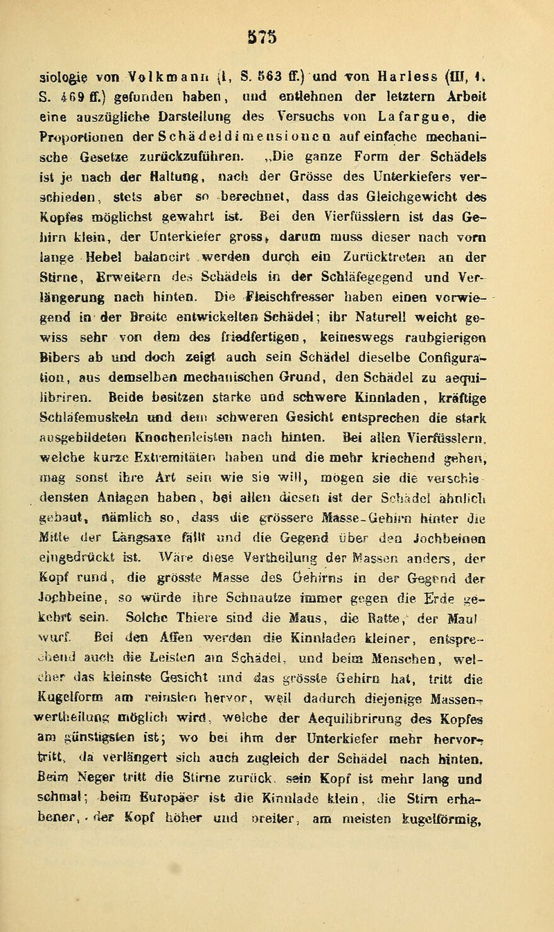 aiologi^ von Volkinanii (l, S. ö63 ff.) und von Hariess (flJ, \, S. 469 ff.) gefunden haben, und entlehnen der letztern Arbeit eine auszügliche DarsteUung des Versuchs von Lafargue, die Proportionen der Schädeidi tnensiouca auf einfache mechani- sche Gesetze zurücüczuführen. ,>Die ganze Form der Schädels ist je nach der Haltung, nach der Grösse des Unterkiefers ver- ächieden, stets aber so berechnet, dass das Gleichgewicht des Kopfes möglichst gewahrt ist. Bei den Vierfüsslern ist das Ge- hirn klein, der Unterkiefer gross> darum muss dieser nach vom lange Hebel balancirt werden durch ein Zurücktreten an der Slirne, Erweitern de» Schädels in der Schläfegegend und Ver- längerung nach hinten. Die Fleischfresser haben einen vorwie- gend in der Breite entwickelten Schädel; ihr Naturell weicht ge- wiss sehr von dem des friedfertigen, keineswegs raubgierigem Bibers ab und doch zeigt auch sein Schädel dieselbe Configura- tion, aus demselben mechanischen Grund, den Schädel zu aeqiii- libriren. Beide besitzen starke und schwere Kinnladen, kräftige Schläfemuskeln und dem schweren Gesicht entsprechen die stark ausgebildeten Knochenleislen nach hinten. Bei allen Vierfüsslern. welche kurze Exti-emitäten haben und die mehr kriechend gtshen, mag sonst ihre Art sein wie sie will, mögen sie die verscbie densten Anlagen haben, bei allen diesen ist der Scljadei äbniicli gebaut, nämlich so, dass die grössere Masse-Gehirn hinter die Mitte der Langsame fällt und die Gegend über den Jochbeinen eingedrückt ist. War«? diese Ves-theilung der .^fassen anders, der Kopf rund, die grössie Masse des öehirns in der Gsgfnd der Jochbeine, so würde ihre Schnautze naraer gegen die Erde ge- kehrt sein. Solche Thieie sind die Maus, die Ratte, der Mau! ^vurf. Bei den Affen werden die Kinnladen kleiner, entspre- .;hend auch die Leisten am Schädel, und beim Menschen, wel- cher das kleinste Gesicht und das grössCe Gehirn hat, tritt die Kugelform am reinsten hervor, weil dadurch diejenige Massen-? werthfeilung möglich wird, welche der Aequilibrirung des Kopfes am günstigsten ist; wo bei ihm der Unterkiefer mehr hervor-r tritt, da verlängert sich auch zugleich der Schädel nach hinten. Beim Neger tritt die Stirne zurück, sein Kopf ist mehr lang und schmal; beim Europäer ist die Kinnlade klein, Jie Stirn erha- bener, . der Kopf höher und oreiter, am meisten kugelförmig,