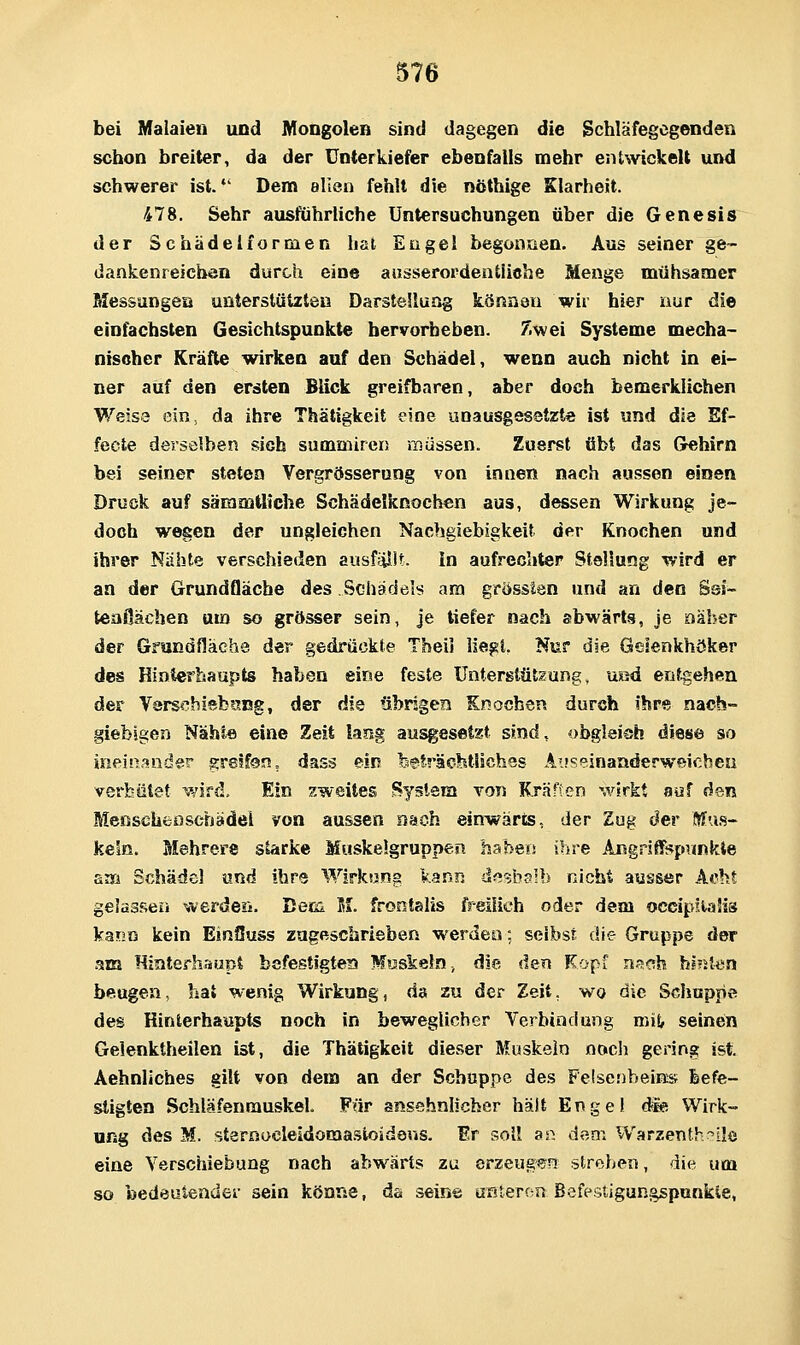 bei Malaien und MoogoleB sind dagegen die gchlafegcgenden schon breiter, da der Unterkiefer ebenfalls mehr entwickelt und schwerer ist.*' Dem allen fehlt die nöthige Klarheit. 478. Sehr ausführliche Untersuchungen über die Genesis der Schädelformen hat Engel begonnen. Aus seiner ge- dankenreicben durch eine ausserordentliche Menge mühsamer Messungen unterstützten Darstellung können wir hier nur die einfachsten Gesichtspunkte hervorheben. Zwei Systeme mecha- nischer Kräfte wirken auf den Schädel, wenn auch nicht in ei- ner auf den ersten Blick greifbaren, aber doch bemerklichen Weise ein, da ihre Thätigkeit eine unausgesetzte ist und die Ef- fecte derselben sich sumniireri müssen. Zuerst übt das Gehirn bei seiner steten Vergrösserung von innen nach aussen einen Druck auf sämmüiche Schädelknochen aus, dessen Wirkung je- doch wegen der ungleichen Nachgiebigkeit der Knochen und ihrer Nähte verschieden ausfüllt. In aufrechter Stellung wird er an der Grundfläche des Schädels am grösslen und an den Ssi- teofiächen um so grösser sein, je tiefer nach abwärts, je näher der Grandfläche der gedrückte Theil liegt. Nur die Gesenkhöker des Hinterhaupts haben eine feste ünterstütgung, ued entgehen der Varschiebtjug, der die übrigen Knochen durch ihre nach- giebigen Näht« eine Zeit lang ausgesetzt sind, obglei?^ diese so ineinander greifen, dass ein feefrächtliches Auseinanderweichea verhütet wird. Ein zweites System von Kräften wirkt auf den MenschcDschädei von aussen nach einwärts, der Zug der Mu.s- kein. Mehrere starke Muskelgruppen haben ihre Angriffspunkte am Schädel und ihre Wirkung l.Bnn dfl^sbalb nicht ausser Acht gelassen werdeii. Bern IL frontalis freilich oder dem occip?.ta!is kann kein EinOuss zugeschrieben werden; selbst die Gruppe der am Hinterhaupt befestigtem Muskeln ^ die den Kopf nneh hinten beugen, hat wenig Wirkung, da zu der Zeit, wo die Schuppe des Hinlerhaupts noch in beweglicher Verbindung mij, seinen Gelenktheilen ist, die Thätigkeit dieser Muskeln noch gering ist. Aehnliches gilt von dem an der Schuppe des FelsenbeiKs feefe- stigten SchläfenrauskeL Für ansehnlicher hält Enge) die Wirk- ung des M. sternocleidomastoideus. Er soll an dem Warzenth?ile eine Verschiebung nach abwärts zu erzeugen streben, die um so bedeutender sein könne, da seine üßieron Befesiigungspunkie,