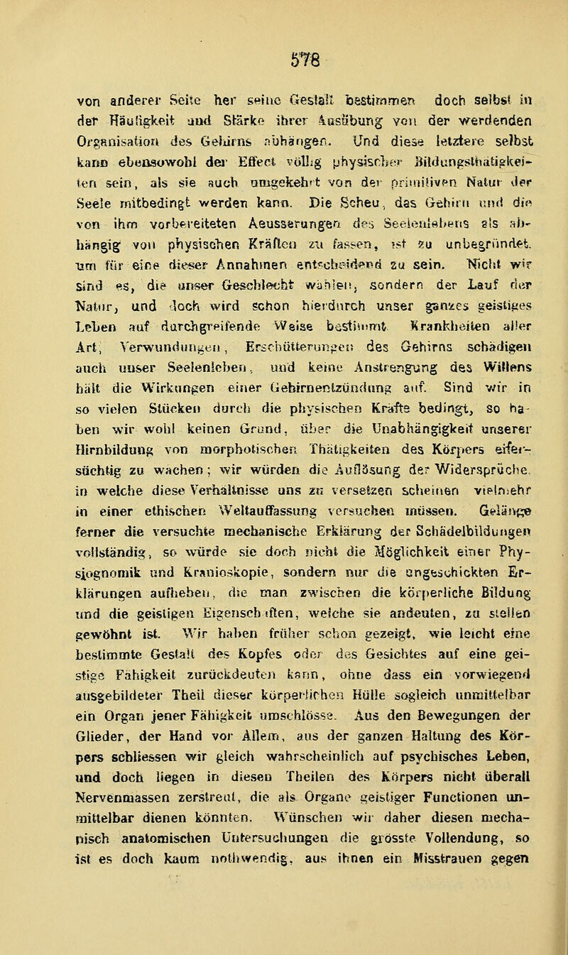 von anderer Seite her smno GeslaB bestimmen doch selbst In der HäuÜgkeit and Starke ihrer 4astibung von der werdenden Organisation des Geliirns nbharsgen. Und diese letztere selbst karm ebensowohl dei- Effect völhg physJsdfer Bildungsltüitigkes- teri sein, a!s sie auch amgekeh't von der primiUvpn Natu» der Seele mitbedingt werden kann. Die Scheu., das Gehirn und di« von ihm vorbereiteten Aeusserung;en de,i Seel«ii{ftl>tftis sts aii^ hangig von physischen Kräften zu fasircn, T.st «u unbegründft, um für eine dieser Annahmen entrcheid^Pd su sein. Kicht w>r sind es, die unser Geschlecht wählen, sondern der Lauf der NatuFj und <loch wird schon hierdurch unser gsnises geistiijes Lehen auf darchgreifende Weise bestiinmt Krankheilen aller Art; Verwundunjieti, Erschütterungen des Gehirns schädigen auch uuser Seeienlehen, und keine Anstrengung des WiM^ns halt die Wirkungen einer Gebirnenlzündung auf. Sind v;ir in so vielen Stücken durcii die physischen Kräfte bedingt, so ha- ben wir wohl keinen Grund, über die Unabhängigkeit unserer Hirnbildung von morphotischert Thätigkeiten des Körpers eifer- süchtig zu wachen; wir würden die Aufläsung der Widersprüche, in welche diese Verhaltnisse uns zu versetzen scheinen viplniehr in einer ethischen Weltauffas.sung versuchen müssen. Geiäi^^;;© ferner die versuchte mechanische Erklärung der Schädelbildungen vollständig, so würde sie doch nicht die Möghchkeit einer Phy- siognomik und Rrsnioskopie, sondern nur di^ ungeschickten Er- klärungen aufheben, dse man zwischen die körperliche Bildung und die geistigen Eigenscb sflen, welche sie andeuten, zu stellen gewöhnt ist. Wir haben früher schon gezeigt, wie leicht eine bestimmte Gestalt des Kopfes odor des Gesichtes auf eine gei- stige F'ähigkeit zurückdeuten ksnn, ohne dass ein vorwiegend ausgebildeter Theil dieser kürpeHirhen Hülle sogleich unmittelbar ein Organ jener Fähigkeit umschlösse. Aus den Bewegungen der Glieder, der Hand vor Allem, aus der ganzen Haltung des Kör- pers scblie&sen wir gleich wahrscheinlich auf psychisches Leben, und doch liegen in diesen Theilen des Körpers nicht überall Nervenmassen zerstreut, die als Organe geistiger Functionen un- mittelbar dienen könnten. Wünschen wii- daher diesen mecha- nisch anatomischen Untersuchungen die giösste Vollendung, so ist es doch kaum nothwendig, aus ihnen ein Misstrauen gegen