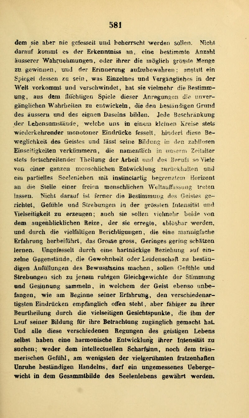 58! dem sie aber nie geiesseU und beherrsch!; ^ve^de^l sollen. Nicht darauf jconirat es der Erkenntniss an, eine bestimmte Äszahl äusserer Wahrnehmungen, oder ihrer die möglich gross?» Menge zu gewinnen, und der Erinnerung aufzubewahren; jinsfatt ein Spiegel dessen xa sein, was Einzelnes und VergängUehes in der Welt vorkommt und verschwindet, bat sie vielmehr dieBestiamj- ung, aus dem flübhiigen Spiele dieser Anregungen die isnver- gänglichen Wahrheiten zu entwickeln, die den beständigen Grund des äusseru und des eignen Daseins bilden. Jede Beschränkung der Lebensamstände, welche uns in einem kleinen Kreise st«ts wiederkehrender Haonotoner Eindrücke fesselt, bindert diese Be- weglichkeit des Geistes und lässt seine Bildung in den zahllosen Einseitigkeiten verkümmern, die namentlich in unser® Zeitalter stets fortschreitender Theilaag der Arbeit und des Bersjfs so Viele von einer ganzen menschlichen Entwicklung ^urückhaiten und ein partielles Seelenleben mit instinclartig begrenztem Horizont an die Stelle einer freien aaenschüchcn Weltaulfassuog träten lassen. Nicht darauf ist femer die Bestimmu{>g des Geistes ge- richtet, Gefühle «ad Strebungea in der grössten Intensität uud Vielseitigkeit zu erzeugen; auch sie sollen vielmebr beide von dem augenblicklichen Reize, der sie erregte, ablösbar werden, und durch die vielfältigen Berichligungen, die eine maneigfache Erfahrung herbeiführt, das Grosse gross, Geringes gering schätzen lernen, üngefesselt durch eine hartnäckige Beziehung auf ein- zelne Gegenstände, die Gewohnheit oder Leidenschaft zu bestän- digen Anfiillungen des Bewusstseins machen, sollen Gefühle und Strebungea sieb zu jenem rulrigen Gleichgewichte der Stimmung und Gesiijnung sammeln, in welchem der Geist ebenso unbe- fangen, wie am Beginne seiner Erfahrung, den verschiedenar- tigsten Eindrücken empfanglich offen steht, aber fähiger zu ihrer Beurtheilung durch die vielseitigen Gesichtspunkte, die ihm der Lauf seiner Bildung für ihre Betrachtung zugänglich gemacht hat. Und alle diese verschiedenen Regungen des geistigen Lebens selbst haben eine harmonische Entwicklung ihrer iQtenatät zu suchen; weder dem intellectuelien Scharfsinn, noch dem träu- merischen Gefühl, am wenigsten der vielgerübmten firatzenbaften Unruhe beständigen Handelns, darf ein ungemessenes Ueberge- wicht in dem Gesammtbilde des Seeleniebens gewährt werden.