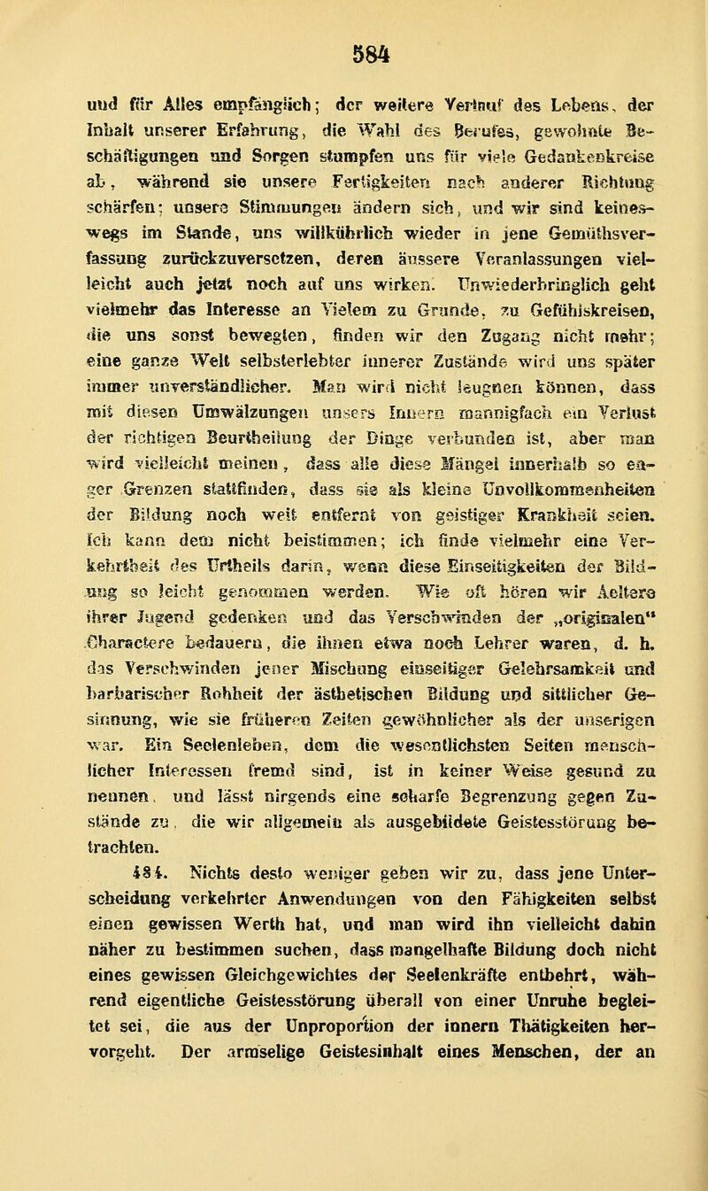 und f«r Aües empfänglich; der weRere YeHnu* des Lebeas, der Inhalt unserer Erfahrung, die Wahl des ßerufsä, gewohate Be-* schäiligungen nnd Sorgen stumpfön uns für vielft Gedankenkreise ab, während sie unsere Fertigkeiten nac*! anderer Richtung schärfen; unsere Stimmungen ändern sich, und wir sind keines- wegs im Stande, uns wiHkührlicb wieder in jene Gemüthsver- fassung zurückzuversetzen, deren äiissere Veranlassungen viel- leicht auch j«tzt noch auf uns wirken. TJnwiederbrißglich geht vielaaehr das Interesse an Vielem zu Grunde, 7.xi Gefühlskreisen, die uns sonst bewegten, finden wir den Zugang nicht rnahr; eine ganze Weit selbsterlebter innerer Zustände wird uns später immer unTerständlichero Man wird nicht leugßen können, dass mit diesen Umwälzungen unscrs fnnern mannigfach em Verluat der richrigen Beurtheüung der Dinge verbunden ist, aber TEtaB wird '.ielieicht meinen, dass alle diese Mängel ianerha'b so ea- ger Grenzen siattfiudefi, dass sie als kleine ünvollkommenheiten der Bildung noch weit entfernt von geistiger Krankhsit seien. Ich kann desü nicht beistimmen; ich finde vielmehr eine Yer- kehrlbelt des ürtheils darin 5 wenn diese Einseitigkeiten der Biid- usTjg SO leicht genommen werden. Wie oft hören wir Aelterö ihrer Jugend gcdenkeß und das Yerscb^indea der „origisalen'* Gharactere bedauern, die ihnen etwa noch Lehrer waren, d. h, das Verschwinden jener Mischung eiüseltiger Gelebrsamkßit und barbarischer Rohheit der ästhetischen Eddung und sittlicher Ge- sinnung, wie sie früheren Zeiten gewöhnlicher als der unserigcn war. Ein Seelenleben, dem die wesnntlichsten Seiten ffi^nsch- Ucher Interessen fremd sind, ist in keiner Wföse gesund zu nennen, und lässt nirgends eine scharfe Begrenzung gegen Zu- stände zu, die wir nllgemeiii als ausgebildete Geistesstörung be- trachten. 484. Nichts desto weniger geben wir zu, dass jene Unter- scheidung verkehrter Anwendungen von den Fähigkeiten selbst einen gewissen Werth bat, und man wird ihn vielleicht dahin Daher zu bestimmen suchen, dass mangelhafte Bildung doch nicht eines gewissen Gleichgewichtes der Seelenkräfte entbehrt, wäh- rend eigentliche Geistesstörung überall von einer Unruhe beglei- tet sei, die a»is der Unproportion der innern Thätigkeiten her- vorgeht. Der armselige Geistesinhalt eines Menschen, der an