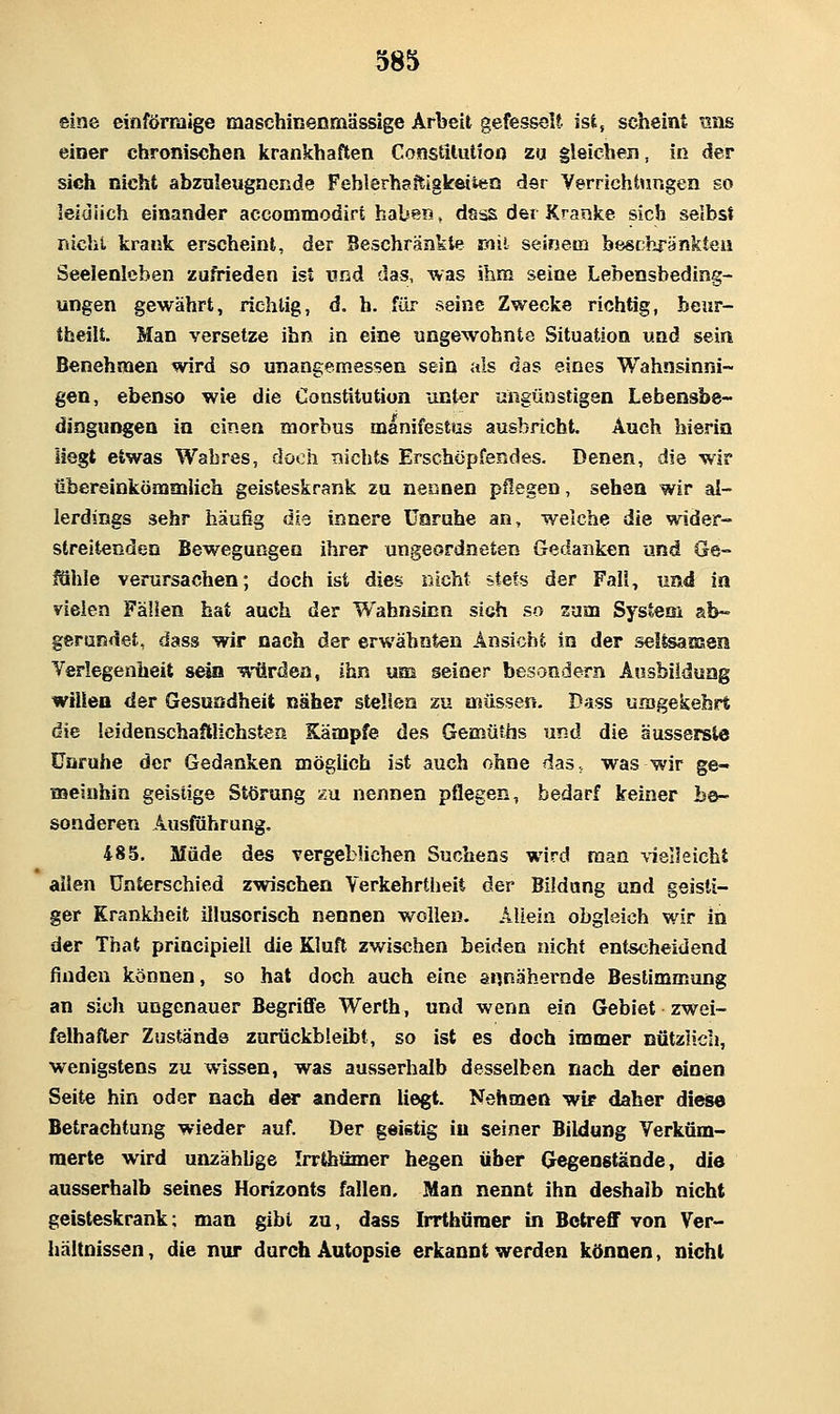 eine einförmige maschinenmässige Arbeit gefesselt ist, scheint uns einer chronischen krankhaften ConstUutioo zu gleichen, in der sich nicht abzuleugnende Fehlerhaitigkeiien der Verrichtungen so lelüiich einander accommodirt haben, dsss dei Kranke sich selbst nicht krank erscheint, der Beschränkte mit seinem beschränkten Seelenleben zufrieden ist und das, was ihm seine Lebensbeding- ungen gewährt, richtig, d. h. für seine Zwecke richtig, beur- theilt. Man versetze ihn in eine ungewohnte Situation und sein Benehmen wird so unangemessen sein als das eines Wahnsinni- gen, ebenso wie die Constitution unter ungünstigen Lebensbe- dingungen in einen morbus manifestus ausbricht. Auch bierin liegt etwas Wahres, dooh nichts Erschöpfendes. Denen, die wir übereinkönamlich geisteskrank zu nennen pflegen, sehen wir al- lerdings sehr häufig äi'i innere Unruhe an, welche die wider- streitenden Bewegungen ihrer ungeordneten Gedanken und Ge- fähle verursachen; doch ist dies nicht stets der Fall, und in vielen Fällen hat auch der Wahnsinn sich so zum System ab- gerundet, dass wir nach der erwähnten Ansicht in der seltsaisen Yerlegenheit sein würden, ihn um seiner besondern Ausbildung wtUen der Gesnodheit näher stellen zu nsüssen. Dass umgekehrt die leidenschaftlichsten Kämpfe des Gemüths und die äussersle Unruhe der Gedanken möglich ist auch ohne das, was wir ge- meinhin geistige Störung zu nennen pflegen, bedarf keiner be- sonderen Ausfuhrung, 485, Müde des vergeblichen Suchens wird man vielleicht allen Unterschied zwischen Verkehrtheit der Bildung und geisti- ger Krankheit illusorisch nennen wollen. Allein obgleich wir Iti der That principiell die Kluft zwischen beiden nicht entscheidend finden können, so hat doch auch eine annähernde Bestimmung an sich ungenauer Begriffe Werth, und wenn ein Gebiet zwei- felhafter Zustande zurückbleibt, so ist es doch immer nützlich, wenigstens zu wissen, was ausserhalb desselben nach der einen Seite hin oder nach der andern liegt. Nehmen wir daher diese Betrachtung wieder auf. Der geistig iu seiner Bildung Verküm- merte wird unzählige Irrtbümer hegen über Gegenstände, die ausserhalb seines Horizonts fallen. Man nennt ihn deshalb nicht geisteskrank; man gibt zu, dass Irrthüraer in Betreff von Ver- hältnissen , die nur durch Autopsie erkannt werden können, nicht