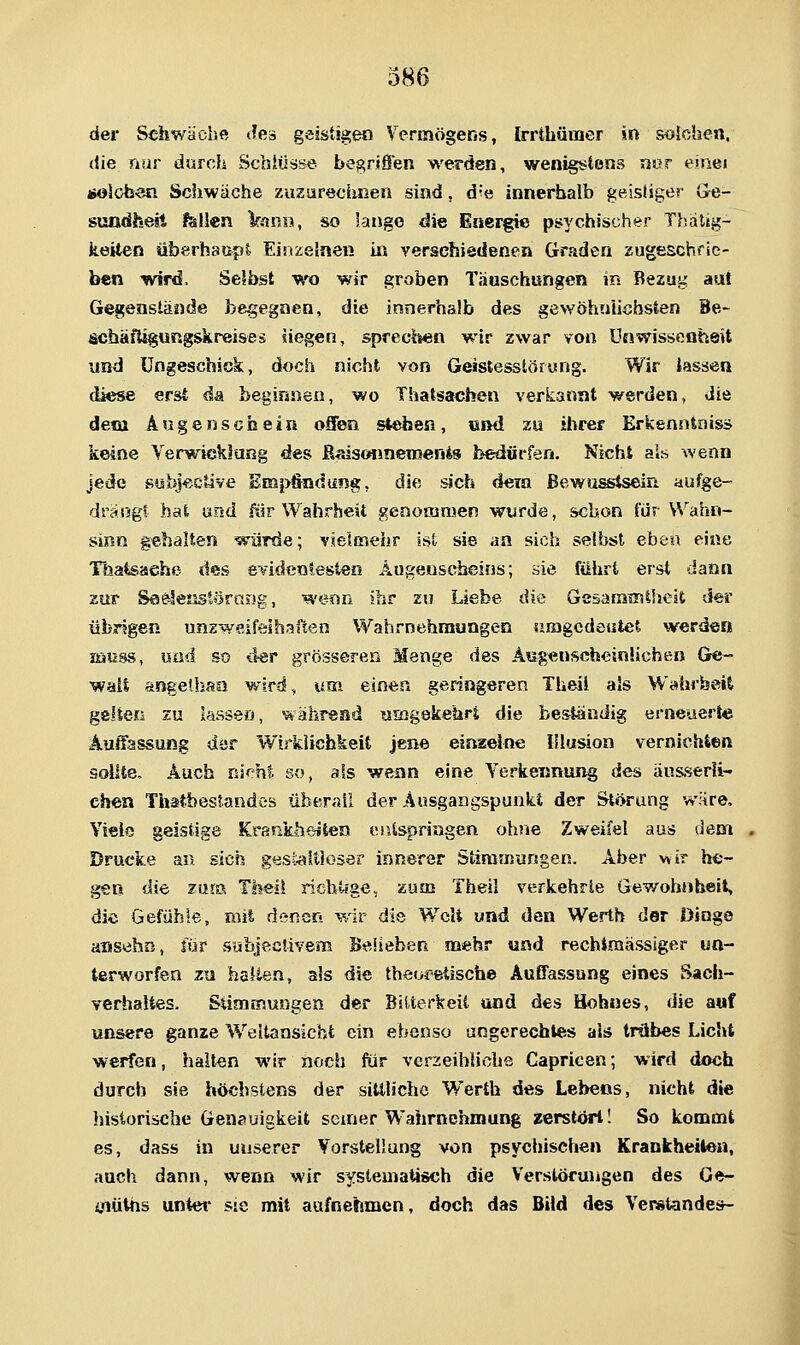 der Schwäche Jes geistigen Vcrmögeris, Irrthüraer in sotohen, die nur durch Schlüsse begriffen werden, wenigstens nnr einei solob«n Schwäche zuzarechneii sind, die innerhalb gelslige?' Ge- sundheii fällen Vanu, so lange die Energie psychischer Thatig- iieiten überhaupt EinzeJnen in verschiedenen Graden zugeschrie- ben wird. Selbst -wo wir groben Täuschungen in Bezug au! Gegenstände begegnen, die innerhalb des gewöhnlichsten Be- schäfUgungskreises siegen, sprec^ien wir zwar von Unwissenheit und Ungeschick, doch nicht von Geistesstöryng. Wir Jassen diese erst da beginnen, wo Thatsachen verkannt werden, die detu Äugenschein offen steben, «ml zu ihrer Erkenntnis* keine Verwicklung des ß^sonnemenis bedürfen. Nicht als wenn Jede sobkctive EBa}>findung, die sich dein ßewusstsein aufge- drängt bat und ßir Wahrheit genoianien wurde, schon für Wahn- sinn gehalten würde; vielmeiir ist sie an sich selbst eben eine Töafcsaehe des evidentesten Augenscheins; sie führt erst dann zur Sa&IeJistörasig, wenn ihr zu Liebe die GesanjaitheJt der übrigen unzwsifeshafien Wahrnehmungen umgedeutet werden lüuss, und so iler grösseren Menge des Augenscheinlichen Ge- wali angelhaa wird, um einen geringeren Theil als Wahrheit gelten zu lassen, während wEogekebrt die beständig erneuert« Auifassung der Wirkiicbkeit jene einaelne Illusion vernichten sollte. Auch nicht so, als wenn eine Yerkennung des änsserli- ehen Thatbestandes überail der Ausgangspunkt der Störung wäre. Viele geistige Krankheiten entspringen ohne Zweifel aus dem Drucke an sieh gesl^^ltJosör innerer Stiransungen. Aber wir he- gen die zmik Theil richtige, zum Theil verkehrte Gewohnheit, die Gefühle, mit denen wir die Welt und den Werth dor Dinge aiisvihn, für subjeclivem Beheben mehr und rechtmässiger un- terworfen zu hauen, als die theoretische Auffassung eines Sach- verhaltes. Sünamungen der Bitterkeit und des Hohnes, die auf unsere ganze Weltansicht ein ebenso ungerechtes als trübes Licht werfen, halten wir noch für verzeihliche Capricen; wird doch durch sie höchstens der sittliche Werth des Lebeos, nicht die historische Genauigkeit seiner Wahrnehmung zerstört! So kommt es, dass in unserer Vorstellung von psychischen Krankheileu, auch dann, wenn wir systematisch aie Verstorungen des Ge- i/iütns unter sie mit aufnehmen, doch das Bild des Verstandes-