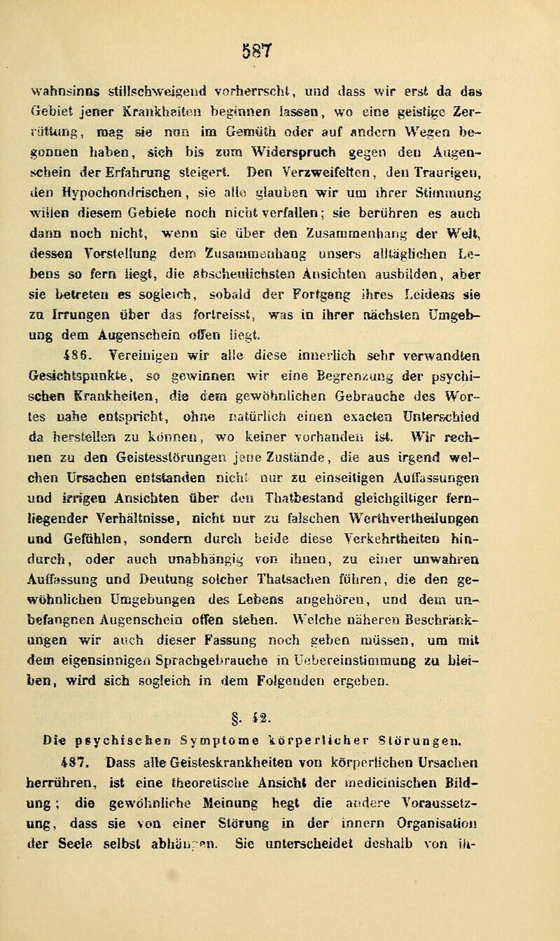Wahnsinns sUnschweigend vorherrscht, und dass v,>ir erst da das Gebiet jener Krankheiten beginnen lassen, wo eine geistige Zer- rutUing, mag sie nnn im Gemüth oder auf andern Wegen be- gonnen haben, sich bis zum Widerspruch gegen den Augen- schein der Erfahrung steigert. Den Verzweifettcn, den Traurigen, den Hypochondrischen, sie alio glauben wir um ihrer Stimmung willen diesem Gebiete noch nicht verfallen; sie berühren es auch dann noch nicht, wenn sie über den Zusammenhang der WeJt, dessen Vorstellung dem Zusammenhang unsers alltägHdien Le- bens so fern liegt, die abscheulichsten Ansichten ausbilden, aber sie betreten es sogleich, sobald der Fortgang ihres Leidens sie zu Irrungen über das fortreisst, was in ihrer nächsten ümg©l>- ung dem Augenschein offen liegt. 486, Yereinigeu wir alle diese innerlich sehr verwandten öesichlspunkte, so gewinnen wir eine Begrenzung der psychi- schen Krankheiten, die dem gewöhnlichen Gebrauche des Wor- tes nahe entspricht, ohne natürlich einen exactea Unterschied da herstellen zu kcjnnen, wo keiner vürhanden ist. Wir rech- nen 2u den Geistesstörungen jene Zustände, die aus irgend wel- chen Ursachen entstanden nichl nur zu einseitigen ÄuiTassungen und irrigeo Ansichten über den Thatbestand gleichgiltiger fern- liegender Verhältnisse, nicht nur zu falschen Werthvertheiiungen und Gefühlen, sondern durch beide diese Yerkehrtfaeiten hin- durch, oder auch unabhängig von ihnen, zu eijier unwahren Auffassung und Deutung solcher Thatsaclien führen, die den ge- wöhnlichen Umgebungen des Lebens angehören, und dem un- befangnen Augenschein offen stehen. Welche näheren Beschränk- ungen wir auch dieser Fassung noch geben müssen, um mit dem eigensinnigen Sprachgebrauche in Uebereinstimmung zu blei- ben, wird sich sogleich in dem Folgenden ergeben. §. {2. Di« psychiselierf Symptome törperticher Störungen. 487. Dass alle Geisteskrankheiten von körperlichen Ursachen herrühren, ist eine IheoretiscUe Ansicht der medicinischen Bild- ung ; die gewöhnliche Meinung hegt die andere Voraussetz- ung, dass sie von einer Störung in der Innern Organisation der Seele selbst abhanfn. Sie unterscheidet deshalb von ih-