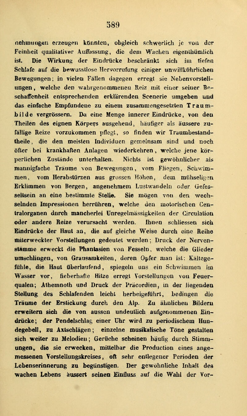 nehtnungeu erzeugen könnten, obgleich schwerlicli je voa der Feinheit qualitativer Auffassung, die den» Wachen eigenthümlich ist. Die Wirkung der Eindrücke beschränkt sich im tiefen Schlafe auf die bewusstlose Hervorrufung einiger unwiükührlichen Bewegungen; in vielen Fällen dagegen erregt sie Nebenvorstell- ungen, welche den wahrgenommenen Reiz mit einer seiner Bp- schaffenheit entsprechenden erklärenden Scenerie umgeben und das einfache Empfundene zu einem zusammengesetzten Traam- bilde vergrössern. Da eine Menge innerer Eindrücke, von den Theilen des eignen Körpers ausgehend, häufiger als äussere zu- fällige Reize vorzukommen pflegt, so finden wir Traumbestand- thetle, die den meisten Individuen gemeinsam sind und noch öfter bei krankhaften Anlagen wiederkehren, welche jene kör- perlichen Zustände unterhalten. Nichts ist gewöhnlicher als mannigfache Träume von Bewegungen, vom Fliegen, Schwim- men, vom Herabslüraen aus grossen Höhen, dem mtihseli[:on Erklimmen von Bergen, angenehmem Lustwandeln oder Gefes- seitsein an eine bestimmte Stelle. Sie mögen von den wech- selnden Impressionen herrühren, welche den motorischen Cen- tralorganen dnrch mancherlei Unregelmässigkeiten der Circulation oder andere Reize verursacht werden, Ihnen schliessen sich Eindrücke der Haut an, die auf gleiche Welse durch eine Reihe miterweckter Vorstellungen gedeutet w^erden; Druck der Nerven- stümme erweckt die Phantasien von Fesseln, welche die Glieder umschlingen, von Grausamkeiten, deren Opfer man ist: Kältege- fühle, die Haut überlaufend, spiegeln uns ein Schwimmen im Wasser vor, fieberhafte Hitze erregt Vorstellungen von Feuer- qualen; Athemnoth und Druck der Präcordien, in der itegendeu Steliung^ des Schlafenden leicht herbeigeführt, bedingen die Traume der Erstickung durch den Alp. Zu ähnlichen Bilderu erweitem sidi die von aussen undeutUch aufgenommenen Ein- diücke; der Pendelschlag einer Uhr wird zu periodischem Hun- degebeU, zu Axtscblägen; einzelne musikalische Töne gestalten sich weiter zu Melodien-, Gerüche scheinen häufig durch Stimm- ungen» die sie erwecken, mittelbar die Production eines ange- messenen Yorstellungskreises, oft sehr entlegener Perioden der Lebenserinnerung zu begünstigen. Der gewöhnliche Inhalt des wachen Lebens äussert seinea Einfluss auf die Wahl der Vor-