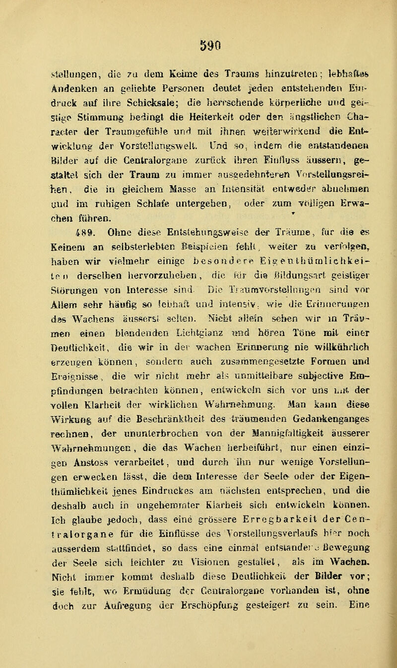 Stellungen, die 7a dem Keioie des Trauias hinzutreten; lebhaffcös» Andenken an geliebte Personen deutet Jeden entstehenden Eiii- drack auf ihre Schicksale; die herrsehende körperiiciie und gei- stige Stimmung bedingt die Heiterkeit oder den ängstlichen Cha- rac4er der Traumgefühle und mit ihnen weiierwirkend die Ent- wicklung der VorstelJangsAvelt. Und so, indem die entstandenen Bilder auf die Centralorgaue zurück ihren Eiunuss äusgern, ge- staltet sich der Traum zu immer ausgedehnteren VfsrsteUungsrei- hen. die in gleichem Masse an Intensität entweder abuclsmen uud im ruhigen Schlafe untergeben, oder zum voüigen Erwa- chen führen. 489. Ohne diese Entstebungsweise der Träume, für die es Keinen» an selbsteriebten Beispieien fehlt, weiter zu verfoJaen, haben wir vielmehr einige besonder*» Eigeuthüralichkei- ten derselben liervorzuheben, die tüv die .Oüdungsrtrt geistiger Störungen von Interesse sind. Die Ti aumvorstejldngca sind vor Allem sehr häu6g so lebhaft und intensiv; v/le die Efinuoruueea des Wachens äusserst selten. Nicht aliein sehen wir in Träu- men einen blendenden Lichtglanz xntä hören Töne mit einer Deutlichkeit, die wir in der v/achen ErmDerang nie wiükuhrhch erzeueen können, sondern auch zusammengesetzte Formen und EiaJgnisse, die wir nicht mehr als; unmitteibare subjective Em- pfindungen betrachten können, entwickeln sich vor uns hiO, der vollen Klarheit der wirkhclien Wahrnehmung. Man kann diese Wirkung auf die Beschranktheit des träumenden GedarAenganges rechnen, der iinunlerbrochen von der Mannigfaltigkeit äusserer Wahrnehmungen, die das Wachen herbeiführt, nur einen einzi- gen Anstoss verarbeitet, und durch ilm nur wenige Vorstellun- gen erwecken Issst, die dem Interesse der Seelo oder der Eigen- thümlichkeit jenes Eindruckes am nächsten entsprechen, und die deshalb auch in ungelvemmter Klarheit sich entwickeln können. Ich glaube jedoch, dass eine grössere Erregbarkeit der Cen- tralorgane für die Einflüsse des Torslellungsvedaufs h'^r noch ausserdem st^tttfindet, so dass eine einmal entstände] .; Bewegung dei- Seele sich leichter zu Visionen gestaltet, als im Wachen. Nicht immer kommt deshalb diese Deutlichkeil der Bilder vor; sie fehlt, wo Ermüdung der Gcntraiorgane vorhanden ist, ohne doch zur Aufregung der Erschöpfung gesteigert zu sein. Eine