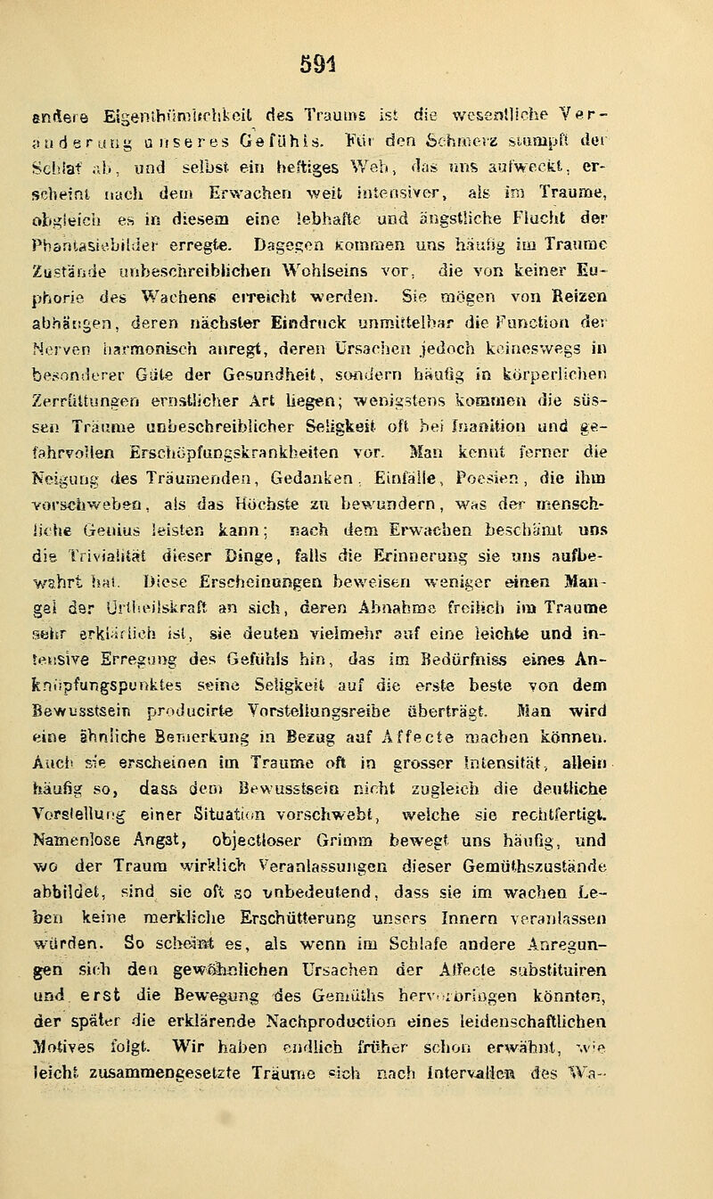 andere EsgentbümUrhkcit des Traums ist die wesentliche Y«r- juidsraug unseres Gefühid. Küi' den Schmerz siampfi der Schlaf .),b, und selbst ein heftiges Weh, das nns aufwecki, er- scheini nach den» Erwachen weit iateiisiver, ais im Traume, obgleich es in diesem eine lebhafte und ängstliche Flucht der PhanlasiebJlder erregf-e. D3ge.E;cn Komrüen uns haiiög im Traurae Ztistäüde unbeschreiblichen Wohlseins vor, die von keiner Eu- phorie des Wachens eireicht -werden. Sie mögen von Beizen abhätigen, deren nächster Eindruck unmittelbar die Function der Nerven harmonisch anregt, deren Ursachen jedoch keineswegs in besonderer Gate der Gesundheit, stmdern häuüg in körperlichen Zerrüttungen ernstlicher Art liegen; ■wenigstens kommen die süs- sen Träume unbeschreiblicher Seligkeit oft hei fnanition und ge- fahrvollen Erschüpfungskrankheiten vor. Man kennt ferner die Neigung des Träumenden, Gedanken. Einfalle, Poesien, die ihm Yorsch-weben, als das Höchste zu bewundern, whs der mensch- liche Genius leisten kann; nach dem Erwachen beschämt uns dis Trivialität dieser Dinge, falls die Erinnerung sie uns aufbe- wahrt hat. Diese Erscheinungen beweisen weniger einen Man- gel der ürtheilskraft an sich, deren Abnahme freilich im Traume sehr erklsfiich ist, sie deuten vielmehr auf eine leichte und in- teusive Erregung des Gefühls hin, das im Bedürfni&s eines An- kniipfur.gspunktes seine Seligkeit auf die erste beste von dem Bewusstseiii producirte Yorsteiiungsreibe überträgt. Man wird eine ähnliche Bemerkung in Bezug auf Äffecte machen können. Aucti sie erscheinen im Traume oft in grosser Intensität, allein häufig so, dass dem Bewusstseio nicht zugleich die deutliche Yorslellurjg einer Situatufn vorschwebt, weiche sie rechtiertigl. Namenlose Angat, objectloser Grimm bewegt uns häufig, und yjo der Traum wirklich Veranlassungen dieser Gemüthszustknde abbildet, sind sie oft 30 unbedeutend, dass sie im wachen Le- hen keine merkliche Erschütterung unsers Innern veranlassen w^üpden. So scheäM es, als wenn im Schlafe andere Anregun- gen sich den gewöhnlichen Ursachen der Att'eele substituiren und erst die Bewegung des Gemüths berv: donogen könnten, der später die erklärende Nachprodu<5tion eines leidenschaftlichen Motives folgt. Wir haben endlich fri^her schon erwähnt, '.\e leicht zusammengesetzte Träunie sich nach Intervallen des Wa-