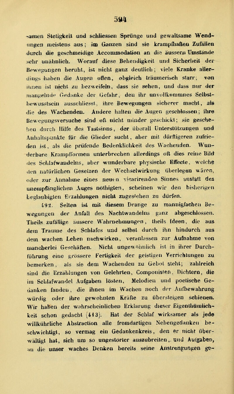 ■s^Bieji Steligkeit und schlies&e» Sprünge und gewaltsame Wend- Kßgen meistens aus; iaa Ganzen sind sie krampfliaftea Zufölten durch die geschmeidige AccoHUBodation an die äussere umstand« sefar ttnäJinlicli. Worauf diese Behendigkeit und Sicherheit der Bewegungen beruht, ist nicht ganz deutlidi; viele Kx-dtnke aller- dings haben die Augen offen, obgleich träuTneri&eh starr; von iliiieii ist nicht zu bezweifelti, dass sie sehen, und dass nur der manj^elntie Gedctiike der ijefahr., den ihr unvoükenimnes Selbst- fee wusstsein ausschiie&sl, ihre BewegaH§en sicherer macht, als Me 4m Wachenden, Ändere halten die Augen geschlossen; ihre Bewegungsversuch« sind oft nicht minder geschiciit; sie gesche- Ijeii dfflrch Hilfe des Tastsinns, der überall Unterstützungen und Äiihaltepunkte för die Glieder sucht, aber mit dürftigeren zufrie- den isi, als die prüfende Bedenklichkeit des Wacheaden. Wuu- TJerbare Krampflormen unterbrechen allerdings oft dies reine Bikt des SeJilafwattdelns, aber wunderbare physische Effecte, welche äen natürilchefi Geseizeß der Wechselwirkung überlegen wären, <s4er 7Mt Ännabme eines aewn vicarirenden Sinnes anstatt des unempfönglichen Auges nölbigten, scheinen wir den bisliersgen ieglaubigten CrzalduBgen nicii» zagestehea zu dürfen. 495J, Seilen ist mit diesem Drange zu mannigfachen Be- wegungen der Anfall des Nachtwandeins ganz abgeschlossen. Theils zufällige äussere Wahrnehmungoo, tlieils Ideen, die aus dem Traume des Schlafes uad selbst durch ihn hindurch aus dem wacheß Leben nachwirken, veranlassen zur Aufnahme von «laneberlei Gesehäftein. Nicht ungewöliuiich ist in ihrer Durch- führung eine grössere Fertigkeil der geistigen Verrichtungen zu bemerken, als sie dem Wachenden zu Gebot steht; zahlreich sind die Erzählungen von Gelehrten, Componisten, Dichtera, die im Schlafwandel Aufgaben lösten, Melodien und poetische Ge- danken fanden, die ihnen im Wachen noch dor Aufbewahrung würdig oder ihre gewohnten Kräfte zu übersteigen schienen. Wir haben der wahrscheinlichen Erklärung dieser Eigenthümiich- keit schon gedacht (413). Hat der Schlaf wirksamer als jede willkührliche Abstraction alle fremdartigen Nebengedanken be- schwichtigt, so vermag ein Gedankenkreis, den er nicht über- wältigt hat, sich um so ungestörter auszubreiten,, und Autgaben, :»u die unser waches Denken bereits seine Anstrengrungen gc-