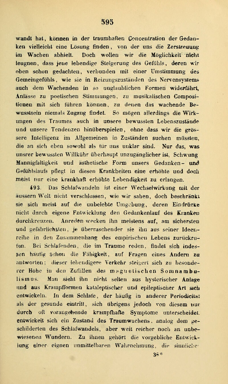 wandt hat, können in der traumhaften Conceutration der Gedan- ken vielleicht eine Lösung finden, von der uns die Zerstreuung im Wachen abhielt. Doch wollen wir die Möglichkeit hlclrt leugnen, dass jene lebendige Steigerung des Gefühls, deren wir oben schon gedachten, verbunden mit einer Umstimmung des Gemeingefühls, wie sie in Reizungszaständen des Nervensystems auch dem Wachenden in so unglaublichen Formen widerfährt, Anlässe zu poetischen Stimniungen, zu rausikaiischen Composi- tioaec mit sich führen können, zu denen das wachende Be- wusstsein niemals Zugang findet. So mögen allerdings die Wirk- ungen des Traumes auch in unsere bewussten Lebenszustände und unsere Tendenzen hinöberspielen, ohne dass wir die grös- sere Inteiügenz im Allgemeinen in Zuständen suchen müsslen, die an sich eben soH't>hl als iür uns unklar sind. Nur das, was unsrer bewussten Willkühr überhaupt unzugänglicher isi, Scitwung Mannigfaltigkeit und ästhetische Form unsers Gedanken- und Gefühlslaufs pflegt in diesen Krankheiten eine erhöhte und doch meist nur eine krankhaft erhöhte Lebendigkeit zu erlangen. 493. Das Schlafvvandeln ist einer Wechselwirkung mit der äussern Welt nicht verschlossen, wie wir sahen, doch beschränkt sie sich meist auf die unbelebte Umgebung, deren Eindrücice nicht durch eigene Entwicklung den Gedankenlauf des Kranke» durchkreuzen. Anreden wecken ihn meistens auf, am sichersten und gefährlichsten, je «berraschender sie ihn aus seiner Ideen- reihe in den Zasammenhang des empirischen Lebens zurückru- fön. Bei Schlafenden, die im Traume reden, findet sich indes- sen häutig scivon die Fähigkeit, auf Fragen eines Andern zu antworten; diesei lebendigere Verkehr steigert sich zu besonde- rer Höhe in Acn ZutaUen des maguetischen Somnambu- lismus. Man sieht ihn ni^ht selten aus hysterischer Anlage und aus Krampl^onnen kataleptisclier und epileptischer Art sich entwickeln. In dem Scldate, der häufig in anderer Periodicitat als der gesunde eintritt, sich übrigens jedoch von diesem nur durch oft Yorans^'snde krampfhafte Symptome unterscheidet, entwickelt sich ein Zustand des Traumwachens, analog dem ge- schilderten des Schlafwandeis, aber weit reicher noch an unbe- wiesenen Wundern. Zu ihnen gehört die vorgebliche Entwick- lung einer eignen unmittelbaren Wahrnehmung, die sinniiclic 3?*
