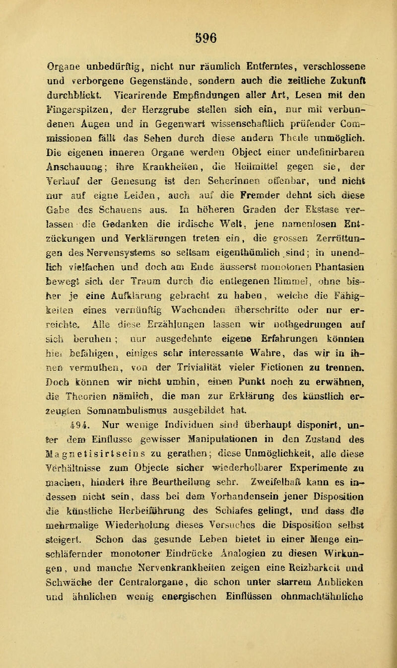 Organe unbedürftig, nicht nur räumlich Entferntes, verschlossene und verborgene Gegenstände, sondern auch die seitliche Zukunft durchbückt. Yicarirende Empfindungen aller Art, Lesen mit den Fingerspitzen, der Herzgrube stellen sich ein, nur raii verbun- denen Augen und in Gegenwart wissenschaftlich prüfender Com- HiissJoDen fäili das Sehen durch diese andern Thede unmöglich. Die eigenen inneren Organe werden Object einer undefinirbaren Anschauung; ihre Krankheiten, die Heilmitiei gegen sie, der Yeriauf der Genesung ist den Seherinnen offenbar, und nicht öur auf eigne Leiden, auch auf die Fremder dehnt sich diese Gabe des Schauens aus. In höheren Graden der Ekstase rer- lasseü die Gedanken die irdische Walt, jene namenlosen Ent- zückungen und Verklärungen treten ein, die grossen Zerrüttun- gen des Nervensystems so seitsam eigenihümlich sind; in unend- lich vielfachen und doch am Ende äusserst monotonen Phantasien bewegt sich der Traum durch die entlegenen llimaiel, ohne bis- her Je eine Aufklärung gebrachl zu haben, weiche die Fähig- keitea eines vernünftig Wachenden ü^serschritte oder nur er- reichte. Alle diese Ersähjimgen lassen wir iiothgedrungen auf sich beruhen; nur atisgedehnte eigene Erfahrungen könnten hiei befähigen, eitriges sehr interessante Wahre, das wir in ih- i^en vermuihen, von der Trivialität vieler Fictionen zu trennen. Doch können wir nicht umhin, einen Punkt noch zu erwähnen, ^e. Theorien nämiich, die man zur Erklärung des künstlich er- zeugten Somnambulismus ausgebildet hat. 494. Nur wenige Individuen sind überhaupt disponirt, un- ter dem Einflüsse gewisser Manipulationen in den Zustand des Magnetisirtseins zu gerathen; diese Unmöglichkeit, alle diese Verhältnisse zum Objecte sicher ■«fiederholba.«'er Experimente zu pacbeu, hindert ihre Beurtheilung sehr. Zweifelhaft kann es in- dessen nicht sein, dass bei dem Vorhandensein jener Disposition die künstliche Herbeiführung d&s Schlafes gelingt, und dass dia mehrmalige Wiederholung dieses Versuches die Disposition selbst steigert. Schon das gesunde Leben bietet in einer Menge ein- schläfernder monotoner Eindrücke Analogien zu diesen Wirkun- gen , und manche Nervenkrankheiten zeigen eine Reizbarkeit und Schwäche der Centralorgaue, die schon unter starrem Anblicken und ähnlichen wenig enei^ischen Einflüssen ohnmachtähnliche