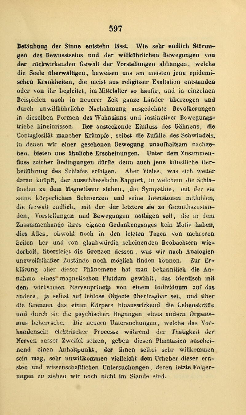 Betäubung der Sinne entstehn lässt. Wie sehr endlich Siä ran- gen des Bewusstseias und der willkührüchen Bew-^egungen von der rückwirkenden Gewalt der Vorstellungen abhängen, welche die Seele überwältigen, beweisen uns am rüeisten jene epidemi- schen Krankheiten, die meist aus religiöser Exaltation entstanden oder von ihr begleitet, im Mittelalter so häufig, und in einzelnen Beispielen auch in neuerer Zeit ganze Länder überzogen und durch unwiilkührliche Nachahmung ausgedehnte BevöikernKgen in dieselben Formen des Wahnsinns und instsnctiver Bewegungs- triebe hineinrissen. D.er ansteckende Einfluss des Gähnens, die Gontagiosität maacher Krämpfe, selbst die Zufälle des Schwindels, in deise« wir einer gesehenen Bewegung unaufhalteam nachgc^- ben, bieten uns ähnliche Erscheinungen. Unter dem Zusaramen- fluäs solcher Bedingungen dürfte denn auch jene künstliche Her- beiführung des Schlafes erfolgen. Aber Vieles, was sich weiter daran knüpft, der ausschliessliche Rapport, in welchem die Schla- fenden zu dem Magnetiseur stehen, .die Sympathie, mit der sie seine körperiichea SehmarEen und seine Inl,ecitionen mitfühlen, die Gewalt eadlich, mit der der letztere sie zu Gemüthszusiäo- den, Vorstellungen und Bewegungen nöthigen soll, die in dem Zusammenhange ihres eignen Gedankenganges kein Motiv haben, dies Alles, obwohl noch in den letzten Tagen von mehrerea Seiten her und von glaubwürdig scheinenden Beobachtern wie- derhoil, übersteigt die Grenzen dessen, was wir nach Analogien unzweifelhafter Zustände noch möglich finden können. Zur Er- klärung aller dieser Phänomene hat man bekanntlich die An- nahme eines magnetischea Fluidum gewählt, das identisch mit dem v/irksamea Nervenpnncip von einem Individuum auf das andere. Ja selbst auf leblose Objecte übertragbar sei, und über die Grenzen des einaß Körpers hinaus^irkend die LebenskräHe und durch sie die psychischen Regungen eines andern Orgaais- mus beherrsche. Die neuern Untersuchungen, weiche das Vor- handensein elektrischer Processe während der Thätigkeü der Nerven ausser Zw^eJfel setzen, geben diesen Phantasien aoschei- nend einen Aohaltpuakt, der ihnen selbst sehr willkommen sein mag, sehr unwillkommen vielleicht dem Urheber dieser ern- sten und wissenschaftlichen Untersuchungen, deren letzte Folger« ungen 2U ziehen wir noch nicht im Stande sind.
