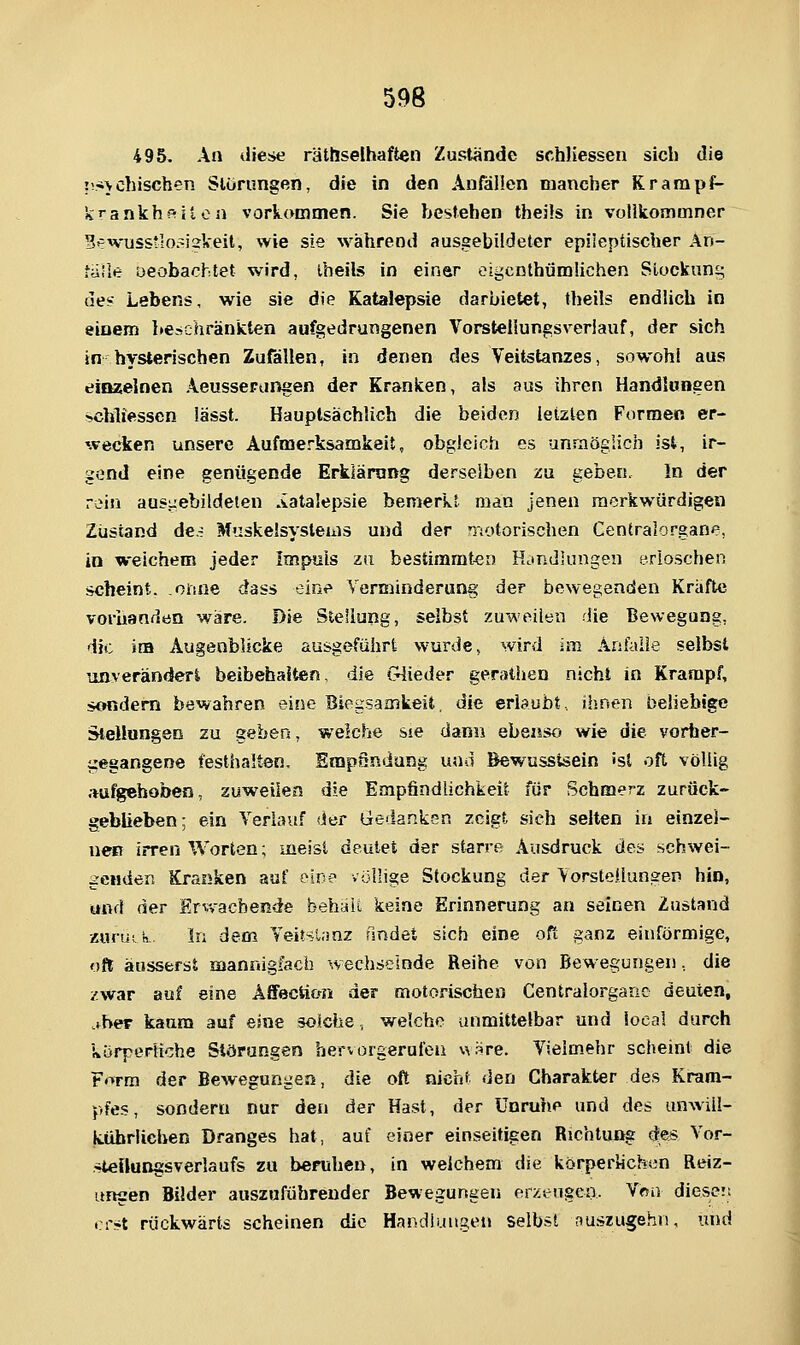 495. An diese räthselhaften Zustände schliessen sicli die ?!*>duschen Störungen, die in den Anfällen mancher Krampi^ icrankhf-iton vorkommen. Sie bestehen theüs in volikommner B^wusstlosiskeit, wie sie während ausgebildeter epileptischer An- falle üeobachtet wird, iheils in einer oigcnthumlichen Siockuni; de? Lebens, wie sie die Katalepsie darbietet, theils endlich in einem beschränkten aufgedrungenen Vorsteüungsveriauf, der sich in hysterischen Zufällen, in denen des Veitstanzes, sowohl aus einzelnen Aeusserangen der Kranken, als aus ihren Handlungen schliessen iässt. Hauptsächlich die beiden letzten Formen er- wecken unsere Aufmerksamkeit, obgleich es unmöglich ist, ir- gend eine genügende Erklärung derselben zu geben. In der rein ausuebildeten Aatalepsie bemerkt man jenen merkwürdigen Zustand dci Muskeisystems und der 'notorischen Centralorgane, in weichem jeder Impuls za bestimmten Handlungen erloschen scheint, oruie dass eine Verminderung der bewegenden Kräfte vorhanden wäre. Die Stellung, selbst zuweilen die Bewegung, die im Augenblicke ausgeführt wurde, wird im Anfalle selbst imveränderi beibehalten, die (Glieder gerathen nicht in Krampf, sondern bewahren sine Biegsamkeit, die erlaubt., ihnen behebige Stellungen zu geben, welche sie dann ebensfj wie die vorher- gegangene festhalten, EmpSndung und Bewusstsein 'sl oft völlig .-aufgehoben, zuweilen die Empfindlichkeit für Schmerz zurück- geblieben: ein Verlauf der Gedanken zeigt sieh selten in einzel- nen irren Worten; meist deutet der starre Ausdruck des schwei- genden Kranken auf eine völlige Stockung der Vorstellungen hin, und der Erv,-acbende behält keine Erinnerung an seinen Zustand zurutn- In dem Veitsl.mz findet sich eine oft ganz einförmige, oft äusserst mannigfach wechselnde Reihe von Bewegungen, die zwar auf eine ÄffecSion der motorischen Centralorgauc deuten, .fber kaum auf eine solche, welche unmittelbar und iocal durch körperliche Störungen hervorgerufen usre. Vielmehr scheint die Form der Bewegungen, die oft nicht den Charakter des Kram- pfes, sondern nur den der Hast, der Unruhe und des unAviil- kübrlichen Dranges hat, auf einer einseitigen Richtung des Vor- .^Oeflungsverlaufs zu beruhen, in welchem die körperlichen Reiz- ungen Bilder auszuführender Bewegungen erzengen. Vnn diesem cr*t rückwärts scheinen die Handlungen selbst nuszugehn, und