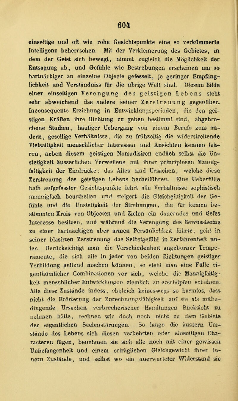 einseitige und oft wie rohe Gesichtspunkte eine so verkumoaerte Intelligenz beherrschen. Mit der Verkleinerung des Gebietes, in dem der Geist sich bewegt, nimmt zugleich die Möglichkeit der Entsagung ab, und Gefühle vne Bestrebungen erscheinen um so hartnäckiger an einzelne Objecte gefesselt, je geringer Emptang- üchkeit und Verständniss für die übrige Welt sind. Diesem Bilde einer einseitigen Verengung des geistigen Lebens steht sehr abweichend das andere seiner Zerstreuung gegenüber. Inconsequente Erziehung in Entwicklungsperioden, die den gei- stigen Kräften ihre Richtung zu geben bestimmt sind, abgebro- chene Studien, häufiger Uebergang von einem Berufe zum an- dern, gesellige Verhältnisse, die su frühzeitig die widerstreitende Vielseitigkeit menschlicher Interessen und Ansichten kennen leh- ren, neben diesem geistigen Nomadisiren endlich selbst die Un~ stetigkeit äusserlichers Venveilens mit ihrer principKsen Mani^lg- faltigkeil der Eißdrücke: das Alles sind Ursachen, welche diese Zerstreuung das geistigen Lebens herbeiführen. Eine UeberfüUe halb aufgefasster Gesichtspunkte lehrt alle Verhältnisse sophistisch mannigfach beurtheilen und steigert die Gleichgiltigkeü der Ge- fühle und die ünstetigkeit der Strebungen, die für keinen be- stimmten Kreis von Objecten und Zielen ein dauerndes und tiefes Interesse besiteen, und während die Verengung des Bewussiseins zu einer hartnäckigen aber armen PersönHchkeit führte, geht ia seiner blasirten Serstreuung das Selbstgefühl in Zerfahrenheit «q- ter. Berücksichtigt man die Verschiedenheit angeborner Tempe- raixiente, die sich alle in Jeder von beiden Richtungen geistiger Verbiidung geltend machen können, so sieht man eine Fülle ei- genthümUcher Gombinaiionen vor sich, welche die Maanigfaliig- kcit menschlicher Entwicklungen ziemlieh zu erscliöpfen scheiseiL Alle diese Zustände indess, obgleich keineswegs so harralos, disas nicht die Erörterung der Zurechnungsfähigkeit auf sie als mlibo- dingende Ursachen verbrecheriscfier Hassdlursgea Bücksicht zu osibraeE hätte, rechnen wir doch noch nicht zu dera Gebiete der eigentlichen Seelenstörungen. So lange die äu&ssrö Um- stände des Lebens sich diesen verkehrten oder einseitigen Cha- racteren fügen, benehmen sie sich alle noc*» mit einer gewissen Unbefangenheit und einem erträgliehen Gleichgewicht ihrer in- oero Zustande, und selbst wo ein unerwarteter Widerstand sie