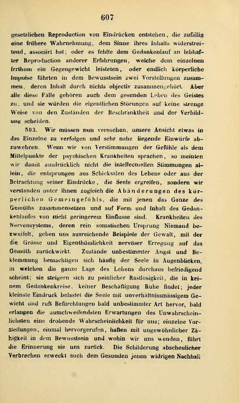 gesetzlichen Reproductioii von Einilrücken entstehen, die zufallig ein« frühere Wahrnehmung, dem Sinne ihres Inhalts widerstrei- tend, associirt hat; oder es fehlte dem Gedankenlauf an lebhaf- ter Reproduetion anderer Erfahrungen, welche dem einzelnen frrtlumi ein Gegengewicht leisteten, oder endlich körperliche Inipoise führten in dem Bewusstsein zwei Vorstellungen zusam- men, deren Inhalt durch nichts ohjectiv zusammenj^ehört- Aber alle diese Fälle gehören auch dem gesunden Leben <ies Geistes zu; und sie würden die eigentlichen Störungen auf keine strenge Weise von den Zuständen der Bescliränktheil und der Verbild- ung scheiden. 503. Wir müssen nun versuchen, unsere Ansicht etwas in das Einzelne zu verfolgen und sehr nahe Hegende Einwürfe ab- zuwehren. Wenn wir von Verstimmungen der Gefühle als dem Mittelpunkte der psychischen Krankheiten sprachen, so meinten wir damit ausdrücklich nicht die intenectuellen Stimmungen al- lein, die entsprungen aus Schicksalen des Lebens oder aus der Betrachtung seiner Eindrücke, die Seele ergreifen, sondern wir verstanden unter ihnen zugleich die Abänderungen des kör- perlichen Gemeingefühis, die mit jenen das Ganze des Geioüths zusammensetzen und auf Form und Inhalt des Gedan- kenlaufes von nicht geringerem Einflüsse sind. Krankheiten des Nervensystems, deren rein somatischen Ursprung Niemand be- zweifelt, geben uns ausreichende Beispiele der Gewalt, mit der die Grösse und Eigenthümlichkeit nervöser Erregung auf das Gemüth zurückwirkt. Zustände unbestimmter Angst und Be- klemmung bemächtigen sich häußg der Seele in Augenblicken, in welchen die ganze Lage des Lebens durchaus befriedigend scheint; sie steigern sich zu peinlicher Rastlosigkeit, die in kei- nem Gedankenkreise, keiner Beschäftigung Ruhe findet; jeder kleinste Eindruck belastet die Seele mit unverhältnissmässigem Ge- wicht und ruft Befürchtungen bald unbestimmter Art hervor, bald erlangen die ausschweifendsten Erwartungen des ünwahrschein- lichsleu eine drohende Wahrscheinlichkeit für uns; einzelne Vor- stellungen, einmal hervorgerufen, haften mit ungewöhnlicher Zä- higkeit in dorn Bewusst.sein und wohin wir uns wenden, führt die Erinnerung sie uns zurück. Die Schilderung abscheulicher Verbrechen erweckt auch dem Gesunden jenen widrigen Naclihall