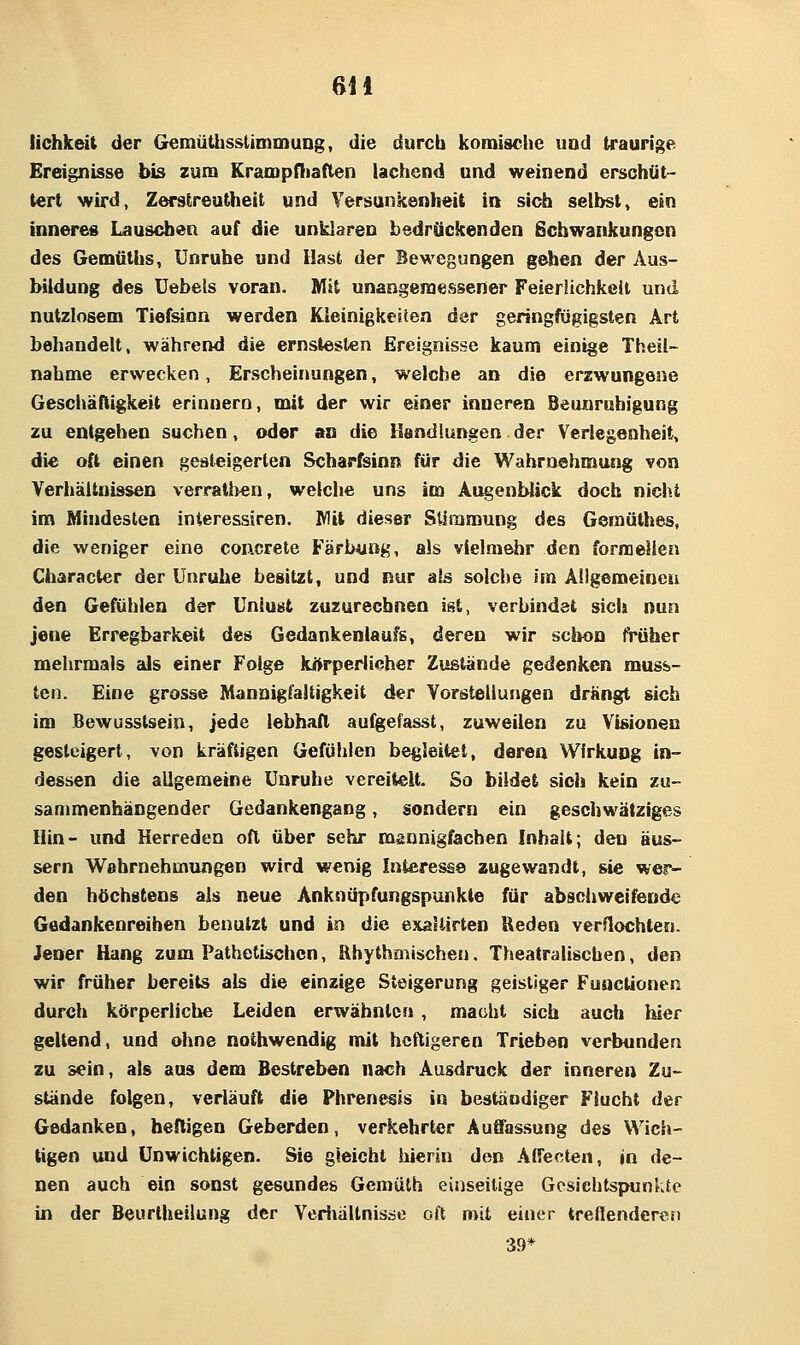 6il lichkeit der Gemüthsstimmung, die durch komisciie und traurige Ereignisse bis zum Kranapfliaflen lachend und weinend erschüt- tert wird, Zerstreutheit und Versankenheit in sich selbst, ein inneres Lauseben auf die unklaren bedrückenden Schwankungen des Gemäths, Unruhe und Hast der Bewegungen gehen der Aus- bildung des üebels voran. Mit unangeraessener Feierlichkeit und nutzlosem Tiefsinn werden Kleinigkeiten der geringfügigsten Art behandelt, während die ernstesten Ereignisse kaum einige Theil- nahme erwecken, Erscheinungen, welche an die erzwungene Geschäftigkeit erinnern, mit der wir einer inneren Beunruhigung zu entgehen suchen, oder an die Handlungen der Verlegenheit, die oft einen gesteigerten Scharfsinn für die Wahrnehmung von Verhältnissen verratl)€n, welche uns im Augenblick doch nicht im Mindesten interessiren. Wit dieser Stimmung des Gemüthes, die weniger eine concrete Färintög, als vielmehr den forraellen Character der Unruhe besitzt, und nur als solche im Allgemeinen den Gefühlen der Unlust zuzurechnen ist, verbindet sich nun jene Erregbarkeit des Gedankenlaufs, deren wir schon früher mehrmals als einer Folge kÄrperlicher Zustände gedenken muss- ten. Eine grosse Mannigfaltigkeit der Vorstellungen drängt sich im Bewusstsein, jede lebhaft aulgefasst, zuweilen zu Visionen gesteigert, von kräftigen Gefühlen begleitet, deren Wirkung in- dessen die allgemeine Unruhe vereitelt. So bildet sieh kein zu- sammenhängender Gedankengang, sondern ein geschwätziges Hin- und Herreden oft über sehr mannigfachen Inhalt; den äus- sern Wahrnehmungen wird wenig Interesse zugewandt, sie wer- den höchstens als neue Anknüpfungspunkte für abschweifende Gedankenreihen benutzt und in die exallirten Reden verflochten. Jener Hang zum Pathetischen, Rhythmischen. Theatralischen, den wir früher bereits als die einzige Steigerung geistiger Functionen durch körperliche Leiden erwähnten , macht sich aud» hier geltend, und ohne nothwendig mit heftigeren Trieben verbunden zu sein, als aas dem Bestreben nach Ausdruck der inneren Zu- stände folgen, verläuft die Phrenesis in beständiger Flucht der Gedanken, heftigen Geberden, verkehrler Auffassung des Wich- tigen und Unwichtigen. Sie gleicht hierin den Alfecten, in de- nen auch ein sonst gesundes Gemülh einseitige Gesichtspunkte in der Beurtheilung der Verliältnisse oft mit einer treflendercu 39*