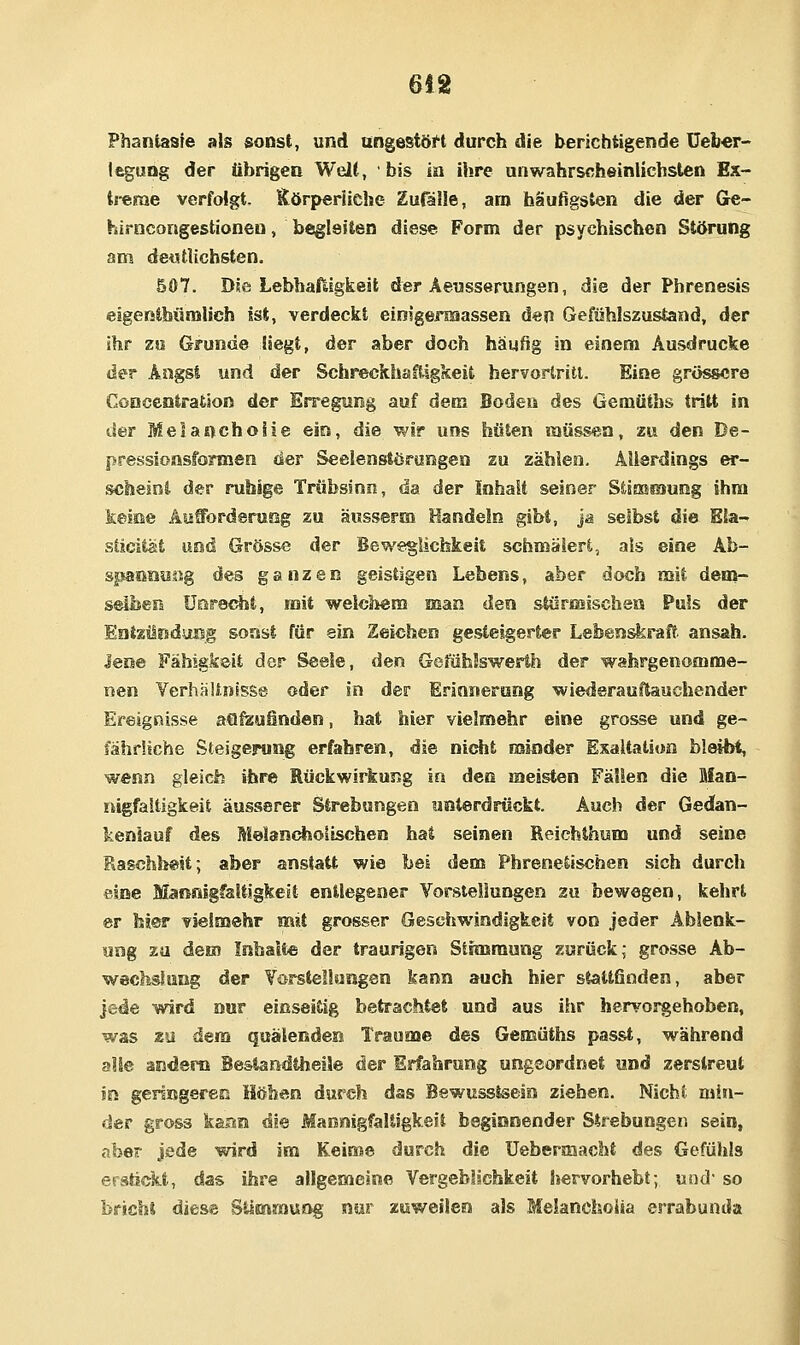 6!2 Phantasie als sonst, und ungestöH durch die berichtigende üeb«r- leguog der übrigen Welt, bis in ihre unwahrscheinlichsten Ex- tj-erae verfolgt- SörperUche Eufäüe, am häutigsten die der Ge- hirncongestionen, begleiten diese Form der psychischen Störung am detstlichsten. 507. Die Lebhaftigkeit der Äeusserungen, die der Phrenesis eigenibümlich ist, verdeckt einigermassen den Gefühlszustand, der ihr zo Grunde Hegt, der aber doch häufig in einem Ausdrucke der Angst und der Schreckhaftigkeit hervortritt. Eine grössere CoDcentratJon der Erregung auf dem Boden des Gemüths tritt in der Meiaocholie ein, die wir uns hüten müssen, zu den De- pressionsformen der Seelenstörungen zu zählen. Allerdings er- scheint der ruhige Trübsinn, da der Inhalt seiner StiEBsaung ihm keine Aufforderung zu äusserm Handeln gibt, j& selbst die Ela- sticität und Grösse der Beweglichkeit schmälert, als eine Ab- spannisug des ganzen geistigen Lebens, aber doch mit dem- seÜJesi ünret^t, mit welchem man den sSörmlschen Puls der EatzürsduBg sonst für ein Zeichen gesteigerter Lebenskraft ansah. Jene Fähigkeit der Seele, den Gefühlswerth der wahrgenomme- nen Verhältnisse oder in der Erännerong wiederauftauchender Ereignisse aSl^uünden, hat hier vielmehr eine grosse und ge- fährliche Steigerung erfahren, die nicht minder Exaltation bleibt, wenn gleich ihre Rückwirkung in den meisten Fällen die Man- nigfaltigkeit äusserer Strebungen unterdrückt. Auch der Gedan- keniauf des Melancholischen hat seinen Reichthum und seine RaschheU; aber anstatt wie bei dem Phrenetiscben sich durch eine Mannigfaltigkeit entlegener Vorstellungen zn bewegen, kehrt er hier vielmehr mit grosser Geschwindigkeit von jeder Ablenk- ung zu dem Inhalte der traurigen Stimmung zurück; grosse Ab- wechslung der Vorstellungen kann auch hier stattfinden, aber jede wird nur einseitig betrachtet und aus ihr heryoj^ehoben, was zu dem quälenden Traume des Gemüths passt, während alle andern BeslandUieüe der Erfahrung ungeordnet und zerstreut in genngeren Höben durch das Bewusstsein ziehen. Nicht min- der gross kaan dm MannigfaUfgkeit beginnender Strebungen sein, aber jede wird im Keime durch die üebermacht des Gefühls erstickt, das ihre allgemeine Vergeblichkeit hervorhebt; und' so bricht diese Bilmmung nur zuweilen als Melanchoiia errabunda