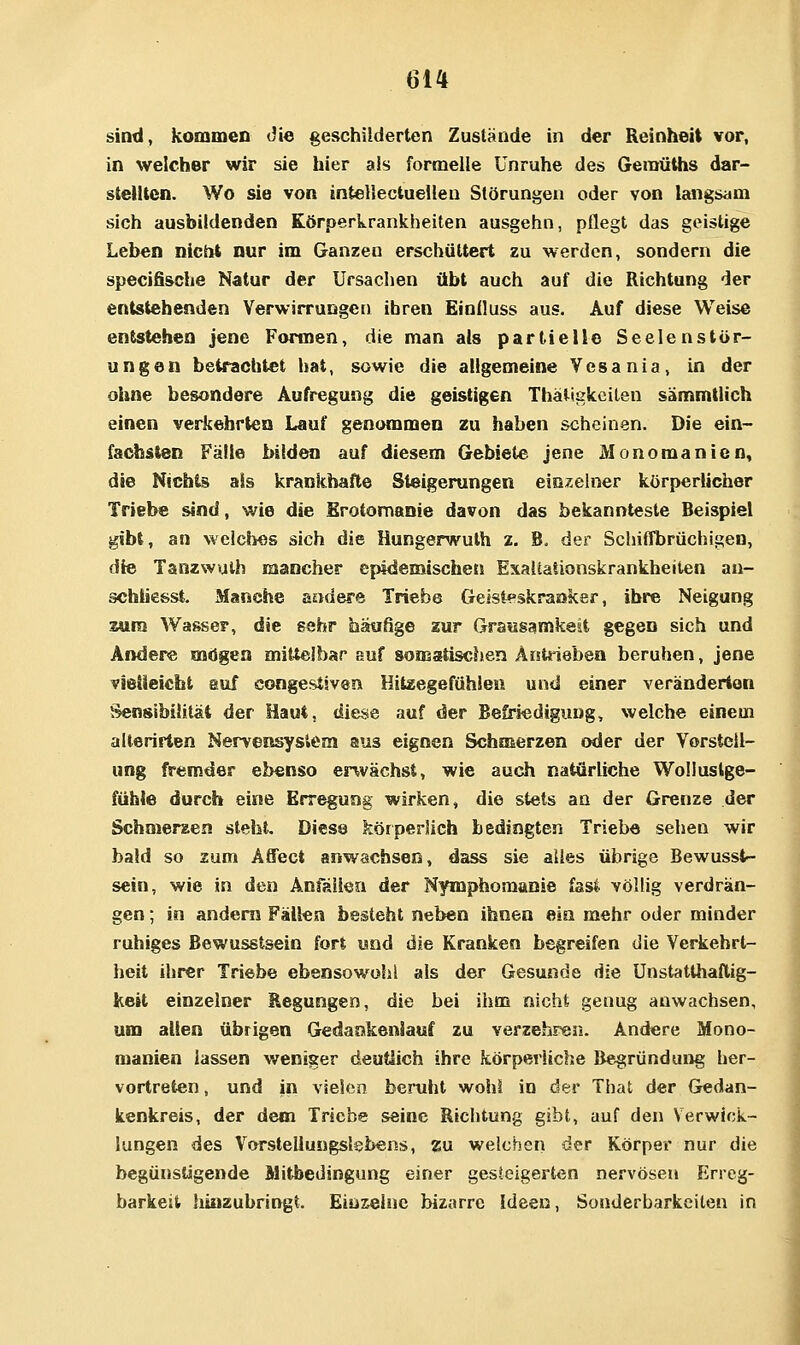 sind, kommen die geschilderten Zustände in der Reinheit vor, in welcher wir sie hier als formelle Unruhe des Gemüths dar- stellten. Wo sie von inteliectueilen Störungen oder von langsam sich ausbildenden Körperkrankheiten ausgehn, pflegt das geistige Leben nicht nur im Ganzen erschüttert zu werden, sondern die specifische Natur der Ursachen übt auch auf die Richtung der entstehenden Verwirrungen ihren Eintluss aus. Auf diese Weise entstehen jene Formen, die man als partielle Seelenstör- ungen betrachtet hat, sowie die allgemeine Vcsania, in der ohne besondere Aufregung die geistigen Thatiglccilen sämmtlich einen verkehrten Lauf genommen zu haben scheinen. Die ein- fachsten Fälle bilden auf diesem Gebiete jene Monomanien, die Nich^ als krankhafte Steigerungen eior-ehier körperlicher Triebe sind, wie die Erotomanie davon das bekannteste Beispiel gibt, an welches sich die Hungerwuth 2. B. der Schiffbrüchigen, die Tanzwuih mancher epidemischen Exaitaiionskrankheilen an- sohiiesst. Manche aadere Triebe Geisteskranker, ihre Neigung zum Wasser, die sehr hatifige zur Grausamkeit gegen sich und Ändere mögen milielbar auf somatischen Antrieben beruhen, jene vietieicht euf congestivea Hitzegefühlen und einer veränderton Sensibilität der Haut, diese auf der Befriedigung, welche einem alterirten Nervensystem aus eignen Schmerzen oder der Vorstell- ung fremder ebenso envächst, wie auch natürliche Wollustge- fühle durch eine Erregung wirken, die stets an der Grenze der Schmerzen steht. Diese körperlich bedingten Triebe sehen wir bald so zum Affect anwachsen, dass sie alles übrige Bewusst- sein, wie in den Anfällen der Nymphomanie fssl völlig verdrän- gen ; in andern Fällen besteht neben ihnen ein mehr oder minder ruhiges Bewusstsein fort und die Kranken begreifen die Verkehrt- heit ihrer Triebe ebensowohl als der Gesunde die Unstatthaftig- Kett einzelner Regungen, die bei ihm nicht genug anwachsen, um allen übrigen Gedankenlauf zu verzehren. Andere Mono- manien lassen weniger deutiich ihre körperliche Begründung her- vortreten , und in vielen beruht wohl in der That der Gedan- kenkreis, der dem Triebe seine Richtung gibt, auf den Verwick- lungen des Vorstellungslebens, zu welchen der Körper nur die begünstigende Mitbedingung einer gesteigerten nervösen Erreg- barkeit hinzubringt. Einzelne bizarre Ideen, Sonderbarkeiten in