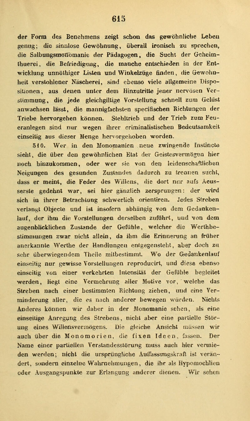 der Form des Benehmens zeigt schon das gewöhnliehe Leben genug; die sinnlose Gewöhnung, überall ironisch zu sprechen, die SaibungsmoHömanie der Pädagogen, die Sucht der Gtshcim- thuerei, die Befriedigung, die manche entschieden in der Ent- wicklung unnöthiger Listen und Winkelzüge finden, die Crewohn- heit verstohlener Näscherei, sind ebenso viele allgemeine Dispo- sitionen, aus denen unter dem Hinzutritte jener ner%'ösen Ver- stimmung, die jede gleichgillige Vorstellung schnell zum Gelüst anwachsen iässt, die mannigfachsten specifischen Richtungen der Triebe hervorgehen können. Stehltrieb und der Trieb zum Feu- eranlegen sind nur wegen ihrer criminalistischen Bedeutsamkeit einseitig aus dieser Menge hervorgehoben worden. 510. Wer in den Monomanien neue zwingende fnstincte sieht, die über den gewöhnlichen Etat der Geistesvermögtsn hier noch hinzukommen, oder wer sie von den teldenschaftSicben Neigungen des gesunden Zustandes dadurch zu trennen sucht, dass er meint, die Feder des Willens, die dort nur aufs Äeus- ser.ste gedehnt war, sei hier gänzlich zersprungen: <ler wird sich in ihrer Betrachtung schwerlich orientiren. Jedes Streben verlangt Objecl« und ist insofern abhängig von dem Gedanken- lauf, der ihm die Vorstellungen derselben zufuhrt, und von dem augenblicklichen Zustande der Gefühle, welcher die Werthbe- stimmungen zwar nicht allein, da ihm die Erinnerung an ft-üher anerkannte Werthe der Handlungen entgegensteht, aber doch zu sehr überwiegendem Theiie mitbestimmt. Wo der Gedatikenlauf ein.seitig nur gewisse Vorstellungen reproducirt, und diese ebenso einseitig von einer verkehrten Intensität der Gefühle begleitet werden. Hegt eine Vermehrung aller Motive vor, welche das Streben nach einer bestimmten Richtung ziehen, und eine Ver- minderung aller, die es nach anderer bewegen würden. Nichts Anderes können wir daher in der Monomanie sehen, als eine einseitige Anregung des Strebens, nicht aber eine partielle Stör- ung eines Willensvermögens. Die gleiche Ansicht müssen wir auch über die Monomorien, die fixen Ideen, fassen. Der Name einer partiellen Verstandesstörung muss auch hier vermie- den werden; nicht die ursprüngliche Äuflassungskraß isl verän- dert, sondern einzelne Wahrnehmungen, die ihr als Kypomochlien oder Ausgangspunkte zur Erlangung anderer dienen. Wir sehen