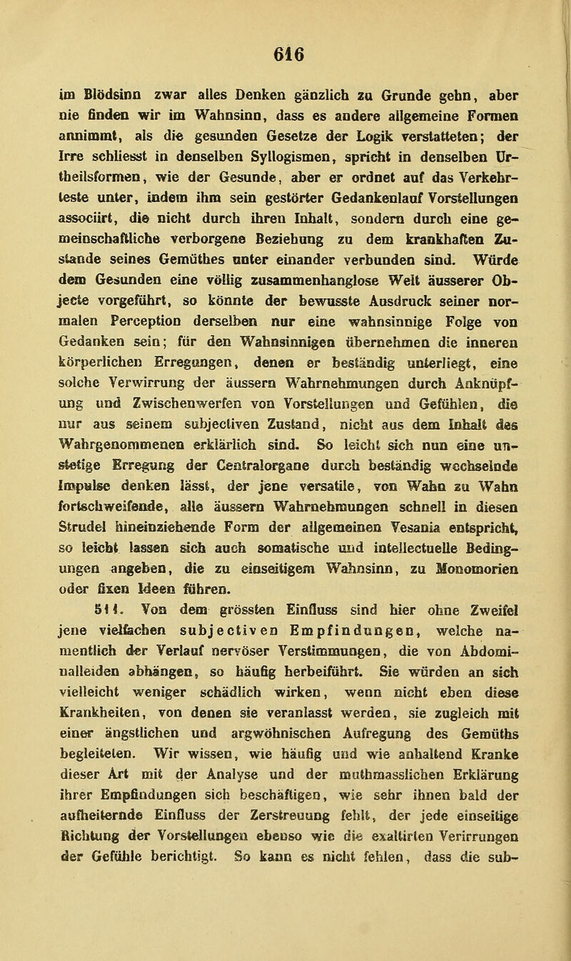 im Blödsinn zwar alles Denken gänzlich zu Grunde gebn, aber nie finden wir im Wahnsinn, dass es andere allgemeine Fonnen annimmt, als die gesunden Gesetze der Logik rerstatteten; der Irre sebliesst in denselben Syllogismen, spricht in denselben ür- tbeilsformen, wie der Gesunde, aber er ordnet auf das Verkehr- teste unter, indem ihm sein gestörter Gedankenlauf Vorstellungen associirt, die nicht durch ihren Inhalt, sondern durch eine ge- meinschaftliche verborgene Beziehung zu dem krankhaften Zu- stande seines Gemüthes anter einander verbunden sind. Würde d^D Gesunden eine völlig zusammenhanglose Welt äusserer Ob- jecte vorgeführt, so könnte der bewusste Ausdruck seiner nor- malen Perception derselben nur eine wahnsinnige Folge von Gedanken sein; für den Wahnsinnigen übernehmen die inneren körperlichen Erregungen, denen er beständig unterliegt, eine solche Verwirrung der äussern Wahrnehmungen durch Anknüpf- ung und Zwischenwerfen von Vorstellungen und Gefühlen, die nur aus seinem subjecliven Zustand, nicht aus dem Inhalt des Wahrgenommenen erklärlich sind. So leicht ^ch nun eine un- stetige Erregung der Ceniralorgane durch beständig wechselnde Impulse denken lässt, der jene versatile, von Wahn zu Wahn fortschweifende, alle äussern Wahrnehmungen schnell in diesen Strudel hineinzieh^atde Form der allgemeinen Vesania entspricht, so leicht lassen üeh auch somatische und intellectuelle Beding- ungen angeben, die zu einseitigem Wahnsinn, zu Mooomorien oder fixen Ideen führen. 8H. Von dem grössten Einfluss sind hier ohne Zweifel jene vielfachen subjectiven Empfindungen, welche na- mentlich der Verlauf nervöser Verstimmungen, die von Abdomi- nalleiden abhängen, so häufig herbeiführt. Sie würden an sich vielleicht weniger schädlich wirken, wenn nicht eben diese Krankheiten, von denen sie veranlasst werden, sie zugleich mit einer ängstlichen und argwöhnischen Aufregung des Gemüths begleiteten. Wir wissen, wie häufig und wie anhaltend Kranke dieser Art mit der Analyse und der mulhmasslicben Erklärung ihrer Empfindungen sich beschäftigen, wie sehr ihnen bald der aufheiternde Einfluss der Zerstreuung fehlt, der jede einseitige Richtung der Vorstellungen ebenso wie di« exaltirten Verirrungen der Gefüiile berichtigt. So kann es nicht fehlen, dass die sub-