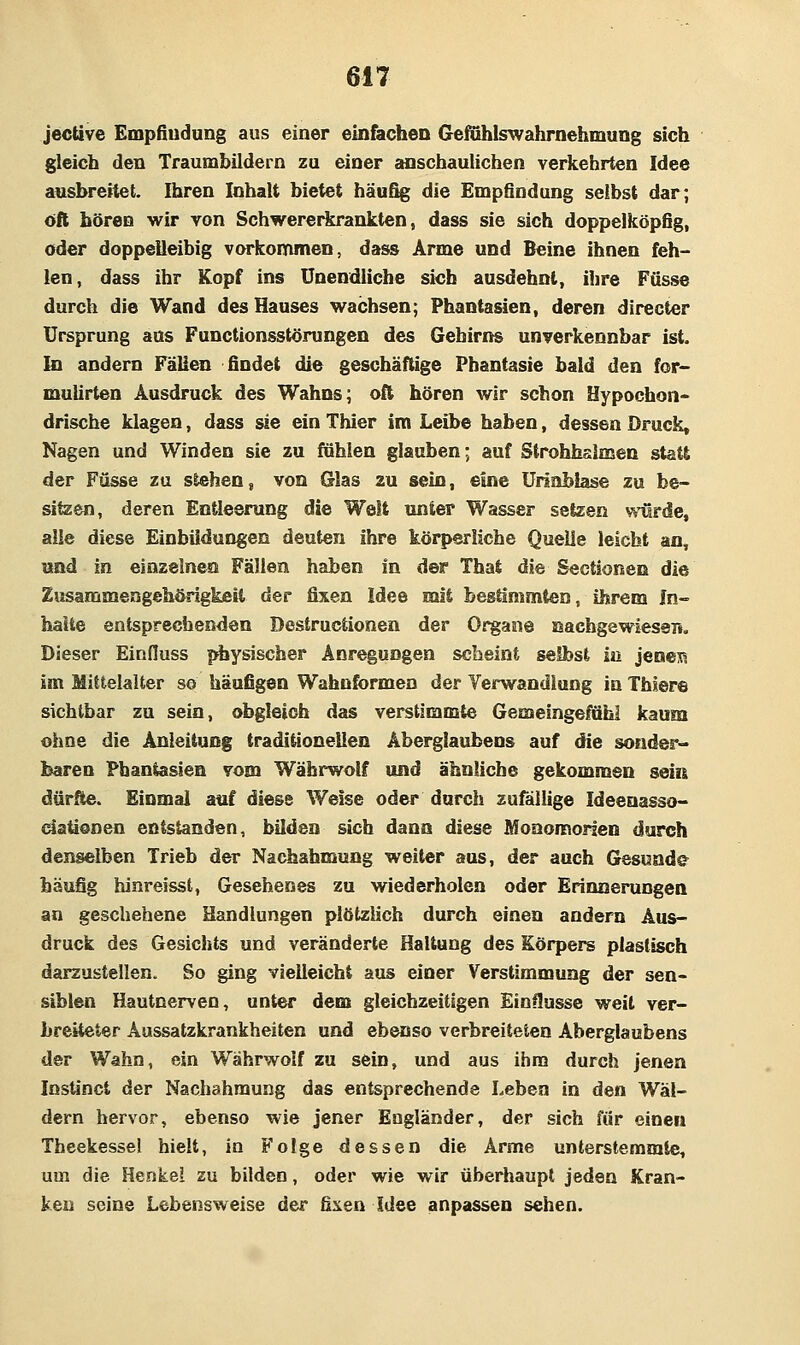 jective Empfindung aus einer einfachen Gefühlswahrnehmung sich gleich den Traumbildern zu einer anschaulichen verkehrten Idee ausbreitet. Ihren Inhalt bietet häufig die Empfindung seihst dar; oft hören wir von Schwererkrankten, dass sie sich doppelköpfig, oder doppeüeihig vorkommen, dass Arme und Beine ihnen feh- len, dass ihr Kopf ins Unendliche sich ausdehnt, ihre Fasse durch die Wand des Hauses wachsen; Phantasien, deren directer Ursprung aus Functionsstörungen des Gehirns unverkennbar ist. In andern Fällen findet die geschäftige Phantasie bald den for> mulirten Ausdruck des Wahns; oft hören wir schon Hypochon- drische klagen, dass sie ein Thier im Leibe haben, dessen Druck, Nagen und Winden sie zu fahlen glauben; auf Strohhalmen statt der Füsse zu stehen, von Glas zu sein, eine Urinblase zu be- sitzen, deren Entleerung die Welt unier Wasser setzen viürde, alle diese Einbildungen deuten ihre körperliche Quelle leicht an, und in einzelnen Fällen haben in der Thai die Sectionen die Zusammengehörigkeit der fixen Idee mit bestimmten, ihrem In« halte entsprechenden Destructionen der Organe nachgewiesen. Dieser Einduss physischer Anregungen scheint selbst in jenem im Mittelalter so häufigen Wahnformen der Verwandlung in Thiere sichtbar zu sein, obgleich das verstimmte Gemeingeföhl kaum ohne die Anleitung traditionellen Aberglaubens auf die sonder- baren Phantasien vom Währwolf und ähnliche gekommen sein dürfte. Einmal auf diese Welse oder durch zufällige Ideenasso- dationen entstanden, bilden sich dann diese Monomonen durch denselben Trieb der Nachahmung weiter aus, der auch Gesunde häufig hinreisst. Gesehenes zu wiederholen oder Erinnerungen an geschehene Handlungen plötzlich durch einen andern Aus- druck des Gesichts und veränderte Haltung des Körpers plastisch darzustellen. So ging vielleicht aus einer Verstimmung der sen- siblen Hautnerven, unter dem gleichzeitigen Einflüsse weit ver- breiteter Aassatzkrankheiten und ebenso verbreiteten Aberglaubens der Wahn, ein Währwoif zu sein, und aus ihm durch jenen Instinct der Nachahmung das entsprechende Leben in den Wäl- dern hervor, ebenso wie jener Engländer, der sich für einen Theekesse! hielt, in Folge dessen die Arme unterstemrale, um die Henkel zu bilden, oder wie wir überhaupt jeden Kran- ken seine Lebensweise der ä\ea Idee anpassen sehen.