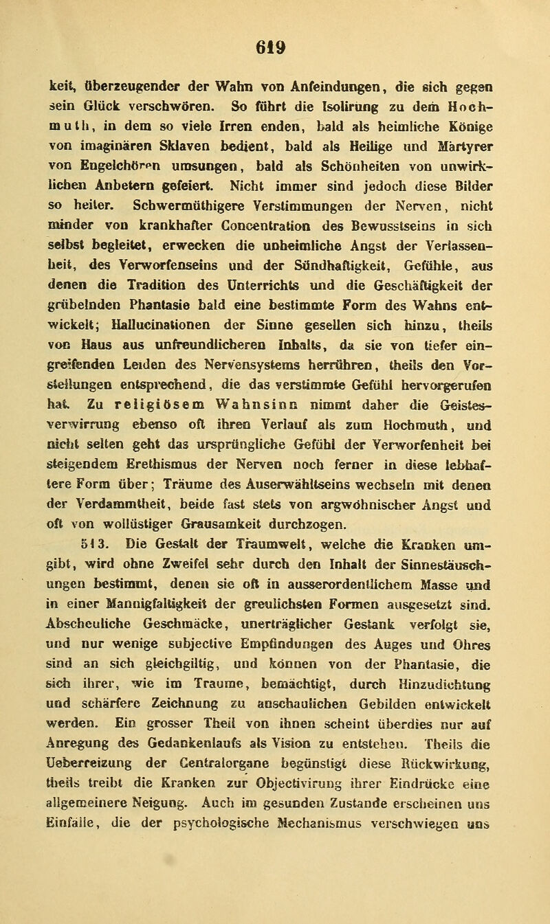 keit, fiberzeugender der Wahn von Anfeindungen, die sich gegen sein Glück verschwören. So fuhrt die Isolirüng zu dem Hoch- muth, in dem so viele Irren enden, bald als heimliche Könige von imaginären Sklaven bedient, bald als Heilige und Märtyrer von Engelchör«»n umsungen, bald als Schönheiten von unwirk- lichen Anbetern gefeiert. Nicht immer sind jedoch diese Bilder so heiler. Scbwermäthigere Verstimmungen der Nerven, nicht minder von krankhafter Concentration des Bewusstseins in sich selbst begleitet, erwecken die unheimliche Angst der Verlassen- heit, des VerwOTfenseins und der Sändhaftigkeit, Gefühle, aus denen die Tradition des Unterrichts und die Geschäftigkeit der grübelnden Phantasie bald eine bestimmte Form des Wahns ent- wickelt; Uallucinationen der Sinne gesellen sich hinzu, theils von Haus aus unfreundlicheren Inhalts, da sie von tiefer ein- greifenden Leiden des Nervensystems herrühren, theils den Vor- stellungen entsprechend, die das verstimmte Gefühl hervorgerufen hat. Zu religiösem Wahnsinn nimmt daher die Geistes- verwirrung ebenso oft ihren Verlauf als zum Hochmuth, und nicht selten gebt das ursprüngliche Gefühl der Verworfenheit bei steigendem Erethismus der Nerven noch ferner in diese lebhaf- tere Form über; Träume des Auserwahltseins wechseln mit denen der Verdammlheit, beide fast stets von argwöhnischer Angst und oft von wollüstiger Grausamkeit durchzogen. 513. Die Gestalt der Traumwelt, welche die Kranken um- gibt , wird ohne Zweifel sehr durch den Inhalt der Sinnestäusch- ungen bestimmt, denen sie oft in ausserordenHichem Masse und in einer MannigfalUgkeit der greulichsten Formen ausgesetzt sind. Abscheuliche Geschmäcke, unerträglicher Gestank verfolgt sie, und nur wenige subjective Empfindungen des Auges und Ohres sind an sich gleichgiltig, und können von der Phantasie, die sich ihrer, wie im Traume, bemächtigt, durch Hinzudichtung und schärfere Zeichnung zu anschaulichen Gebilden entwickelt werden. Ein grosser Theil von ihnen scheint überdies nur auf Anregung des Gedankenlaufs als Vision zu entstehen, Theils die üeberreizung der Centralorgane begünstigt diese Rückwirkung, ttiejls treibt die Kranken zur Objectivirung ihrer Eindrücke eine allgemeinere Neigung. Auch im gesunden Zustande erscheinen uns Einfälle, die der psychologische Mechanismus verschwiegen uns
