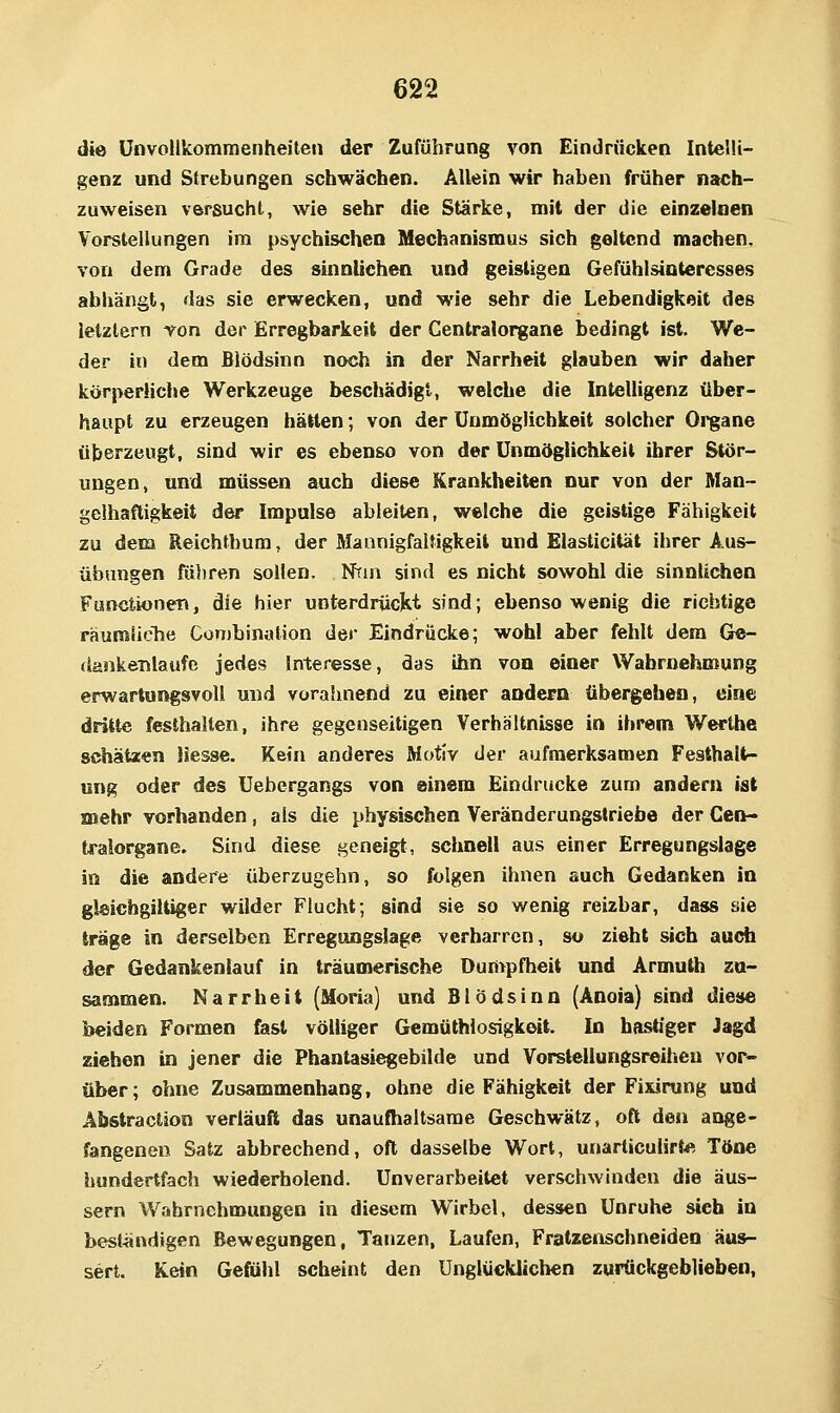 die ünvollkomraenheiteii der Zuführung von Eindrücken Intelli- genz und Strebungen schwächen. Allein wir haben früher nach- zuweisen versucht, wie sehr die Stärke, mit der die einzelnen Vorstellungen im psychischen Mechanismus sich geltend machen. von dem Grade des sinnlichen und geistigen Gefühlsintercsses abhängt, das sie erwecken, und wie sehr die Lebendigkeit des letztem von der Erregbarkeit der Centralorgane bedingt ist. We- der in dem Blödsinn noch in der Narrheit glauben wir daher körperliche Werkzeuge beschädigt, welche die Intelligenz über- haupt zu erzeugen hätten; von der Unmöglichkeit solcher Oi'gane überzeugt, sind wir es ebenso von der Unmöglichkeit ihrer Stör- ungen, und müssen auch diese Krankheiten nur von der Man- gelhaftigkeit der Impulse ableiten, welche die geistige Fähigkeit zu dem Reichthum, der Mannigfaltigkeit und Elasticität ihrer Aus- übungen fü))ren sollen. Nrin sind es nicht sowohl die sinnlichen Functionet», die hier unterdrückt sind; ebensowenig die richtige räumliche CütHbination der Eindrücke; wohl aber fehlt dem Gc- dankeiilaufe jedes Interesse, das ihn von einer Wahrnehmung erwartungsvoll und vorahnend zu einer andern übergehen, eine dritte festhalten, ihre gegenseitigen Verhältnisse in ihrem Werthe schätoen Hesse. Kein anderes Motiv der aufmerksamen Festhalt- ung oder des Uebergangs von einem Eindrucke zum andern ist mehr vorhanden, als die physischen Veränderungstriebe der Cen- tralorgane. Sind diese geneigt, schnell aus einer Erregungslage in die andere überzugehn, so folgen ihnen auch Gedanken in gleichgiltiger wilder Flucht; sind sie so wenig reizbar, dass sie trage in derselben Erregungslage verharren, so zieht sich auch der Gedankenlauf in träumerische Durt>pfheit und Armuth zu- sammen. Narrheit (Moria) und Blödsinn (Anoia) sind diese beiden Formen fast völliger Gemüthlosigkeit. In bastiger Jagd ziehen in jener die Phantasiegebilde und Vorslellungsreiheu vor- über; ohne Zusammenhang, ohne die Fähigkeit der Fixirung und Abstraction verläuft das unaufhaltsame Geschwätz, oft den ange* fangenen Satz abbrechend, oft dasselbe Wort, unarticulirf^. Töne hundertfach wiederholend. Unverarbeitet verschwinden die äus- sern Wahrnehmungen in diesem Wirbel, dessen Unruhe sich in best^indigen Bewegungen, Tanzen, Laufen, Fratzenschneiden äus- sert. Kein Gefühl scheint den Unglücklichen zurückgeblieben.