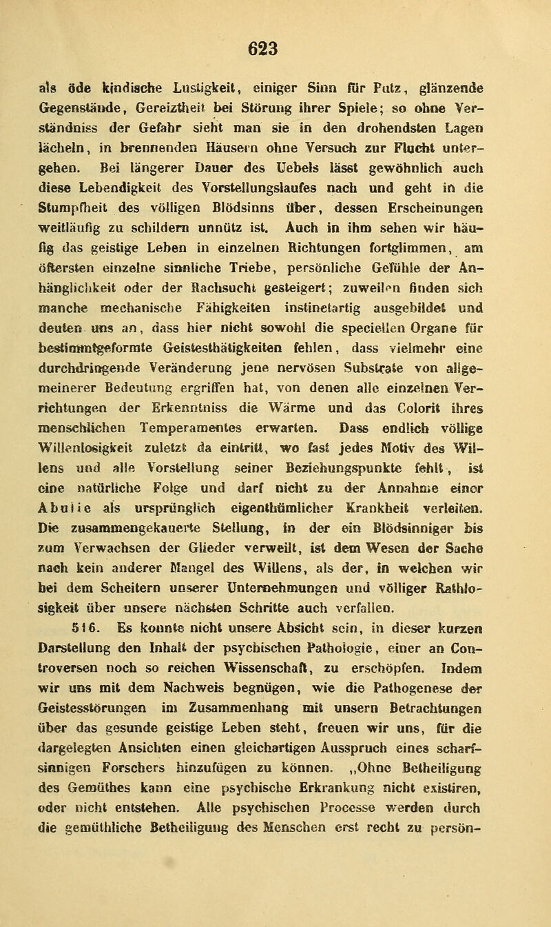 als öde kindische Lustigkeit, einiger Sinn für Putz, glänzende Gegenstände, Gereiztheit bei Störung ihrer Spiele; so ohne Yer- ständniss der Gefahr sieht man sie in den drohendsten Lagen lächeln, in brennenden Häusetn ohne Versuch zur Fhjcht unter- gehen. Bei längerer Dauer des üebels lässt gewöhnlich auch diese Lebendigkeit des Yorstellungslaufes nach und geht in die Sturapflieit des völligen Blödsinns über, dessen Erscheinungen weitläufig zu schildern unnütz ist. Auch in ihm sehen wir häu- fig das geistige Leben in einzelnen Richtungen fortglimmen, am öftersten einzelne sianliche Triebe, persönliche Gefühle der An- hängliclikeit oder der Rachsucht gesteigert; zuweilen finden sich manche mechanische Fähigkeiten instinetartig ausgebiidei und deuten uns an, dass hier nicht sowohl die speciellen Organe für bestirnm^formte Geistesthätigkeiten fehlen, dass vieiraehr eine durchdringende Veränderung jene nervösen Substrate von allge- meinerer Bedeutung ergriffen hat, von denen alle einzelnen Ver- richtungen der Erkenntniss die Wärme und das Colorit ihres mensehiichen Temperamentes erwarten. Dass endlich völlige Willenlosigkeit zuletzt da eintritt, wo fest jedes Motiv des Wil- lens und alle Vorstellung seiner Beziehungspunkte fehlt, ist eine natürliche Folge und darf niciit zu der Annahme einer AbuJJe als ursprünglich eigenthömlicher Krankheil verleiten. Die zusammengekaueiHe Stellung, in der ein Blödsinniger bis zum Verwachsen der Glieder verweilt, ist dem Wesen der Sache nach kein anderer Mangel des Willens, als der, In welchen wir bei dem Scheitern unserer Untersehmungen und völliger Rathio- sigkeit über unsere nächsten Schritte auch verfallen. 516. Es konnte nicht unsere Absiebt sein, in dieser kurzen Darstellung den Inhalt der psychischen Pathologie, einer an Con- troversen noch so reichen Wissenschaft, zu erschöpfen. Indem wir uns mit dem Nachweis begnügen, wie die Pathogenese der Geistesstörungen im Zusammenhang mit unsern Betrachtungen über das gesunde geistige Leben steht, freuen wir uns, für die dargelegten Ansichten einen gleichartigen Ausspruch eines scharf- sinnigen Forschers hinzufügen zu können. „Ohne Betheiligung des Gemütfaes kann eine psychische Erkrankung nicht e.\istiren, oder nicht entstehen. Alle psychischen Processe werden durch die gemüthliche Betheiligung des Menschen erst recht zu persön-