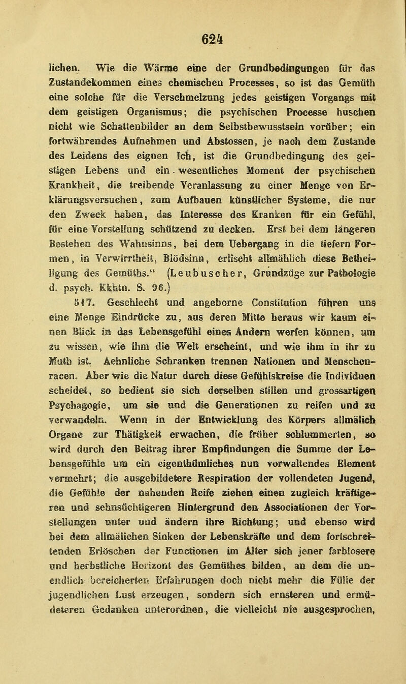 Heben. Wie die Wärme eine der Grandbedingungen für das Zustandekommea eines chemiscbeu Processen, so ist das Oeraüth eine solciie fär die Yerscbmelzung jedes geistigen Vorgangs mit dem geistigen Organismus; die psychischen Ppocesse huschen nicht wie Schattenbilder an dem Selbstbewusstseln vorüber; ein fortwährendes Aufnehmen und Abstossen, je nach dem Zustande des Leidens des eignen Ich, ist die Grundbedingung des gei- stigen Lebens und ein. wesentUches Moment der psychischen Krankheit, die treibende Veranlassung zu einer Menge von Er- klärungsversuchen, zum Aufbauen künstlicher Systeme, die nur den Zweck haben, das Interesse des Kranken für ein Gefühl, für eine Vorstellung schützend zu decken. Erst bei dem längeren Besteben des Wahnsinns, bei dem üebergang in die tiefern Forv men, in Verwirrtheit, Blödsinn, erlischt alhnählich diese Betbei-' llgung des Gemüihs. (Leubuscher, Grundzüge zur Pathologie d. psych. Kkbtn. S. 96.) 617* Geschlecht und angeborne Constitution führen uns eine Meng© Eindrücke zu, aus deren Mitte heraus wir kaum ei-^ Den Blick in das Lebensgefühi ein^ Andern werfen können, um zu wissen, wie ihm die Welt erscheint, und wie ihm in ihr zu Math ist. Aehnliche Sehranken trennen Nationen und MenschcE- racen. Aber wie die Natur durch diese Gefühlskreise die Individuen scheide!, so bedient sie sich derselben stillen und grossartigen Psychagogie, um sie und die Generationen zu reifen und zti verwandeln. Wenn in der Entwicklung des Körpers allmalich Organe zur Thätigkeit erwachen, die früher schlummerten, tto wird durch den Beitrag ihrer Empfindungen die Summe der Lo- bensgefühie um ein eigenthämlichea nun vorwaltendes Element vermehrt; die ausgebildetere Respiration der vollendeten Jugend, die Gefühle der nahenden Reife ziehen einen zugleich kräftige- ren und sehnsüchtigeren Hintergrund den Associationen der Vor- stellungen unter und ändern ihre Richtung; und ebenso wird bei dem allmäiichen Sinken der Lebenskräfte und dem forischre^ tenden Erlöschen der Functionen im Alter sich jener farblosei« und herbstliche Horizont des Gemüthes bilden, au dem die un- CBdUch bereicherter« Erfahrungen doch nicht mehr die Fülle der jugendlichen Lust erzeugen, sondern sich ernsteren und erraü- deteren Gedanken unterordnen, die vielleicht nie ausgesprochen.