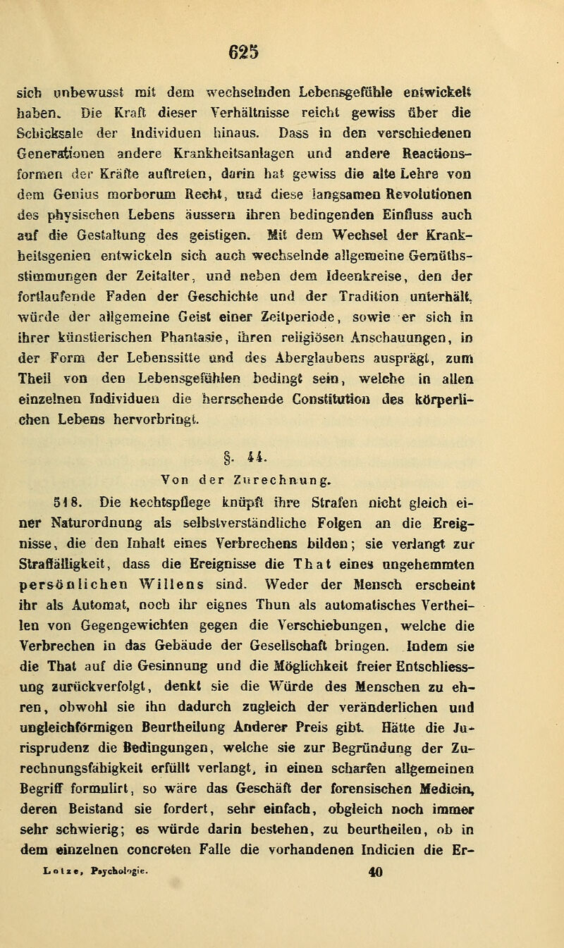 sieb unbewusst mit dem wechselnden Lebensgeltihle eoiwickeU haben» Die Kraft dieser Verhältnisse reicht gewiss über die Schicksale der Individuen hinaus. Dass in den verschiedenen Generationen andere Krankheitsanlagen und andere Reactions- formen der Kräfte auftreten, darin hat gewiss die alte Lehre von dem Genius raorborum Recht, und diese langsamen Revolutionen des physischen Lebens äussern ihren bedingenden Einßuss auch auf die Gestaltung des geistigen. Mit dem Wechsel der Krank- heitsgenien entwickeln sich auch wechselnde allgemeine Geraüths- stimmungen der Zeitalter, und neben dem Ideenkreise, den der fortlaufende Faden der Geschichte und der Tradition unterhält, Würde der allgemeine Geist einer Zeitperiode, sowie er sich in ihrer künstlerischen Phantaisse, ihren religiösen Anschauungen, in der Form der Lebenssitie und des Aberglaubens ausprägt, zum Theil von den Lebensgefühien bedingt sein, welche in allen einzelnen Individuen die herrschende Constitution des körperli- chen Lebeos hervorbringt. §• ii. Von der Zurechaung, 518. Die Kechtspflege knüpft ihre Strafen nicht gleich ei- ner Naturordnung als selbstverständliche Folgen an die Ereig- nisse, die den Inhalt eines Verbrechens bilden; sie verlangt zur Slraffälligkeit, dass die Ereignisse die That eines angehemnaten per&ößlichen Willens sind. Weder der Mensch erscheint ihr als Automat, noch ihr eignes Thun als automatisches Verthei- len von Gegengewichten gegen die Verschiebungen, weiche die Verbrechen in das Gebäude der Gesellschaft bringen. Indem sie die That auf die Gesinnung und die Möglichkeit freier Entschliess- ung zurückverfolgt, denkt sie die Würde des Menschen zu eh- ren, obwohl sie ihn dadurch zugleich der veränderlichen und ungleichförmigen Benrtheilung Anderer Preis gibt Hätte die Ju- risprudenz die Bedingungen, welche sie zur Begründung der Zu- rechnungsfähigkeil erfüllt verlangt, in einen sdiarfen allgemeinen Begriff formulirt, so wäre das Geschäft der forensischen Medictn, deren Beistand sie fordert, sehr einfach, obgleich noch immer sehr schwierig; es würde darin bestehen, zu beurtheilen, ob in dem einzelnen concreten Falle die vorhandenen Indicien die Er- L o l z e , Ptjcltologic. ^
