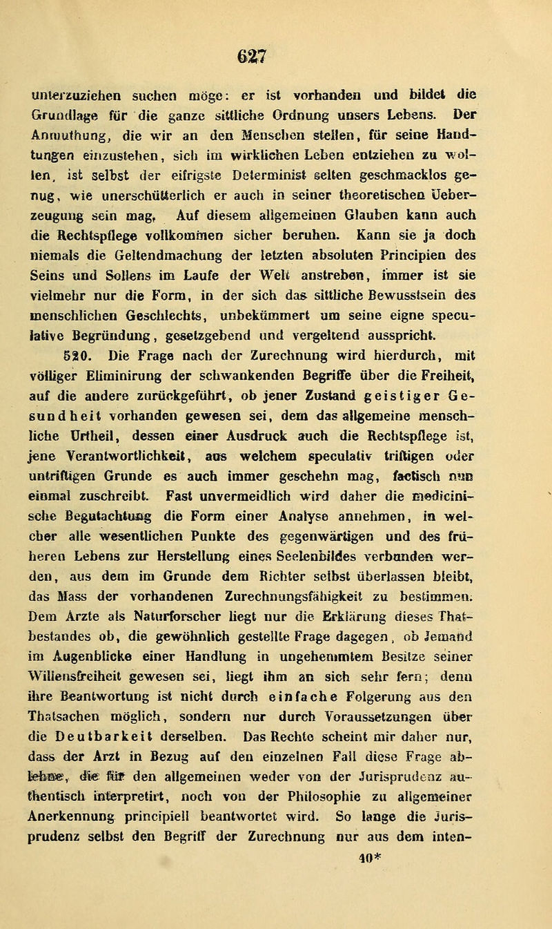 62^7 unterzuziehen suchen möge: er ist vorhanden und bildet die Grundlage für die ganze sittliche Ordnung unsers Lebens. Der Anriiuthung, die wir an den Mensclien steilen, für seine Hand- tungen einzustehen, sich im wirklichen Leben entziehen zu wol- len, ist selbst der eifrigste Determinist selten geschmacklos ge- nug, wie unerschütterlich er auch in seiner theoretischen üeber- zeugung sein mag. Auf diesem aligemeinen Glauben kann auch die Hechtspflege vollkominen sicher beruhen. Kann sie ja doch niemals die Geltendmachung der letzten absoluten Principien des Seins und Sollens im Laufe der Weli anstreben, immer ist sie vielmehr nur die Form, in der sich das sittliche Bew^usstsein des menschlichen Geschlechts, unbekümmert um seine eigne specu- lative Begründung, gesetzgebend und vergeltend ausspricht. 520. Die Frage nach der Zurechnung w^ird hierdurch, mit völliger Eiiminirung der schwankenden Begriffe über die Freiheit, auf die andere zurückgeführt, ob jener Zustand geistiger Ge- sundheit vorhanden gewesen sei, dem das allgemeine mensch- liche Urtheil, dessen einer Ausdruck auch die Rechtspflege ist, jene Verantwortlichkeit, aiß welchem speculativ triftigen oder untriftigen Grunde es auch immer geschehn mag, factisch mm einmal zuschreibt. Fast unvermeidlich wird daher die medicini- sche Begutachttuig die Form einer Analyse annehmen, in wel- cher alle wesentlichen Punkte des gegenwärtigen und des frü- heren Lebens zur Herstellung eines Seelenbildes verbondea wer- den, aus dem im Grunde dem Richter selbst überlassen bleibt, das Mass der vorhandenen Zurechnungsfähigkeit zu bestimmen. Dem Arzte als Naturforscher liegt nur die Erklärung dieses That- bestandes ob, die gewöhnlich gestellte Frage dagegen, ob Jemand im Augenblicke einer Handlung in ungehemmtem Besitze seiner Wiliensfireiheil gewesen sei, liegt ihm an sich sehr fern; denn ihre Beantwortung ist nicht durch einfache Folgerung aus den Thstsachen möglich, sondern nur durch Voraussetzungen über die Deutbarkeit derselben. Das Rechte scheint mir daher nur, dass der Arzt in Bezug auf den einzelnen Fall diese Frage ab- te&Ese, d%e W^ den allgemeinen weder von der Jurisprudenz au- thentisch ißterpretirt, noch von der Philosophie zu allgemeiner Anerkennung principiell beantwortet wird. So lange die Juris- prudenz selbst den Begriff der Zurechnung nur aus dem inten- 40*
