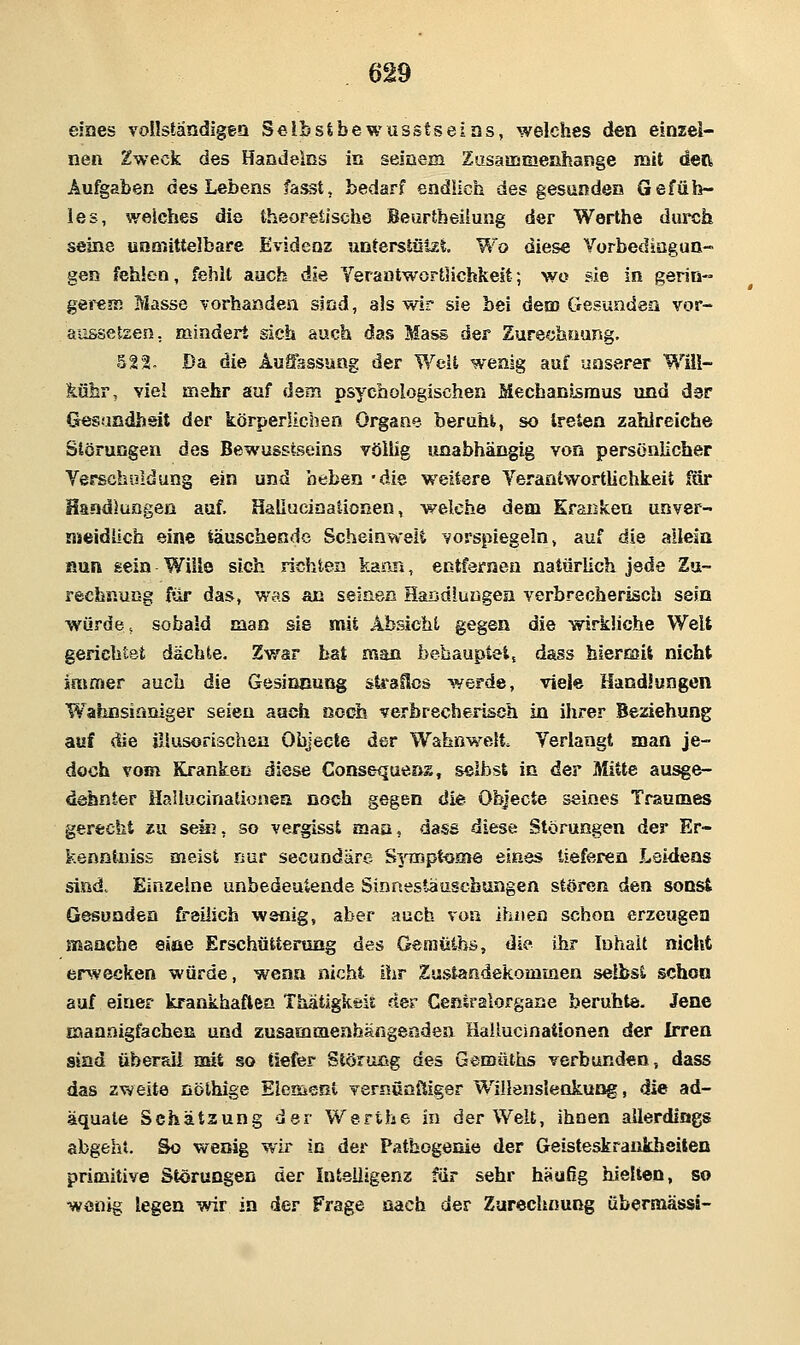 eines vollständigen Selbstbewusstseins, welches den einzel- nen Zweck des Haadelßs in seinem Zusaoameöhange mit deOi Aufgaben des Lebens fasst, bedarf endlich des gesunden Gefüh- les, weiches die theoretische Beurtheilung der Werthe durch seine unmittelbare Evidenz untersiülÄt Wo diese Yorbediogun- gen fehlen, fehlt auch die Yeraatwortlichkeit; wo sie in gerin- gei'CR) Masse vorhanden sind, als wir sie bei dem Gesunden vor- aiisseteen, mindert sich auch das Mass der Zurechuursg. 522. Da die Auffsssuag der Weit wenig auf unserer Will- köbr, viel mehr auf dem psychologischen MechanJ^mus und der Gesandhsit der körperlichen Organe beruht, so treten zahlreiche Störungen des Bewusstseins völlig unabhängig von persönlicher Verschuldung ein und beben 'die weitere Verantwortlichkeit für Handlungen auf. Hallucinationen, welche dem Kranken unver- nueidüch eine täuschende Scheinweli vorspiegeln, auf die allein fiun sein Wille sich richten kami, entfernen natürlich jede Zu- rechnung für das, was an seinen HaBdiungea verbrecherisch sein würde, sobald man sie mit Absicht gegen die wirkliche Welt gerichtet dächte. Zwar hat man behauptetj dass hierajit nicht immer auch die Gesinnung straSos werde, viele Handlungen W^aliDsinniger seien auch noch verbrecherisch in ihrer Beziehung auf fSie Uiusorischen Objecle der Wahnwelt Verlangt man je- doch vom Kranken diese Consequeas, selbst iß der Mitte au^e- dehnter Hallucinationsa noch gegen die Objecto seines Traumes gerecht zu sein, so vergisst maa, dase diese Störungen der Er- kennliiiss meist nur secundäre S^iuptooie eines tieferen Lsi<ieas sind. Einzelne unbedeutende Sinnestaascbungen stören den son^ Gesunden freilich wenig, aber auch von ihnen schon erzeugen manche eiae Erschütterung des Geaiüibs, die ihr Inhalt nicht erwecken würde, wenn nicht iiir Zustandekommen selbst schon auf einer krankhaflcn Thatigkeit der Cenlralorgarse beruhte. Jene Eaanaigfachea und zusammeahärigenden Hallucinationen der Irren sind überaii mit so tiefer Störung des Gemütiis verbunden, dass das zweite nölhige Element vernunftiger Willenslenkung, die ad- äquate Schätzung der Werthe in der Welt, ihnen allerdings abgeht. So wenig wir in der Patbogenie der Geisteskrankheiten primitive Störungen der Intelligenz für sehr häufig hielten, so wenig legen wir in der Frage nach der Zurechnung übersnässi-