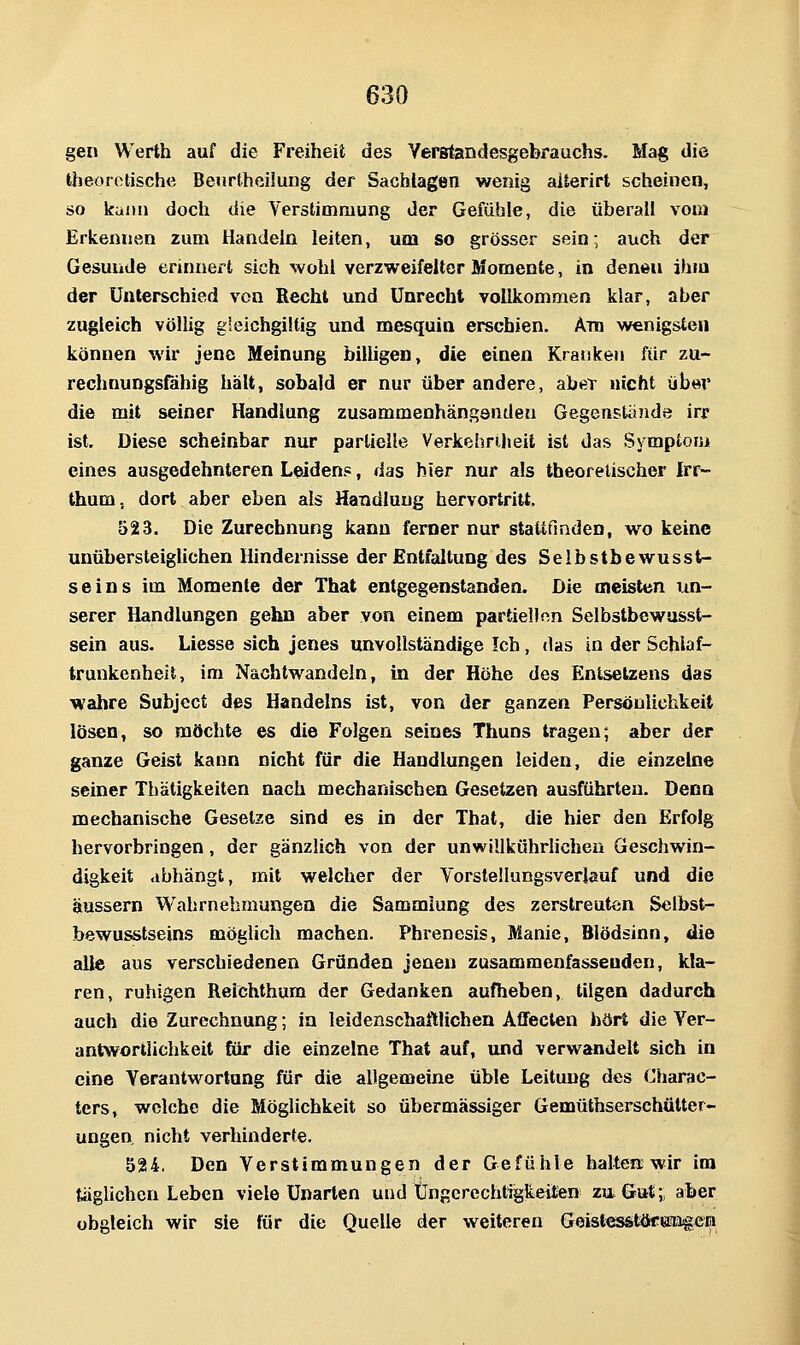 gen Werth auf die Freiheit des Verstandesgebrauchs. Mag die theoretische Beurtheilung der Sachlagen wenig aiterirt scheinen, so kann doch die Verstimmung der Gefühle, die überall vom Erkennen zum Handeln leiten, um so grösser sein; auch der Gesunde erinnert sich wohl verzweifelter Momente, in denen ihm der Unterschied von Recht und Unrecht vollkommen klar, aber zugleich völlig gleichgiltig und mesquin erschien. Am wenigsten können wir jene Meinung billigen, die einen Kranken für zu- rechnungsfähig hält, sobald er nur über andere, aber nicht über die mit seiner Handlung zusammenhän.qsnden Gegenstandö irf ist. Diese scheinbar nur partielle Verkehriheit ist das Symptom eines ausgedehnteren Leiden?, das hier nur als theoretischer Irf- thum, dort aber eben als Handlung hervortritt. o23. Die Zurechnung kann ferner nur staltfinden, wo keine unübersteiglichen Hindeinisse der Entfaltung des Selbstbewusst- seins im Momente der That entgegenstanden. Die meisten un- serer Handlungen gehn aber von einem partiellen Selbstbewasst- sein aus. Liesse sich jenes unvollständige Ich, das in der Schlaf- trunkenheit, im Nachtwandeln, in der Höhe des Entsetzens das wahre Subject des Handelns ist, von der ganzen Persönlichkeit lösen, so möchte es die Folgen seines Thuns tragen; aber der ganze Geist kann nicht für die Handlungen leiden, die einzelne seiner Thätigkeiten nach mechanischen Gesetzen ausführten. Denn mechanische Gesetze sind es in der That, die hier den Erfolg hervorbringen, der gänzlich von der unwiUkOhrlichen Geschwin- digkeit abhängt, mit welcher der Vorstellungsverlauf und die äussern Wahrnehmungen die Sammlung des zerstreuten Selbst- bewusstseins möglich machen. Phrenesis, Manie, Blödsinn, die alle aus verschiedenen Gründen jenen zusammenfassenden, kla- ren, ruhigen Reichthum der Gedanken aufheben, tilgen dadurch auch die Zurechnung; in leidenschaftlichen Affecten hört die Ver- antwortlichkeit fiir die einzelne That auf, und verwandelt sich in eine Verantwortung für die allgemeine üble Leitung des Charac- ters, welche die Möglichkeit so übermässiger Gemüthserschütter- ungen nicht verhinderte. 524. Den Verstimmungen der Gefühle halte« wir im täglichen Leben viele Unarten und tJngercchtigkeitien zu Gut; aber obgleich wir sie für die Quelle der weiteren Geist^stöcengen