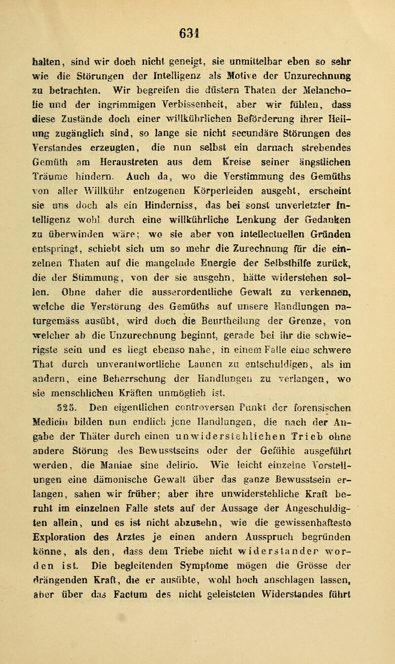 halten, sind wir doeh nicht geneist, sie unmittelbar eben so sehr wie die Störungen der Inle'iigeni; als Motive der ünzurechnung zu betrachten. Wir begreifen die düstern Thaten der Melancho- lie und der ingrimmigen Verbissenheit, aber wir fühlen, dass diese Zustände doch einer wülkilhrlichen Beförderung ihrer Heil- ung zugänglich sind, so lange sie nicht secundäre Störungen des Verstandes erzeugten, die nun selbst ein darnach strebendes Gemüth am Heraustreten aus dem E!reise seiner ängstlichen Träume hindern. Auch da, wo die Verstimmung des Gemüths von aller Wiiikühr entzogenen Eörperleiden ausgeht, erscheint sie ans doch als ein Hinderniss, das bei sonst unverletzter In- telligenz wohl durch eine willkührliche Lenkung der Gedanken zu überwinden wäre; wo sie aber von intellectuellen Gründen entspringt, schiebt sich um so mehr die Zurechnung fiir die ein- zelnen Thaten auf die mangelnde Energie der Selbsthilfe zurück, die der Stimmung, von der sie ausgehn, hätte widerstehen sol- len. Ohne daher die ausserordentliche Gewalt zu verkennen, welche die Yerstörung des Gemüths auf unsere Handlungen na- turgemäss ausübt, wird doch die Beurtheilung der Grenze, von welcher ab die ünzurechnung beginnt, gerade bei Ihr die schwie- rigste sein und es liegt ebenso nahe, in einem Falle eine schwere That durch unverantwortliche Launen zu entschuldigen, als im andern, eine Beherrschung der Kandiungeii zu verlangen, wo sie raenschücheu Kräften unmöglich ist. 525. Den eigentlichen ccntroversen Punkt der forensischen Mediciii bilden nun endiicb jene Handlungen, die nach der An- gabe der Thäter durch einen unwiderstehlichen Trieb ohne andere Störung des Be\vusstseins oder der Gefühle ausgeführt werden, die Maniae sine delirio. Wie leicht einzelne Vorstell- ungen eine dämonische Gewalt über das ganze Bewusstsein er- langen, sahen wir früher; aber ihre unwiderstehliche Kraft be- ruht im einzelnen Falle stets auf der Aussage der Angeschuldig- ten allein, und es ist nicht abzusehn, wie die gewissenhaftesto Exploration des Arztes je einen andern Ausspruch begründen könne, als den, dass dem Triebe nicht widerstanden wor- den ist. Die begleitenden Symptome mögen die Grösse der »drängenden Kraft, die er aiisübte, wohl hoch anschlagen lassen, aber über das Factum des nicht geleisteten Widerstandes führt
