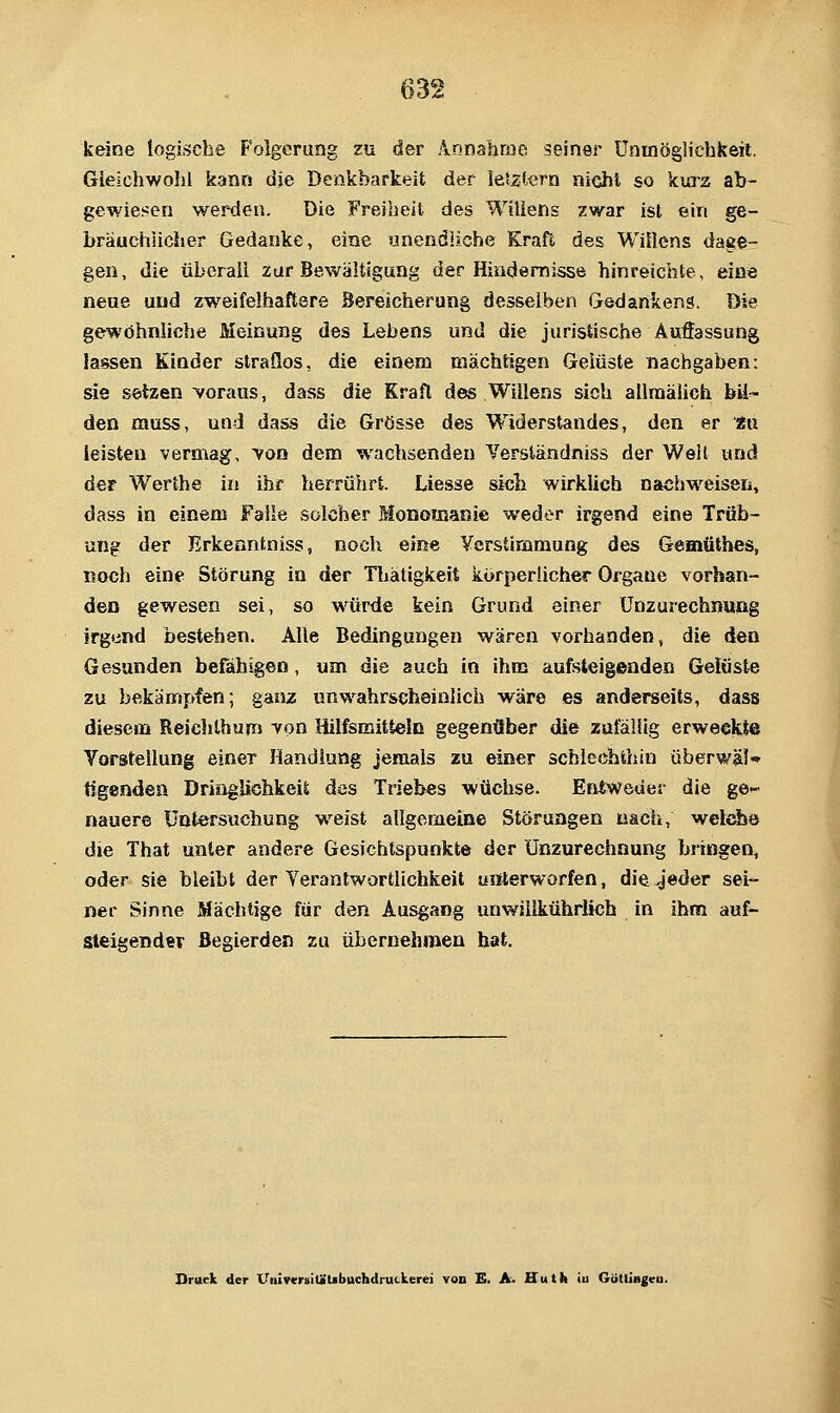 keine logische Folgerung zu der Annabme seiner Uninöglichkeil. Gieiehwohl kann die Denkbarkeit der letztern nicht so kurz ab- gewiesen werden. Die Freibeil des Willens zwar ist ein ge- bräuchlicher Gedanke, eine unendliche Kraft des Wittens dage- gen, die übcraii zur Bewältigung der Hindernisse hinreichte, eine neue und zweifelhaftere Bereicherung desselben Gedankens. Die gewöhnliche Meinung des Lebens und die juristische Auffassung lassen Kinder straflos, die einem mächtigen Gelüste nachgaben: sie setzen voraus, dass die Kraft des Willens sich aUraälich bil- den muss, und dass die Grösse des W^iderstandes, den er tn leisten vermag, yon dem wachsenden Yerständniss der Weit und der Werthe in ihr herrührt. Liesse sicli wirklich nachweisen, dass in einem Falle solcher Monomanie weder irgend eine Trüb- ung der Erkenntniss, noch, eiße Ycrstirnmung des Gemüthes, noch eine Störung in der Tliätigkeit körperlicher Organe vorhan- den gewesen sei, so würde kein Grund einer Unzurechnung irgend bestehen. Alle Bedingungen wären vorhanden, die den Gesunden befähigen, um die auch in ihm aufsteigenden Gelüste zu bekämpfen; ganz unwahrscheinlich wäre es anderseits, dass diesem Reichlhum von Hilfsmitteln gegenüber die zafäiiig erweekte Yorstellung einer Handlung jemals zu einer schlechthin überwäl- tigenden Dringlichkeit des Triebes wüchse. Entweder die ge'- nauere Untersuchung weist allgeriieine Störungen nach, welche die That unter andere Gesichtspunkte der Unzurechnung bringen, oder sie bleibt der Yerantwortlichkeit uiiterworfen, die jeder sei- ner Sinne Mächtige für den Ausgang unwilikührlich in ihm auf- steigender Begierden zu übernehmen hat. Druck der UnivcrsitäUbuchdruckerei von £. A. Huth <u Gcitlingeu.