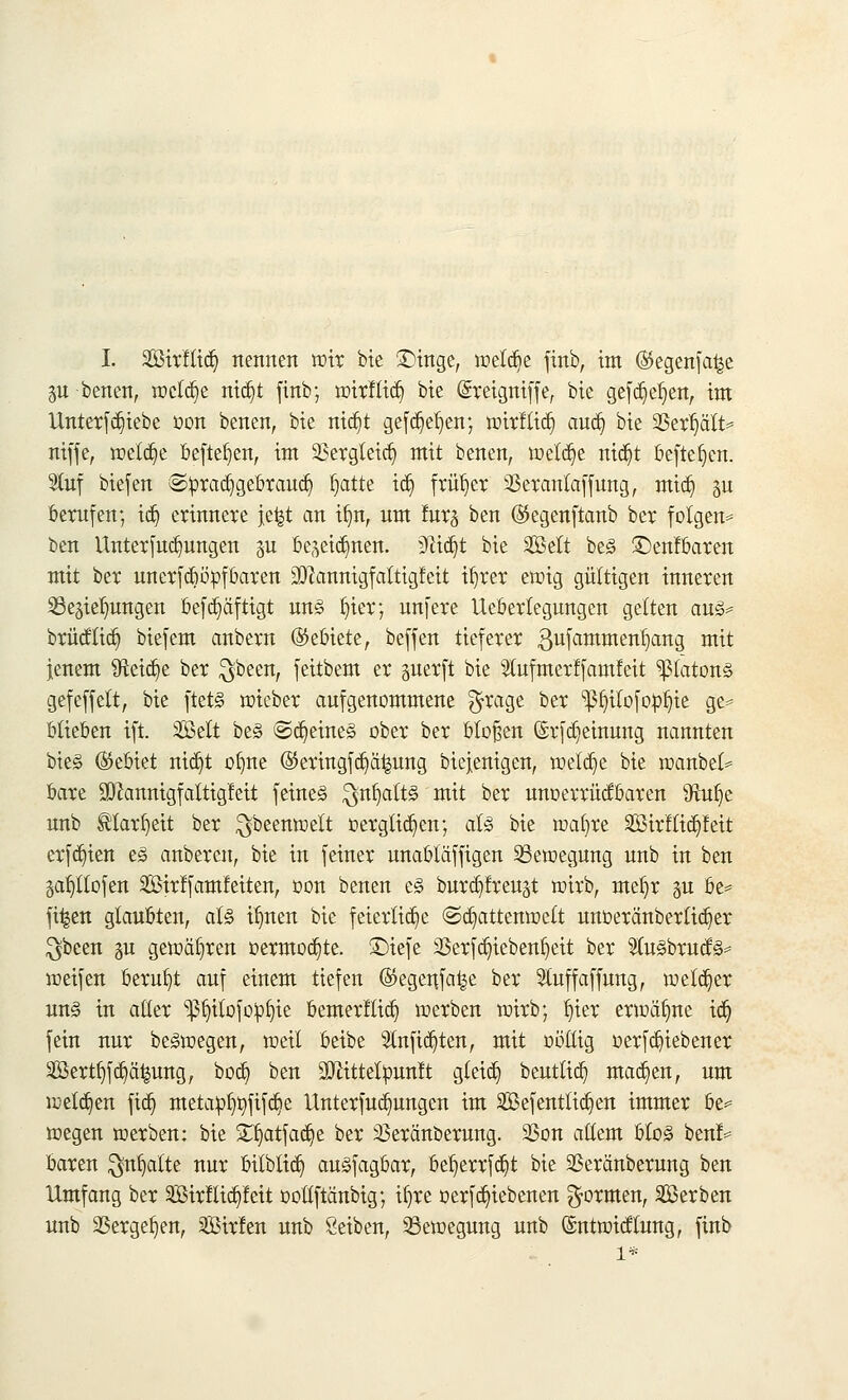 I. SBirftid) nennen wir bie Singe, wetdje finb, im ($egenfa|e p benen, welche nWjt finb; wirfliä) bie Sreigniffe, bie gefdjeljen, im Unterfd)iebe üon benen, bie nidjt gefdjel)en; wirfliä) auä) bie SBertjält* niffe, welche befielen, im 2Sergletct) mit benen, welche ntdjt befielen. Stuf biefen @:praä)gebraud) fjatte iä) früher 23erantaffung, mid) p berufen; tdj erinnere jefet an üjn, um !nrj ben (Skgenftanb ber folgen* ben Unterfudmngen 311 be^eid^nen. 3fädjt bie Seit be§ £)enfbaren mit ber unerfdwpf baren üWaimtgfalttgfett üjrer ewig gültigen inneren SSegielrnngen befdjäftigt un§ Ijier; unfere Uebertegungen gelten <\u& brücftiä) biefem anbern (Gebiete, beffen tieferer ßufammenfymg mit jenem 9tod)e ber $been, feitbem er perft bie Stufmerlfamfeit *ß(ctton§ gefeffett, bie ftet§ wieber aufgenommene $rage ber ^ß^ilofop^ie ge* blieben ift. Seit be§ ©d)eine<§ ober ber btofsen ©rfdjemung nannten bie§ (Bebtet nidjt oljne @eringfä)ä^ung biejenigen, welche bie wanbet* bare äftannigfattigfeit feines $nfjatt§ mit ber unoerrücfbaren sJiu^e uub ®lar(jeit ber $beenwett t>ergtid)en; alz bie wafyre Sirftid)feit erfd)ien t§ anberen, bie in feiner unabtäffigen Bewegung unb in ben §at)ttofen Sirffamfetten, oon benen e§ burdjfreust wirb, mef)r p be* fi|en glaubten, aU i^nen bie feiertid)e ©ä)attenwett unoeränbertid)er $bcen p gewahren üermoä)te. £)iefe 23erfd)iebenl)eit ber 31u§brucf§= weifen beruht auf einem tiefen @egeufa|e ber Sluffaffung, welker un§ in alter ^fyitofo^ie bemerftid) werben wirb; f)ier erwähne id) fein nur beäwegen, weil beibe Slnfid)ten, mit nöllig oerf Rieben er Sertljfd)ä|ung, bod) ben SJHttelpunft gteid) beuttid) mad)en, um welchen fict) metap^fifdje Unterfud)ungen im Sefenttidjen immer be* wegen werben: bie £fiatfad)e ber Veränderung. SSon altem bto3 benf= baren $nf)atte nur bilblid) an§fagbar, betjerrfdjt bie Veranberung ben Umfang ber SBirltid)feit oottftänbig; if»re oerfd)iebenen formen, Serben unb Vergeben, Sirfen unb Seiben, Bewegung unb ©ntwitftung, finb 1*
