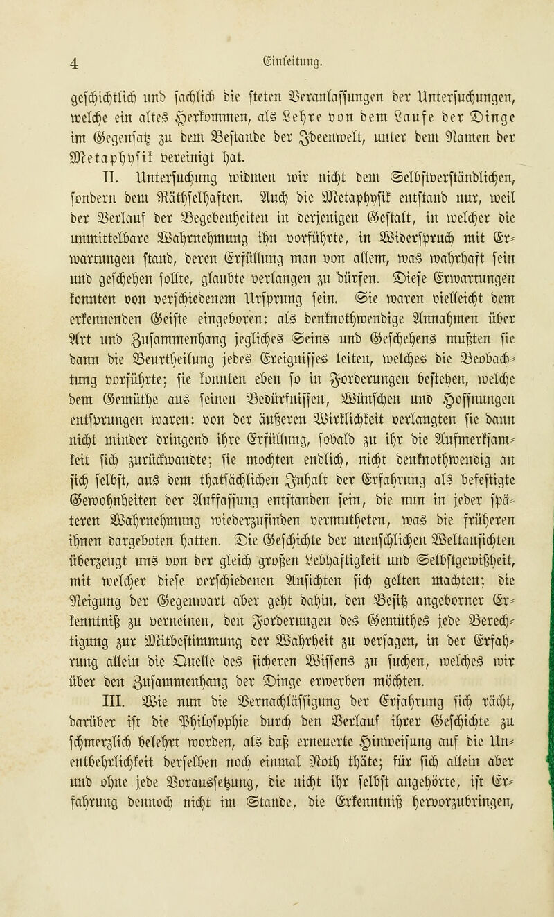 gefd)id)tlid) unb fad)tid) bic ftetcn SSerantaffungen bei* Unterfud)ungen, wetd)e ein altes |)erfommen, als 8el)re oon bem Saufe ber ©inge im ©egenfafe ju bem 23eftanbe ber $beenwett, unter bem tarnen ber SöietaipJjtyftf bereinigt Ijat. IL Unterfudnmg wibmen wir nid)t bem ©etbftüerftänblid)en, fonbem bem SRätbfeltjaften. 9Cudj bie üttetapl^fif entftanb nur, weit ber Verlauf ber Gegebenheiten in berjenigen (SJeftatt, in wetd)er bie unmittelbare äöafyrnetjimung tljn oorfüfyrte, in $)iberfyrud) mit @r= Wartungen ftanb, beren (Erfüllung man oon altem, was wafjrfyaft fein unb gefd)et)en foütc, glaubte verlangen gu bürfen. ©iefe Erwartungen lonnten oon oerfd)iebenem Urfyruug feiu. ©ie waren oietteid)t bem erlennenben ®eifte eingeboren; als benfnotf)Wenbige 2tnnat)men über 'äxt unb 3ufammen1)ang jegtid)eS ©eins unb ®efd)el)ens mußten fie bann bie ^Beurteilung jebeS (SreigniffeS leiten, welches bie SöeobadV tung oorfüt)rte; fie fonnten eben fo in ^orberungen befielen, wetd)e bem ©emütlje aus feinen SSebürfniffen, 2Bünfd)en unb Hoffnungen entf:prungen waren: oon ber äußeren 2öirttid)feit »erlangten fie bann tttdjt minber bringenb iljre (Srfüüung, fobatb §u il)r bie Stufmerlfam* Jett fid) gurüdwanbte; fie motten enblid), nid)t benlnot^wenbig an fid) felbft, aus bem tl)atfäd)lid)en $nl)alt ber Erfahrung als befeftigte (55ewofmf)eiten ber Stuffaffung entftanben fein, bie nun in jeber fpä* teren 2öal)rnef)mung wieber^ufinben »ermutigten, was bie früheren il)nen bargeboten Ratten. SDte ©efd)td)te ber menfd)lid)en 2Mtanfid)ten überzeugt uns oon ber gteid) großen 2ebl)aftigfeit unb ©etbftgewif^eit, mit wetd)er biefe oerfd)iebenen 5lnfid)ten fid) gelten mad)ten; bie Neigung ber Gegenwart aber get)t baljin, ben 23efi| angeborner (&> fenntniß p oerneinen, ben ^orberungen beS ®emütl)eS jebc SSered)* tigung pr SDtttbefttmmung ber Sßa^ctt gu oerfagen, in ber ©rfalj* rung allein bie Ouetle beS fixeren SBiffenS pt fud)en, wetd)eS wir über ben gufammeufjang ber £)inge erwerben möd)ten. III. 9Bie nun bie 23ernad)täffigung ber (Erfahrung fid) räd)t, barüber ift bie ^itofoptjie burd) ben Verlauf il)rer ©efd)id)te gu fd)mer§lid) belehrt werben, als bafs erneuerte gnnweifung auf bie ttn= entbef)rlid)feit berfetben nod) einmal 9?ott) tt)äte; für fid) altein aber unb otjne jebe 33orauSfe|ung, bie nid)t tf)r felbft angehörte, ift ©r* fafjrung bennod) uid)t im ©taube, bie Erfenntnn) {jeroorgubringen,