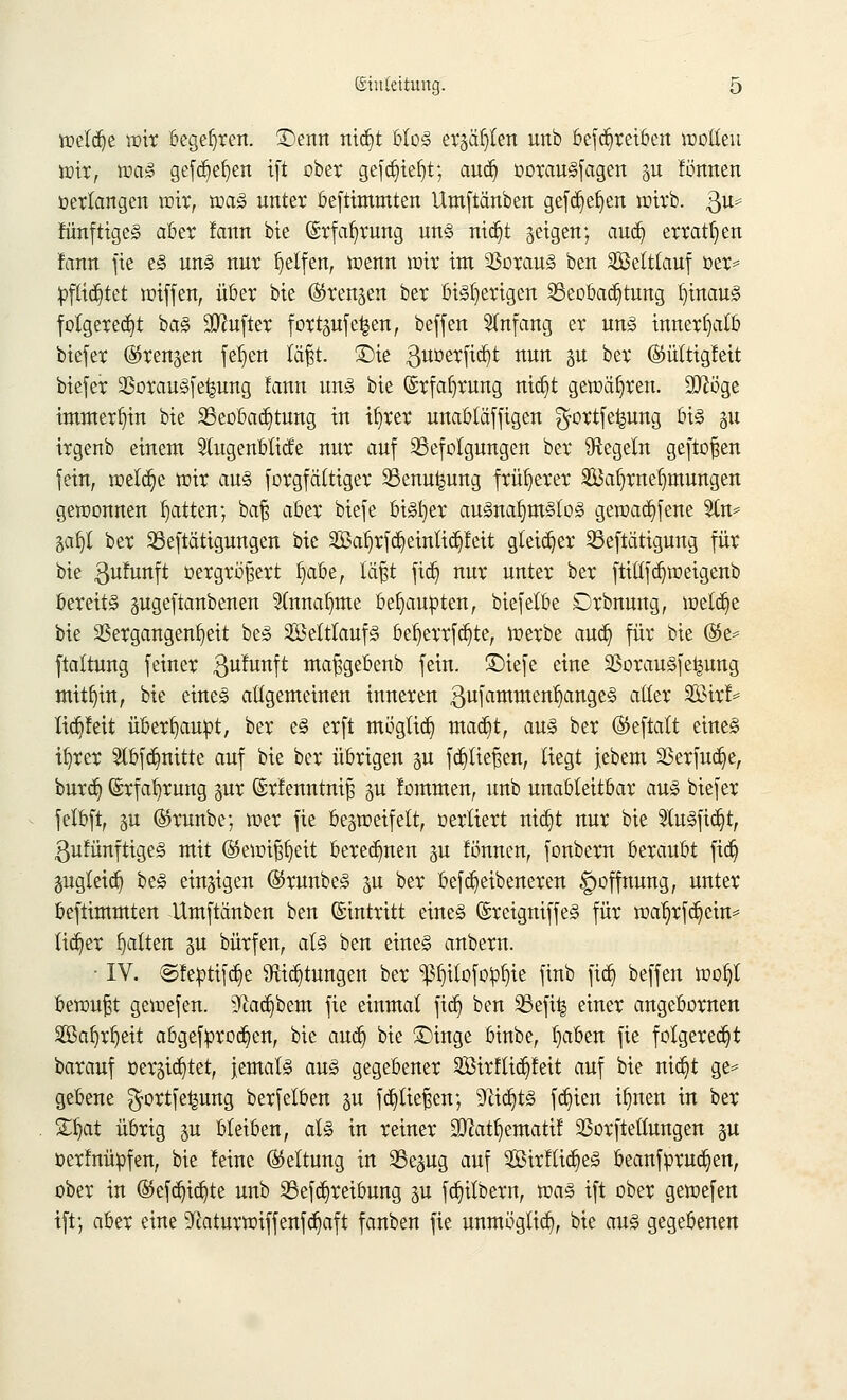 welche wir begehren. £)enn nid)t bloS ergäben unb befd)reiben wollen wir, was gefd)ef)en ift ober gefdjteljt; aud) oorauSfagen p fönnen verlangen wir, was unter beftimmten Umftänben gefd)ef)en wirb. $u* fünftigeS aber faun bie (Srfafjrung uns nid)t geigen; aud) erraten fann fic es uns nur Reifen, wenn wir int Voraus ben ©eltlauf oer* pftid)tet wijfen, über bie ©renjen ber eiterigen Beobachtung hinaus folgerest baS ülftufter fortpfe|en, beffen Anfang er uns innerhalb biefer ©renken fefjen läßt. £)ie guoerfidjt nun p ber ©üttigfeit biefer VorauSfe^ung lann uns bie ©rfaijrung nid)t gewähren. Sttb'ge immerhin bie 2Seobad)tung in u)rer unabtäffigen $ortfe|ung bis p irgenb einem 2tugenbticfe nur auf Befolgungen ber ^Regeln geftoßen fein, weldje wir aus forgfättiger Benuipng früherer Safyrnefjmungen gewonnen Ratten; baß aber biefe bisset ausnahmslos gewad)fene Sin* äafjl ber Betätigungen bie Sal)rfd)einlid)feit gleicher Betätigung für bie $ufunft oergrößert fjaöe, läßt fid) nur unter ber ftitlfdjweigenb bereits pgeftanbenen 31nnab,me behaupten, biefelbe Drbnung, welche bie Vergangenheit beS Seltlauf§ bef)errfd)te, werbe aud) für bie %t* ftaltung feiner $ufunft maßgebenb fein. £>iefe eine VorauSfeipng mithin, bie eines allgemeinen inneren gufammen^angeS aller Wal* lid)feit überbautet, ber es erft mögtid) mad)t, aus ber ©eftatt eines i^rer $bfd)nitte auf bie ber übrigen p fdjtießen, liegt jebem 23erfud)e, burd) @rfaf)rung pr ©rfenntniß p fommen, unb unableitbar aus biefer felbft, p ©runbe; wer fie bezweifelt, oerliert nid)t nur bie 91uSftd)t, ßufünftigeS mit ($ewißfjeit beregnen p fönnen, fonbern beraubt fid) pgleid) beS einzigen ©runbeS p ber befd)etbeneren Hoffnung, unter beftimmten Umftänben ben Eintritt eines (SreigniffeS für wa1)rfd)cin* lieber galten p bürfen, als ben eines anbern. ■ IV. ©fe»tifd)e 9ftd)tungen ber ^itofopfyie finb fid) beffen woi)l bewußt gewefen. ^ad)bem fie einmal fid) ben Befi| einer angebornen SBa^r^eit abgefürod)en, bie aud) bie £>inge binbe, ^aben fie folgerest barauf oer5id)tet, jemals aus gegebener 2Birftid)feit auf bie nid)t ge* gebene $ortfe|ung berfelben p fd)ließen; 9ttd)tS fd)ien i^nen in ber SDjat übrig p bleiben, als in reiner 2ttatf)ematü SSorfteHungen p oerfnüpfen, bie feine (Geltung in Bepg auf 2Birftid)eS beanfprudjen, ober in ®efd)id)te unb Befd)reibung p fd)ilbern, was ift ober gewefen ift; aber eine 9flaturwiffenfd)aft fanben fie unmügtid), bie aus gegebenen