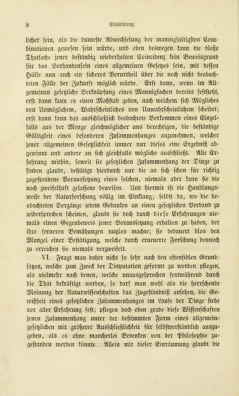 tictjer fein, als bie buntefte $tbwecf)fetung ber manmgfalttgftert (Som* binationen gewefen fein würbe, unb eben belegen !ann bie blofje £ljatfatf)e jener beftänbig wieberlwlten ©üincibenj fein SBeweiggrunb für bas $ort)anbenfein eines allgemeinen (Gefe^eS fein, mit beffen gmlfe nun aud) ein fixeres 93orurtf)eil über bie nod) nid^t üeobacr;^ teten $ätle ber $ufunft möglich würbe. @rft bann, wenn im 2111* gemeinen gefe^tiebe 23erfnüpfung eines Mannigfachen bereits feftftetjt, erft bann fann es einen 3ftaf?ftab geben, nad) wettern ftd) ÜftüglidjeS oon Unmöglichem, 2öal)rfc§einlidjeS üon Unwa^rfd^einlia^em fd)eibet; erft bann fann baS ausfdjtiepd) beobachtete $orfommen eines (Singet* falls aus ber Stenge gleid)möglid)er uns berechtigen, bie beftänbige ©ülttgfeit eines befonberen gufammenljangeS anpnefmett, welcher jener allgemeinen (Gefe^lid^feit immer nur biefeS eine ©rgebniß ofo* gewinnt unb anbere an fidj gleichfalls mögliche auSfdjtiefjt. Stile ©r* fa^rung mithin, foweit fie gefeilteren gufammenfyang ber ®inge $u finben glaubt, beftä'tigt l)ierburd) nur bie an ftdj fdwn für richtig pgeftanbene Sßorausfetpng eines folgen, niemals aber fann fie bie nodj gweifelfjaft getaffene beweifen. Unb hiermit ift bie «panbtungS* weife ber ^aturforfdmng oötlig im ©inftang; fetbft ba, wo bie be* obadjteten Vorgänge jebem (Skbanfen an einen gefeilteren 25erbanb p wiberfpredjen fdjeinen, glaubt fie boct) burd) biefe (Srfafyrungen nie* mals einen (Gegenbeweis jener SSorauSfe^ung erhalten p l)aben, ber if)re ferneren 23emüt)ungen nu^toS machte; fie bebauert btoS ben fanget einer 33eftättgnng, welche burd) erneuerte $orfd)ung bennoc^ §u erreichen fie niemals Gezweifelt. VI. $ragt man baffer ntdjt fo feljr nad) ben oftenfibten ®runb>- fä^en, wetdje pm $wecf ber ©isoutation geformt p werben pflegen, als oielme^r nadj benen, welche unauSgef proben fortwäf)renb burdj bie £fyat befräftigt werben, fo barf man wof)t als bie J)errfd)enbe Meinung ber sJ£aturwiffenfd)aften baS gugeftembniß anfefjen, bie ®e* wif^eit eines gefe^ttc^en gufammeU^angeS im Saufe ber £>inge ftef)e oor aller (Erfahrung feft; pflegen bod) eben grabe biefe Söiffenfdjaften jenen gufammenfyang unter ber beftimmten $orm eines allgemein* gefel^lidjen mit größerer 2tuSfd)tiepdjfeit für felbftoerftcinbtid) au§p* geben, als es ofme mancherlei SSebenlen oon ber ^itofoüfüe p* geftanben werben fönnte. allein mit biefer Einräumung glaubt bie