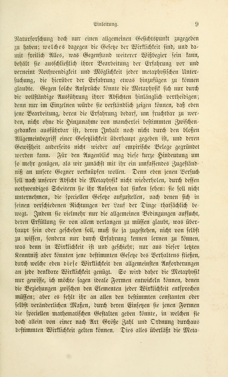 3Jaturforfd)ung bod) nur einen allgemeinen ©efidjtspunft zugegeben p b/iben; weld)e§ bagegen bie ®efe^e ber 2ßirftid)Mt finb, unb ba* mit freitid) ?{tle3, voa§ ®egenftanb weitetet 2Bif#egiet fein lann, behält fie auSfcpeßtid) il)rer Bearbeitung bet ©rfatjrung oor unb oerneint 9?otb,wenbigfeit unb 3ftögUdjfett jeber metalpb^fifcfien Unter* fudjung, bie hierüber bet (£rfaf)rung etwas fyinpfügen §n fönnen glaubte. (Siegen fotd)e 9lnfbrüd)e fönnte bie 2JletaßI)t)fif ftd) nut burd) bie oottftänbige ^luSfüfyrung il)rer 5tbfid)ten Ijtnlängftdj oertl)eibigen; benn nut im ©insetnen würbe fie oerftänbtid) geigen fönnen, bat zhtn jene Bearbeitung, beten bie (Srfab/mng bebarf, um frud)tbar p wer* ben, nid)t otjne bie ^inpnaljme oon mand)ertei beftimmten 3wifd)en= gebanlen ausführbar ift, bereu $nf)att nod) nid)t burd) ben bloßen $lltgemeinbegriff einer ©efefcftdjfeit überhaupt gegeben ift, unb bereu ©etotfjljett anberfeits md)t wieber auf empirifebe Belege gegrünbet werben !ann. $ür ben 51ugenbtitf mag biefe furge §inbeutung um fo mel)r genügen, als wir pnädjft mit tljr ein umfaffenbeS ßugeffänb* m| an unfere ©egner oerfnüpfen wollen, £>enn eben jenen 23erfud) fotl nad) unferer 2(bfid)t bie 3ftetapl)t)fxf nid)t wieberfyoten, burd) beffen notf)wenbige§ @d)eitem fie i^r 9lnfel)en bat finfen fef»en: fie fotl nidjt unternehmen, bie fpecieüen ®efe^e aufstellen, nad) benen fiä) in feinen oerfd)iebenen 9üd)tungen ber £auf ber £>inge tl)atfäd)lid) be* wegt. $nbem fie oietmel)r nur bie allgemeinen 33ebingungen auffud)t, bereu Erfüllung fie oon allem oertangen p muffen glaubt, voaä über* l)aupt fein ober gefd}et)en foll, muß fie ja pgeftefjen, nid)t oon felbft p wiffen, fonbern nur burd) (Erfahrung fennen lernen p fönnen, wa§ benn in $Birftid)feit ift unb gefd)ieljt; nur aus biefer legten Senntnifs aber fünnten jene beftimmten ©efe^e be§ 23erb,alten!§ fliegen, burd) wetd)e eben biefe 2Birftid)feit ben allgemeinften ^Inforberungen an jebe benfbare 3£irftid)feit genügt, ©o wirb bat)er bie ülftetapb^fif nur gewiffe, td) möd)te fagen ibeale formen entwirfein fönnen, benen bie Bedungen §wifd)en ben (Elementen jeber äBirflidjfeit entfpred)en muffen; aber c§ feljtt if)r an allen ben beftimmten conftanten ober felbft oeränberlid)en Mafien, burd) beren (Smfe^en fie jenen formen bie fpecielten matl)ematifd)en (Skftalten geben lönnte, in weisen fie bod) allein oon einer nad) 5trt ®röfje ftafy unb Orbnung burd)au§ beftimmten 2ßirftid)feit gelten fönnen. Ü)te3 alles überläßt bie Sfteta*