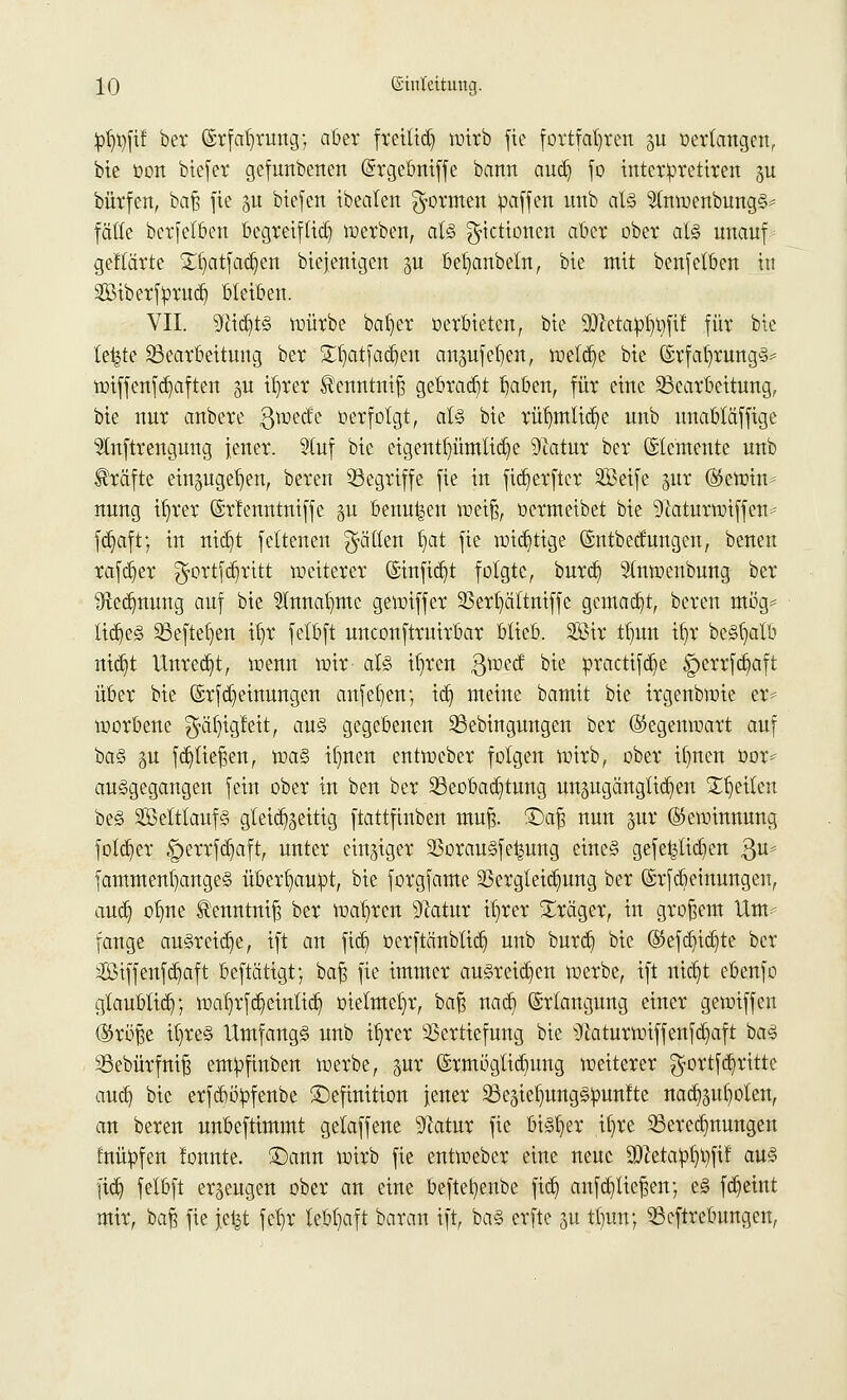pfyflit ber (Srfalwung; aber freitid) wirb fie fortfahren ^u »erlangen, bie oon btefer gefunbenen (Srgebniffe bann aud) fo intetpretiren gu bürfcn, baß fie in biefen ibealen formen paffen nnb als 2tnwenbungS* fälle berfetben begreiftid) werben, als g-ictionen aber ober als unauf gellärte £l)atfad)en biejenigen ju betjanbetn, bte mit benfetben in SBtbcrfprudj bleiben. VII. 9cid)ts würbe bal)er »erbieten, bte üflctapljtjfif für bte te|te Bearbeitung ber STljatfadjeu angufefjen, welche bte (SrfatjrungS* wiffcnfcfyaften §u ifwer ^enntniß gebraut baben, für eine Bearbeitung, bie nur anbere $wede »erfolgt, als bie rüt;mlict)e unb uuabläffige ^Inftrengung jener. Stuf bie eigentf)ümtict)e 9tatur ber ©temente unb Gräfte ein^ugeb^en, beren Begriffe fie in ftdjerftcr SBeife pt (Stewin- nung ib/rer ©rlenntniffe gu benutzen weiß, »ermeibet bie 9fatturwiffen= fd)aft; in nid)t feltenen fällen b,at fie widrige ©ntbedungcn, beneu rafd)er ^ortfdjritt weiterer (Sinfid)t folgte, burcb, 51nwenbung ber ^Red}nung auf bie $nnab,mc gewiffer 23erb,ättniffc gemalt, beren mög* liebes Befielen itjr felbft unconftruirbar blieb. Sßir tb,un tt)r beSfyatb nid)t Unred)t, wenn wir als itwcn gwecf bit ßractifd)e g>errfcb,aft über bie ©rfd}einungen anfefyen; id) meine bamit bie irgenbwie er* worbene $äf)igfeit, aus gegebenen Bebingungen ber ©egenwart auf bas p f fließen, was il)nen cntweber folgen wirb, ober ilmen öor* ausgegangen fein ober in ben ber Beobachtung unzugänglichen Reiten beS Sßetttaufs gleichzeitig ftattfinben muß. £)aß nun pr Gewinnung fold)er £>errfd)aft, unter einziger 23orauSfe^ung eines gefet^lid]en ßu* fammentjangeS überhaupt, bie forgfame 2Sergleid)ung ber ©rfcbeinungen, and) ofme ^enntniß ber wahren yiatux itjrer Präger, in großem Um- fange ausreiße, ift an fid) üerftänblid) unb burdj bie ($efdjid)te bcr Siffenfdjaft beftätigt; baß fie immer ausreißen werbe, ift nidjt ebenfo glaublid); wal)rfcb,einlid) metmetjr, ba% nad) Erlangung einer gewiffeu ®röße itjreS UmfangS unb iljrer Vertiefung bie ^aturwiffenfdjaft bas Bebürfniß emüfinben werbe, pr ©rmögltd)ung weiterer $ortfd)rittc aud) bie erfcböfcfenbe Definition jener BeäietmngSüunfte nad)§ul}olen, an beren unbeftimmt gelaffene 9iatur fie bisfjer itjre Berechnungen fnüüfen lonnte. Dann wirb fie entweber eine neue 90?eta:pt)t)ftl aus fid) felbft erzeugen ober an eine befteljenbe ftd) aufstießen; eS fd^eint mir, baß fie fetjt fcb,r lebhaft baran ift, baS erfte p tlnm; Beftrebungeu,