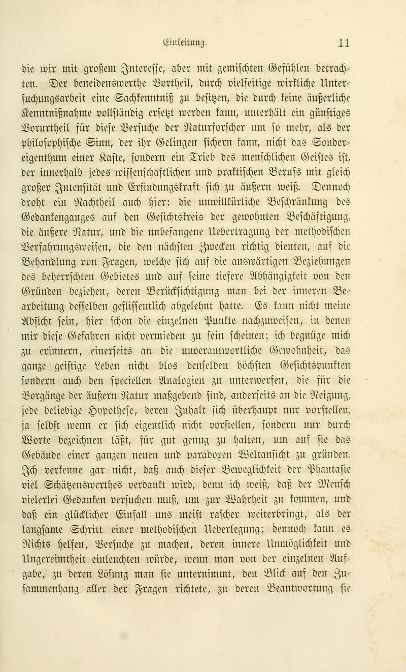 bie wir mit großem $ntereffe, aber mit gemifd)ten ©efütjten betradV tcn. ©er beneiben3wertt)e äSortfjeil, burdj oielfeitige wirftidje Unter* fud)ung3arbeit eine ©adjfenntniß gu oefi^ett, bie burd) feine äußerliche $enntnißnat)me oottftänbig erfefct werben fann, unterhält ein günftige<§ a3orurt^eiI für btefe 23erfud)e ber 9iaturforfd)er um fo metw, al§ ber :pf)itofo:pt)ifd}e ©inn, ber if)r (Gelingen fiebern lann, tridjt ba§ ©onber* eigent^um einer tafte, fonbern ein £rieb be§ menfd)lid)en ®eifte§ ift, ber innerhalb |ebe§ wiffenfw,aftlid)en unb prafttfdjen 23eruf§ mit gteieb, großer Qntenfität unb ©rfinbung§fraft fid) p äußern weiß, ©ennod) brof)t ein 9fotdjtijett audj Ijter: bie unwittfürtidje 23efd)ränfung be§ ©ebanfengangeS auf ben @efid)t§fm§ ber gewohnten Befestigung, bie äußere Statur, unb bie unbefangene Uebertragung ber metfjobtfdjen s£erfal)mng§ii>eifen, bie ben nädjftcn ßweefen richtig bienten, auf bie SBefjanblung öon fragen, welche fidj auf bie auswärtigen Bedungen be§ bet)errfd)ten ©ebieteS unb auf feine tiefere SßjJjängtgfett oon ben (Srünben begießen, bereu SBerüdfftdjttgung man bei ber inneren 23e* arbeitung beffetben geftiffentlid) abgelehnt l)atte. ©3 !ann ntdjt meine 3tbfid)t fein, t)ier fdjort bie einzelnen fünfte nacfymweifen, in baten mir btefe (Sefatwcn ntdjt oermteben gu fein ffeinen; id) begnüge mtdj §u erinnern, einerfeits an bie unüerantwortlidje (55ewofmt)eit, ba§ gange geiftige Seben ntdjt bto§ benfelben Ijödjften ®efid)t§bunften fonbern aueb, ben fbecietten Analogien gu unterwerfen, bie für bie Vorgänge ber äußern 91atur maßgebenb finb, anberfeit§ an bie Neigung, jebe beliebige £wpott)efe, beren $nl)att fidj übertäubt nur oorftelten, ja felbft wenn er fidj eigentlich ntdjt oorftelten, fonbern nur burc^ SBorte bekämen läßt, für gut genug p Ratten, um auf fie ba<§ (Skbäube einer gangen neuen unb ^araboren SÖBeltanfidjt gu grünben. $dj oerfernte gar ntdjt, baß audj biefer Sewegtidjfeit ber ^fjantafie oiel ©djäi§en§werttje§ oerbanft wirb, benn idj weiß, baß ber äftenfdj otelerlei ©ebanlen oerfudjen muß, um gut Satjrtjeit gu !ommen, unb baß ein glücttidjer (Sinfatt un§ meift rafdjer weiterbringt, atz ber tangfame ©abritt einer mettjobifdjen Iteberlegung; bennodj lann es 9tödjt§ Reifen, SSerfudje gu machen, beren innere Unmöglidjfeit unb Ungereimtheit einlenkten würbe, wenn man oon ber einzelnen Stuf* gäbe, gu beren Söfung man fie unternimmt, ben 23tief auf ben $u* famment)ang alter ber fragen richtete, gu beren Beantwortung fie