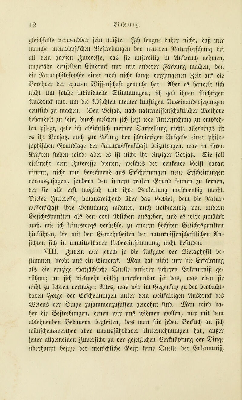 gleichfalls oerwenbbar [ein müßte. $d) leugne beider md)t, baß mit mand)e meta:pt)i)fifd)en 33eftrebungen ber neueren 9laturforfd)ung bei aß bem großen $nteveffe, baS fie unftreitig in Slnfprud) nehmen, ungefähr benfelften ©inbruet nnr mit anberer Färbung machen, ben bie 9faitur:pt)ilofo:pf)ie einer nod) nid)t lange vergangenen $eit auf bic ^Bere^rer ber erbeten 2Biffenfd)aft gemalt I)at. 5tber es fjanbett fid) nid)t um fotd)e inbiüibuelte Stimmungen; id) gab tljneit ftüd)tigen 5luSbrucf nur, um bic 9tbfid)ten meiner künftigen 2(u<§einanberfe£ungen beuttid) p mad)en. ©en SSetfafc, nad) naturwiffenfd)afttid)er SÖJettjobe beljanbelt 51t fein, burd) weld)en fid) jefct jebe Unterfud)ung p entpfelj* len pflegt, gebe id) abfid)ttid) meiner ©arfteltung nid)t; allerbingS ift es it)r 23orfa|, aud) pr Söfung ber fd)wierigen Aufgabe einer pI)ito* fopfjtfdjen ©runbtage ber sycaturwiffenfd)aft beizutragen, was in il)ren Gräften fielen wirb; aber es ift nid)t if)r einziger SBorfafc. @ie foll oietmef)r bem $ntereffe bienen, wetdjeS ber bentenbe ©eift baran nimmt, nid)t nur bereefmenb aus @rfd)einungen neue (Srfd) einungen oorauspfagen, fonbern ben innern realen ($runb tennen p lernen, ber fie alte erft mogtid) unb if)re Verfettung nottjwenbig mad)t. £)tefeS $ntereffe, t)inauSreid)enb über baS (Gebiet, bem bic 9?atur* wiffenfd)aft itjre 23emül)ung wibmet, muß notl)wenbig 001t anbern ®efid)ts:punften als ben bort übtid)en ausgeben, unb es wirb pnäd)ft aud), wie id) feineSwegS üerf)ef)te, p anbern t)öd)ften ®efid)tspunften l)infüt)ren, bie mit ben ($ewot)ni)eiten ber naturwiffenfd)aftlid)en 9tn* fid)ten fid) in unmittelbarer Uebereinftimmung nid)t befiuben. VIII. $nbem mir jebod) fo bie Aufgabe ber 5D?etaob,i)fif be* ftimmen, brof)t uns ein Einwurf. üDJan f)at nid)t nur bie (Srfafjrung als bie einzige tf)atfäd)lid)e Quelle unferer fixeren (Srfenntniß ge= rüljmt; an fid) oietmeljr oötlig unerkennbar fei baS, was eben fie nid)t p lehren oermöge: 2ttleS, was mir im (Segenfa^ p ber beobad)t* baren $otge ber (Srfd)einungen unter bem weitfattigen ^luSbrud; beS SefenS ber £)inge pfammenpfaffen gewollt finb. Man wirb ba* fyer bic 33eftrebungen, benen wir uns wibmen wollen, nur mit bem abtefynenben 33ebauern begleiten, baS man für jeben SBerfud) an fid) wünfd)enSwertl)er aber unausführbarer Unternehmungen f)at; außer jener allgemeinen ßuoerfid)t p ber gefe|lid)cn SSerfnüpfung ber £)ingc überhaupt befi^e ber menfd)tid)e ®cift feine Quelle ber ©rtenntniß,