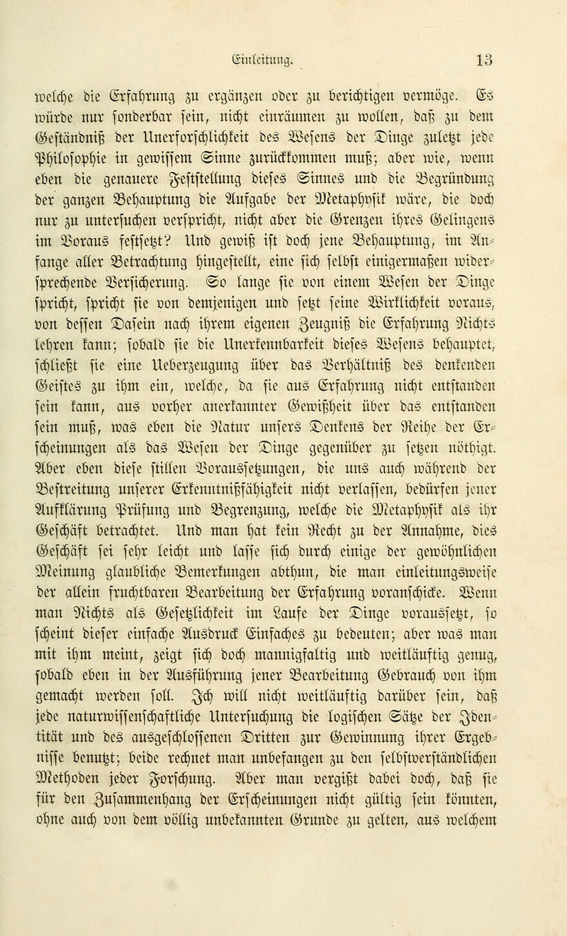 welche bie (Srfafyrung p ergänzen ober p berichtigen oermöge. (§& würbe nur fonberbar fein, rttdjt einräumen p motten, baß p bem (Steftänbniß ber Unerforfd)tid)feit be3 2Befen§ ber ©inge ple^t jebe ^fyilofopfjie in gewiffem @inne prücffommen muß; aber wie, wenn eben bie genauere ^eftftetlung biefe§ @inne§ unb bie Bcgrünbung ber ganzen Behauptung bie Aufgabe ber äftetapl^fif wäre, bie bod) nur p unterfudjen oerfprid)t, nid)t aber bie (Strengen tt)re§ (Gelingens im 23orau§ feftfe|t? Unb gewiß ift bod) jene Behauptung, im SCtu* fange aller Betrad)tung fyingeftettt, eine fid) felbft einigermaßen wiber* fpred)enbe 23erfid)erung. @o lange fie oon einem äöefen ber £>inge fprid)t, fprid)t fte oon bem}enigen unb fe^t feine 3Birllid)leit oorauä, oon beffen ©afein nad) itjrem eigenen $eugniß bie ©rfaljrung 9ffctd)tS lehren lann; fobalb fte bie Unerfennbarfeit biefe§ $3efen<§ behauptet, fd)tießt fie eine Ueber^eugung über ba§ Sßerfyättniß be§ benfenben ®eifte§ p tfjm ein, weld)e, ha fie au§ (Srfa^rung ntdjt entftanben fein fann, au§ oor^er anerfannter (Sewißfjett über ba§ entftanben fein muß, wa§ eben bie 9latur unfer§ £)enfen§ ber föetije ber ©r* fd)einungen at§ ba§ SBcfcit ber £)inge gegenüber p fe^en nöttjtgt. 5tber eben biefe füllen 58orau§fe^ungen, bie un§ aud) wäl^renb ber Beftreitung nnferer (£r!enntnißfäi)igfeit nid)t oerlaffen, bebürfen jener Stufflärung Prüfung unb Begrenpng, welche bie STcetapt^ftf al3 Üjr ®efd)äft betrautet. Unb man §at lein Sftedjt p ber Slnna^me, bie§ (S5efd)äft fei fefjr leidet unb laffe ftd) burd) einige ber gewöhnlichen Meinung glaubliche Bemerkungen abtfmn, bie man einleitung§weife ber allein fruchtbaren Bearbeitung ber (Srfa^rung ooranfd)icfe. Senn man yii§t§> al§ ®efe^lid)feit im Saufe ber £)inge oorauSfe^t, fo fdjeint biefer einfache 2tu<§brucf ©infames p bebeuten; aber toa§ man mit ibm meint, geigt fid) bod) mannigfaltig unb weittäufttg genug, fobalb eben in ber 2lu§füf)rung jener Bearbeitung @ebraud) oon if)m gemad)t werben foll. $d) will nid)t weitläuftig barüber fein, baß jebe naturwiffenfd)afttid)e Unterfud)ung bie logifd)en <Sä^e ber $ben* tität unb be3 au§gefd)toffenen ©ritten pr (Gewinnung ifyrer (Srgeb* niffe benu^t; beibe red)net man unbefangen p ben fetbftoerftänbtid)en 9Q?etf)oben jeber $orfd)ung. 51ber man oergißt babei bod), baß fie für ben ßufammenfyang ber (Srfdjeinungen nid)t gültig fein fönnten, oljne aud) oon bem oöttig unbelannten ©runbe gu gelten, auä welkem