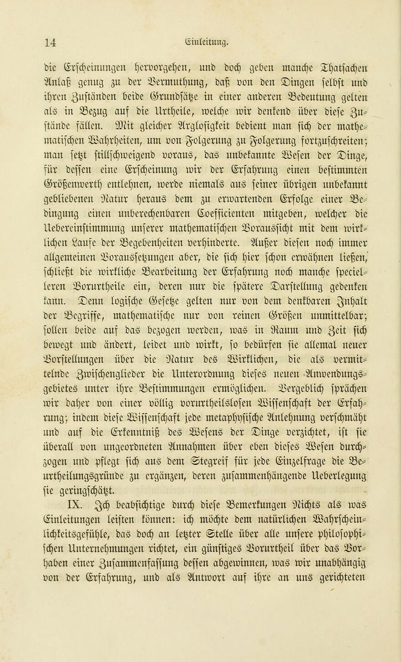 bie ©rfcbcinungen f)eroorgel)en, mtb bod) geben manche £§atfad)en 2lnlaf$ genug gu ber 23ermutl)ung, ba§ oon ben fingen feibft unb ifyren guftänben beibe ($runbfä£e in einer anbeten Bcbeutung gelten als in SBegug auf bie Urteile, rottet wir benfenb übet triefe $u* ftänbe fällen. SÜttt gleicher Slrgloftgfeit bebient man fidj ber matfje- matifdjen 2Baf)rl)eiten, um r>on Folgerung p Folgerung fortzureiten; man fefct ftill[cf)weigenb worauf, ba<§ nnbefannte Sßefen ber ©inge, für beffen eine ©rfdjetmmg wir ber ©rfafyrung einen beftimmten ©röfenwertl) entlegnen, werbe niemals au§ feiner übrigen unbefannt gebliebenen 3catur fjerau§ bem ju erwartenben (Srfolge einer 33c= bingung einen unberechenbaren (Eoefficientcn mitgeben, welker bie Uebereinftimmung unferer matt)ematifd)cn 3ßorau»fid)t mit bem wirf* lieben Saufe ber Begebenheiten üerljinberte. Sturer biefen nod) immer allgemeinen 3$orau§fe^ungen aber, bie jidj fyier fdwn erwähnen liefen,' fcb/liefjt bie wirflidje Bearbeitung ber (Erfahrung noeb manche fpeciel* leren 23orurtl)eile ein, bereu nur bie fpätere ©arftellung geben!eu fann. £)enn logifcr)e ®efe^e gelten nur oon bem benlbaren ^nfyalt ber Begriffe, matfjematifclie nur oon reinen ©rö^cn unmittelbar; füllen beibe auf ba<§ besogen werben, wa§ in 9taum unb geit ftc§ bewegt unb änbert, leibet unb wirft, fo bebürfen fte allemal neuer Sßorftellungen über bie sJlatur be§ äöirtlic^en, bie at§ üermit* telnbe ^wifcfy englieb er bie Unterorbnung biefe§ neuen -5tnwenbung<§= gebietet unter ifjrc Beftimmungen ermöglichen. :&ergeblict) fprädjen wir bal)er üon einer üöllig üorurt^eil§lofen SBiffenfa^aft ber Srfab/ rung; inbem biefc S33t(jcnfcf)aft jebe metato^fifeb^e 2inlefynung t>erfd)mät)t unb auf bie (Srfenntnift be<§ 2öefen3 ber £)inge üergic§tet, ift fte überall oon ungeorbneten Slnnaljmen über eben bicfe§ Sefen bureb/ gegen unb pflegt jidj au§ bem «Stegreif für jebe (Sin^elfrage bie Be* urtfyeilungggrünbe p ergänzen, beren pfammen^ängenbe Ueberlegung fie geringfc§ä|t. IX. $dj beabfidjtige burdj biefe Bemerkungen 9ttd)t3 als \va& (Einleitungen leiften fbnnen: td) mb'djte bem natürlichen 2Baf)rfd)ein* licpeitSgefüfyle, ba§ boct) an le^ter ©teile über alle unfere :pt)ilofobf)i* feiert Unternehmungen richtet, ein günftigeS 33orurtl)etf über ba§ 23or* fyaben einer gufammenfaffung beffen abgewinnen, ivaä Wir unabhängig üon ber ©rfafyrung, unb als Antwort auf it)re an un§ gerichteten