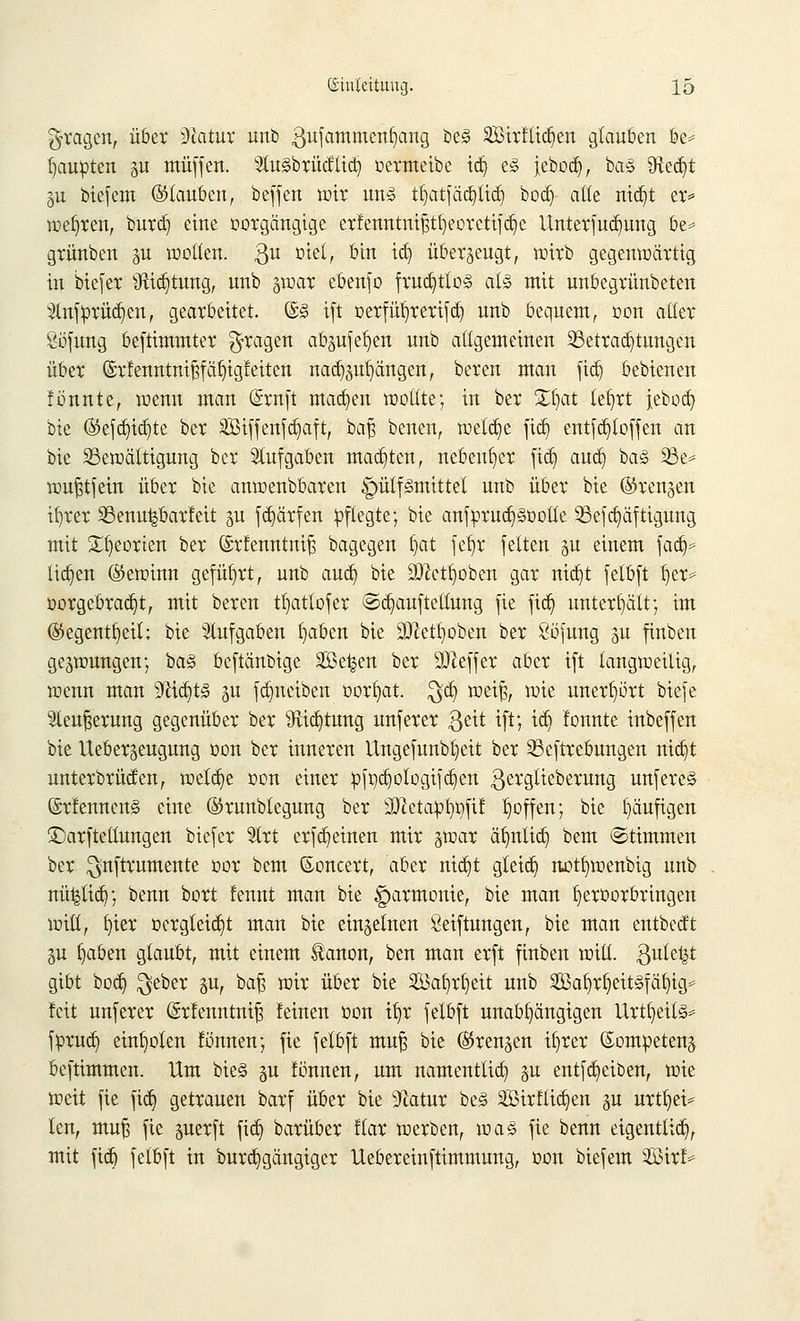 fragen, über Statut unb 3ufammeni)ang be§ 2Birttid)en glauben be* Raupten gu muffen, tosbrütflid) oermeibe id) e§ jebod), ba§ üie^t §u biefem ©tauben, beffen wir un3 tf)atfäc£)ttd) bod) alle ntdjt er* wehren, burd) eine oorgängige erfenntnijjtfyeorctifdjc ilnterfud)ung be* grünben pt wollen. 3U D^e^ D*n ^ überzeugt, wirb gegenwärtig in biefer Sfttdjtung, unb §war ebenfo frud)tto§ als mit unbegrünbeten 2lnftorüd)en, gearbeitet. ©<§ ift oerfuhrerifd) unb bequem, oon aller ßijfung beftimmter fragen ab^ufe^en unb allgemeinen ^Betrauungen über ©rfeimtmjjf entgleiten nad^ufyängen, bereu man fid) bebienen tonnte, wenn man (£rnft mad)en wollte; in ber 3^f>at tel)rt jebod) bie ®efd)id)te ber 2Biffenfd)aft, bafj benen, welche fid) entfd)toffen an bie Bewältigung ber Aufgaben matten, nebenher ftd) and) ba3 33e= wujjtfein über bie anwenbbaren ^ütfiSmittet unb über bie ©reuten ifjrer SSenu^barteit p fdjärfen pflegte; bie anfprud)§oolle 23efd)äftigung mit £l)eorten ber (Srtenntnifs bagegen f)at fet)r feiten §u einem fad)= lid)en ©ewiun geführt, unb aud) bie aftctJjoben gar nid)t felbft f)er* oorgcbrad)t, mit bereu tt)attofer @d)aufteltung fie fid) unterhält; im ©egent^eil; bie Aufgaben fyaben bie ülftetfyoben ber Sofung gu finben gezwungen; ba^ beftänbige Se^en ber Keffer aber ift langweilig, wenn man 9cid)t§ ju fd}neiben oorf)at. $d) weiß, wie unerhört biefe Steuerung gegenüber ber 9Hd)tung unferer geit ift; id) tonnte inbeffen bie Ueberseugung oon ber inneren Ungefunbtjeit ber S3cftrebungen nid)t unterbrüden, wetdje oon einer :pft)d)otogifd)en gerglieberung unfere§ ©rtennen§ eine ©runblegung ber Sftetapfißfit hoffen; bie häufigen ©arfteüuugen biefer 5(rt erfreuten mir §war äfynlid) bem ©timmen ber ^nftrumente oor bem ßoncert, aber nid)t gleid) not^wenbig unb nü^tid); benn bort tennt man bie Harmonie, bie man tjeroorbringen will, fyier oergteid)t man bie einzelnen Stiftungen, bie man entbedt ju l)aben glaubt, mit einem ^anon, ben man erft finben will, $ute^t gibt bod) $eber §u, bafj wir über bie Sßafyrfyeit unb 2öaf)rl)eit!§fäfyig* !cit unferer (£rtenntni§ teinen oon ifyr felbft unabhängigen Urtl)eit§* fprud) einholen tonnen; fie felbft mu| bie ©renken il)rer ©ompeteuä beftimmeu. Um bie§ p tonnen, um namentlid) §u entfReiben, wie weit fie fid) getrauen barf über bie 9Zatur be<§ 2Birflid)en p urtt)ei* len, muj3 fie perft fid) barüber ttar werben, voaZ fie benn eigenttid), mit fid) felbft in burd)gängigcr Uebereinftimmung, oon biefem WixU